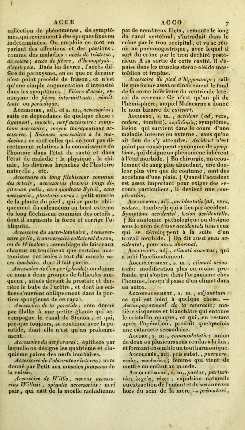 AG C E collection de phénomènes, do symptô- mes,qui reviennent à des époques fixes ou indéterminées. On emploie ce mot en parlant des affections et des passions , comme des maladies : accès de tristesse , de colère ; accès de fièvre , d’hémoptysie, d’épilepsie. Dans les fièvres, l’accès dif- fère du paroxysme, en ce que ce dernier n’est point précédé de frisson , et n’est qu’une simple augmentation d’intensité dans les symptômes. | Fièvre d’accès, sy- nonyme de fièvre intermittente, rémit- tente ou périodique. Accessoire, adj. et s. m., accessorius; suite ou dépendance de quelque chose : ligament, muscla, nerf accessoire ; symp- tôme accessoire ; moyen thérapeutique ac- cessoire. | Sciences accessoires à la mé- decine; ce sont celles qui ne sont pas di- rectement relatives à la connaissance de l’homme dans l’état de santé et dans l’état de maladie : la physique , la chi- mie, les diverses branches de l’histoire naturelle, etc. Accessoire du long fléchisseur commun des orteils , accessorius flexoris longi di- gitorum pedis, caro quadrata Sylvii, caro accessoria , plantaris verus ; petit muscle de la plante du pied , qui se porte obli- quement du calcanéum au bord externe du long fléchisseur commun des orteils , dont il augmente la force et corrige l’o- bliquité. Accessoire du sacro-lombaire, transver- saire grêle, transversaire collatéral du cou, ou de IVinslow ; assemblage de faisceaux charnus ou tendineux que certains ana- tomistes ont isolés à toit du muscle sa- cro-lombaire, dont il fait partie. Accessoire deCowper {glande); on donne ce nom à deux groupes de follicules mu- queux , situés devant la prostate et der- rière le bube de l’urètre , et dont les ori- fices s’ouvrent obliquement dans la por- tion spongieuse de ce canal. Accessoire de la parotide; nom donné par Haller à une petite glande qui ac- compagne le canal de Stenon , et qui, presque toujours, se continue avec la pa- rotide, dont elle n’est qu’un prolonge- ment. Accessoire du nerf crural ; épithète par laquelle on désigne les quatrième et cin- quième paires des nerfs lombaires. Accessoire de l’obturateur interne ; nom donné par Petit aux muscies jumeaux de la cuisse. Accessoire de TVillis, nervus accesso- rius Willisii, spinalis accessorius ; nerf pair, qui naît de la moelle rachidienne A C C O 7 par de nombreux filets, remonte le long du canal vertébral, s’introduit dans le crâne par le trou occipital, et va se réu- nir au pneumogastrique, avec lequel il sort du crâne par le trou déchiré posté- rieur. A sa sortie de cette cavité, il s’é- puise dans les muscles sterno-cléido mas- toïdien et trapèze. Accessoire au pied d’hippocampe ; sail- lie que forme assez ordinairement le tond de la corne inférieure du ventricule laté- ral du cerveau. Ce n’est qu’un pli de l’hémisphère, auquel Malacarne a donné le nom bizarre de cuissart. Accident, s. m. , accidens {ad, vers, cadere, tomber), <rvfx6zëvjxoç; symptôme, lésion qui survient dans le cours d’une maladie interne ou externe , sans qu’on ait lieu de s’y attendre. Accident n’est point par conséquent synonyme de symp- tôme, qui désigne un phénomène inhérent à l’état morbide. | En chirurgie, un écou- lement de sang plus abondant, une dou- leur plus vive que de coutume, sont des accidens d’une plaie. | Quand l’accident est assez important pour exiger des se- cours particuliers , il devient une com- plication. Accidentel, adj.,accidentalis {ad, vers, cadere, tomber ); qui a lieu par accident. Symptôme accidentel, lésion accidentelle. ] En anatomie pathologique on désigne sous le nom de tissus accidentels tous ceux qui se développent à la suite d’un travail morbide. | On dit aussi anus ac- cidentel, pour anus cénormal. Acclimaté, adj., climati assuctus ; qui a subi l’acclimatement. Acclimatement, s. m., climati assue- tudo; modification plus ou moins pro- fonde qui s’opère dans l’organisme chez l’homme, lorsqu’il passe d’un climat dans un autre. Accompagnement, s. m., adjunctum ; ce qui est joint à quelque chose. — Accompagnemcnf de la cataracte; ma- tière visqueuse et blanchâtre qui entoure le cristallin opaque, et qui, en restant après l’opération, produit quelquefois une cataracte seesndaire. Accord, s. m., commodulatio; union de deux où plusieurs sons rendus à la fois, et formant ensemble un tout harmonique. Accouchée , adj. pris subst., puerpera, roxàç, 'rccuSoiéxoç ; femme qui vient de mettre un enfant au monde. Accouchement, s. m,,partus, parturi- tio; toxoç ; expulsion naturelle ou extraction de l’enfant et de ses annexes hors du sein de la mère.-r prématuré,