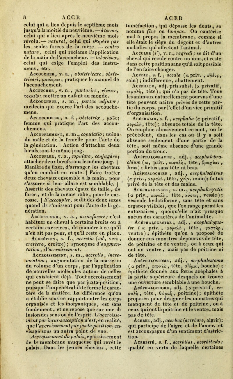 celui qui a lieu depuis le septième mois jusqu’à la moitié du neuvième. — à terme, celui qui a lieu après le neuvième mois révolu.— naturel, celui qui s«opère par les seules forces de la mère. — contre nature, celui qui réclame l’application de la main de l’accoucheur. — laborieux, celui qui exige l’emploi des instru- mens, etc. Accoucher, v. a., obstetricarc, obste- tricari, fj.ouoop.ou ; pratiquer le manuel de l’accouchement. Accoucher , v. n., parturire, rc'xTecv , Toxasîv ; mettre un enfant au monde. Accoucheur, s. m., partus adjutor ; médecin qui exerce l’art des accouche- mens. Accoucheuse, s. f., obstetrix , puxîa; femme qui pratique l’art des accou- chemens. Accouplement, s. m., copulatio; union du mâle et de la femelle pour l’acte de la génération. | Action d’attacher deux bœufs sous le même joug. Accoupler, v. acopulare, conjugarei attacher deux bœufs sous le même joug. | Manière de fixer, d’arranger les chevaux qu’on conduit en route. | Faire trotter deux chevaux ensemble à la main , pour s’assurer si leur allure est semblable. | Assortir des chevaux égaux de taille , de force, et de la même robe , pour le car- rosse. | S’accouplert se dit des deux sexes quand ils s’unissent pour l’acte de la gé- nération. Accoutumer, v. a., assuefacerc; c’est habituer un cheval à certains bruits ou à certains exercices , de manière à ce qu’il n’en ait pas peur, et qu’il reste en place. Accrétion, s. f., accrciio {ad, vers, crescere, croître) ; synonyme d’augmen- tation, d’accroissement. Accroissement, s. m., accretio, incre- mentum ; augmentation de la masse ou du volume d'un corps, par l’application de nouvelles molécules autour de celles qui existaient déjà. Tout accroissement ne peut se faire que par juxta-position, puisque l’impénétrabilité forme le carac- tère de la matière. La différence qu’on a établie sous ce rapport entre les corps organisés et les inorganiques, est sans fondement, et ne repose que sur une il- lusion des sens ou de l’esprit. L’accroisse- ment par intus-susception n’est, en réalité, que 1 ’ accroissement parjuxta-position, en- visagé sous un autr« point de vue. Accroissement du palais, épaississement de la membrane muqueuse qui revêt le palais. Dans les jeunes chevaux , cette tuméfaction j qui dépasse les dents, se nomme fève ou lampas. On cautérise mal à propos la membrane, comme si elle était le siège du dégoût et d’autres maladies qui affectent l’animal. Acculer (s’), v. r., regredi ; se dit d’un cheval qui recule contre un mur, et reste dans cette position sans qu’il soit possible de l’en faire changer. Acédie , s. f. , acedia (a priv. , xyjÆoç, soin) ; indifférence, abattement. Acéphale, adj. prissubst. (a privatif, xc<paH, tête) ; qui n’a pas de tête. Tous les animaux naturellement pourvus d’une tête peuvent naître privés de cette par- tie du corps, par l’effet d’un vice primitif d’organisation. Acéphalie, s. f., acephalia (a privatif, xîcpaXv), tête) ; absence totale de la tête. On emploie abusivement ce mot, ou le précédent, dans les cas où il y a soit absence seulement d’une partie de la tête, soit même absence d’une grande portion du tronc. Acéphalobrachb , adj. , acephalobra- chium ( a, priv. , xscpaAyj, tête , /3pax'tù>v , bras) ; fœtus sans tête ni bras. Acéphalochire , adj. , acephalochirus (a priv., xscpaWj, tête, ^elp, main)î fœtus privé de la tête et des mains. Acéphalocyste , s. m., acephalocystis (a priv., xscpal-h, tête, xvavtç, vessie); vésicule hydatiforme , sans tête et sans organes visibles, que l’on range parmi les entozoaires, quoiqu’elle n’ait presque aucun des caractères de l’animalité. Acéphalogastre , adj. , acephalogas- ter ( a priv. , xEcpaWj , tête , yaarrip, ventre ) ; épithète qu’on a proposé de donner aux monstres dépourvus de tête, de poitrine et de ventre, ou à ceux qui ont un ventre , mais pas de poitrine ni de tête. Acéphalostome , adj. , acephalostoma ( a priv., xstpvlr), tête, dopa, bouche) ; épithète donnée aux fœtus acéphales à la partie supérieure desquels on trouve une ouverture semblable à une bouche. Acéphalothore, adj. (a privatif, xt- (paln , tête , 0wpa£ , poitrine) ; épithète proposée pour désigner les monstres qui manquent de tête et de poitrine, ou à ceux qui ont la poitrine et le ventre, mais pas de tête. Acerbe , adj.,acerbus (acerbare, aigrir); qui participe de l’aigre et de l’amer, et est accompagné d’un sentiment d’astric- tion. Acerbité, s. f., acerbilas , acerbitudo ; qualité en vertu de laquelle certaines