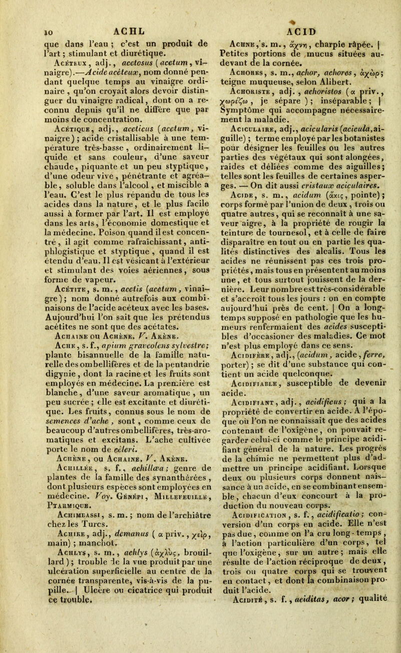 jo ACHL que dans l’eau ; c’est un produit de l’art ; stimulant et diurétique. Acéteux , adj., acetosus ( acetum, vi- naigre).—A eide acéteux, nom donné pen- dant quelque temps au vinaigre ordi- naire , qu’on croyait alors devoir distin- guer du vinaigre radical, dont on a re- connu depuis qu’il ne diffère que par moins de concentration. Acétique, adj., aceticus (acetum, vi- naigre) ; acide cristallisable à une tem- pérature très-basse , ordinairement li- quide et sans couleur, d’une saveur chaude, piquante et un peu styptique, d’une odeur vive, pénétrante et agréa- ble, soluble dans l’alcool, et miscible a l’eau. C’est le plus répandu de tous les acides dans la nature, et le plus facile aussi à former par l’art. Il est employé dans les arts, l’économie domestique et la médecine. Poison quand il est concen- tré, il agit comme rafraîchissant, anti- phlogistique et styptique , quand il est étendu d’eau. Il est vésicant à l’extérieur et stimulant des voies aériennes, sous forme de vapeur. Acétite, s. m., acetis (acetum, vinai- gre); nom donné autrefois aux combi- naisons de l’acide acéteux avec les bases. Aujourd’hui l’on sait que les prétendus acétites ne sont que des acétates. Achaine ou Achène. V. Akène. Ache , s. f., apium graveolens sylvestre; plante bisannuelle de la famille natu- relle desombellifères et de la pentandrie digynie , dont la racine et les fruits sont employés en médecine. La première est blanche, d’une saveur aromatique , un peu sucrée ; elle est excitante et diuréti- que. Les fruits, connus sous le nom de semences d’ache, sont , comme ceux de beaucoup d’autres ombellifères, très-aro- matiques et excitans. L’ache cultivée porte le nom de céleri. Achène, ou Achaine. V. Akène. Achillée , s. f., achillœa ; genre de plantes de la famille des synanthérées , dont plusieurs espèces sont employées en médecine. Voy. Génépi, Millefeuille , Ptarmique. Achimeassi, s.m.; nom de l’archiâtre chez les Turcs. Àchike , adj., demanus ( a priv., ys\p, main) ; manchot. Achlys, s. m., aehlys (àylvç, brouil- lard ) ; trouble ie la vue produit par une ulcération superficielle au centre de la cornée transparente, vis-à-vis de la pu- pille- | Ulcère ou cicatrice qui produit ce trouble. ACID Achne,’s. m., oLyyri, charpie râpée, j Petites portions de mucus situées au- devant de la cornée. Achohes, s. m., achor, achores, à^op; teigne muqueuse, selon Alibert. Achokiste, adj. , achorislos (oc priv., XWP£Xw > je sépare ) ; inséparable ; | Symptôme qui accompagne nécessaire- ment la maladie. Aciculaire, adj., acicularis (acicula,ai- guille) ; terme employé par les botanistes pour désigner les feuilles ou les autres parties des végétaux qui sont alongées, raides et déliées comme des aiguilles; telles sont les feuilles de certaines asper- ges. — On dit aussi cristaux acicutaires. Acide, s. m., acidum (axeç, pointe) ; corps formé par l’union de deux , trois ou quatre autres, qui se reconnaît à une sa- veur aigre, à la propriété de rougir la teinture de tournesol, et à celle de faire disparaître en tout ou en partie les qua- lités distinctives des alcalis. Tous les acides ne réunissent pas ces trois pro- priétés , mais tous en présentent au moins une, et tous surtout jouissent de la der- nière. Leur nombre est très-considérable et s’accroît tous les jours : on en compte aujourd’hui près de cent, | On a long- temps supposé en pathologie que les hu- meurs renfermaient des acides suscepti- bles d’occasioner des maladies. Ce mot n’est plus employé dans ce sens. Acidifère, adj., {acidum, acid e, ferre, porter) ; se dit d’une substance qui con- tient un acide quelconque. Acidifiable, susceptible de devenir acide. Acidifiant , adj., acidifie us ; qui a la propriété de convertir en acide. A l’épo- que où l’on ne connaissait que des acides contenant de l’oxigène, on pouvait re- garder celui-ci comme le principe acidi- fiant général de la nature. Les progrès de la chimie ne permettent plus d’ad- mettre un principe acidifiant. Lorsque deux ou plusieurs corps donnent nais- sance à un acide, en se combinant ensem- ble , chacun d’eux concourt à la pro- duction du nouveau corps. Acidification, s. f., acidifcatio ; con- version d’un corps en acide. Elle n’est pas due, comme on l’a cru long - temps , à l’action particulière d’un corps, tel que l’oxigène, sur un autre ; mais elle résulte de l’action réciproque de deux, trois ou quatre corps qui se trouvent en contact, et dont la combinaison pro- duit l’acide. Acidité, s. f., aeiditas, acor ; qualité