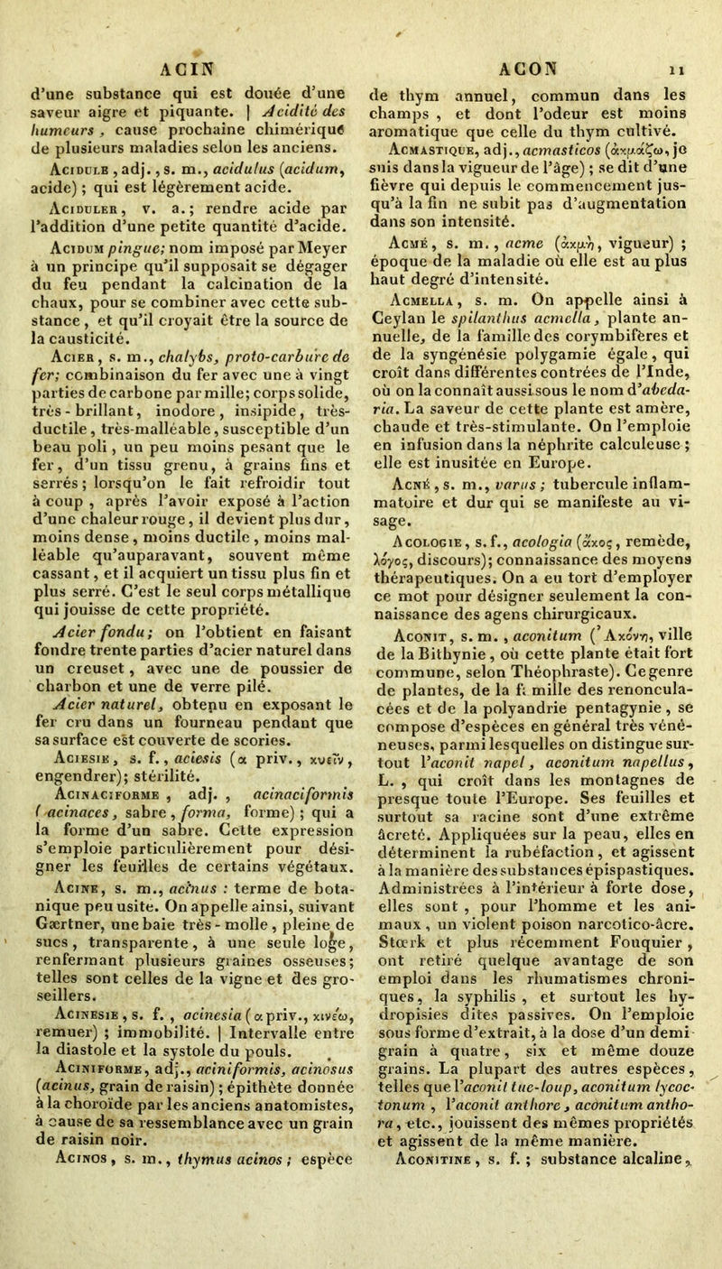 d’une substance qui est douée d’une saveur aigre et piquante. | Acidité des humeurs , cause prochaine chimérique de plusieurs maladies selon les anciens. Acidulé , adj., s. m., acidulus (acidum, acide) ; qui est légèrement acide. Aciduler, v. a.; rendre acide par l’addition d’une petite quantité d’acide. Acidum pinguc; nom imposé par Meyer à un principe qu’il supposait se dégager du feu pendant la calcination de la chaux, pour se combiner avec cette sub- stance , et qu’il croyait être la source de la causticité. Acier, s. m., chalybs, proto-carbure de fer; combinaison du fer avec une à vingt parties de carbone par mille; corps solide, très - brillant, inodore, insipide, très- ductile, très-malléable,susceptible d’un beau poli, un peu moins pesant que le fer, d’un tissu grenu, à grains fins et serrés ; lorsqu’on le fait refroidir tout à coup , après l’avoir exposé à l’action d’une chaleur rouge, il devient plus dur, moins dense, moins ductile , moins mal- léable qu’auparavant, souvent même cassant, et il acquiert un tissu plus fin et plus serré. C’est le seul corps métallique qui jouisse de cette propriété. Acier fondu; on l’obtient en faisant fondre trente parties d’acier naturel dans un creuset, avec une de poussier de charbon et une de verre pilé. Acier naturel, obtenu en exposant le fer cru dans un fourneau pendant que sa surface est couverte de scories. Aciesie, s. f., aciesis (a priv., xveù/, engendrer); stérilité. Acinaciforme , adj. , acinaciformis ( acinaces, sabre, forma, forme); qui a la forme d’un sabre. Cette expression s’emploie particulièrement pour dési- gner les feuilles de certains végétaux. Acine, s. m., aci’nus : terme de bota- nique peu usité. On appelle ainsi, suivant Gærtner, une baie très-molle, pleine de sucs, transparente, à une seule loge, renfermant plusieurs graines osseuses; telles sont celles de la vigne et des gro- seillers. Acinesie , s. f. , acinesia (ocpriv., xivew, remuer) ; immobilité. | Intervalle entre la diastole et la systole du pouls. Aciniforme, adj., aciniformis, acinosus (acinus, grain de raisin) ; épithète donnée à la choroïde par les anciens anatomistes, à cause de sa ressemblance avec un grain de raisin noir. Acinos, s. m., thymus acinos ; espèce de thym annuel, commun dans les champs , et dont l’odeur est moins aromatique que celle du thym cultivé. Acmastique, adj., acmasticos (àxp.aÇw, je suis dans la vigueur de l’âge) ; se dit d’une fièvre qui depuis le commencement jus- qu’à la fin ne subit pas d’augmentation dans son intensité. Acmé, s. m., acme (àxp.)), vigueur) ; époque de la maladie où elle est au plus haut degré d’intensité. Acmklla, s. m. On appelle ainsi à Ceylan le spilanthus acmclla, plante an- nuelle, de la famille des corymbifères et de la syngénésie polygamie égale, qui croît dans différentes contrées de l’Inde, où on la connaît aussisous le nom à’abeda- ria. La saveur de cette plante est amère, chaude et très-stimulante. On l’emploie en infusion dans la néphrite calculeuse ; elle est inusitée en Europe. Acné, s. m., varus ; tubercule inflam- matoire et dur qui se manifeste au vi- sage. Acologie, s.f., acologia (axoç, remède, Aoyoç, discours); connaissance des moyens thérapeutiques. On a eu tort d’employer ce mot pour désigner seulement la con- naissance des agens chirurgicaux. Aconit, s. m. , aconitum ( Àxovv), ville de laBithynie, où cette plante était fort commune, selon Théophraste). Cegenre de plantes, de la f; mille des renoncula- cées et de la polyandrie pentagynie, se compose d’espèces en général très véné- neuses, parmi lesquelles on distingue sur- tout Yaconit napel, aconitum napellus, L. , qui croît dans les montagnes de presque toute l’Europe. Ses feuilles et surtout sa racine sont d’une extrême âcreté. Appliquées sur la peau, elles en déterminent la rubéfaction, et agissent à la manière des substances épispastiques. Administrées à l’intérieur à forte dose, elles sont , pour l’homme et les ani- maux , un violent poison narcotico-âcre. Stcerk et plus récemment Fouquier , ont retiré quelque avantage de son emploi dans les rhumatismes chroni- ques, la syphilis , et surtout les hy- dropisies dites passives. On l’emploie sous forme d’extrait, à la dose d’un demi grain à quatre, six et même douze grains. La plupart des autres espèces, telles que Yaconit tue-loup, aconitum tycoc- tonum , Yaconit antliore , aconitum antho- ra, «te., jouissent des mêmes propriétés et agissent de la même manière. àconitine , s. f. ; substance alcaline,.