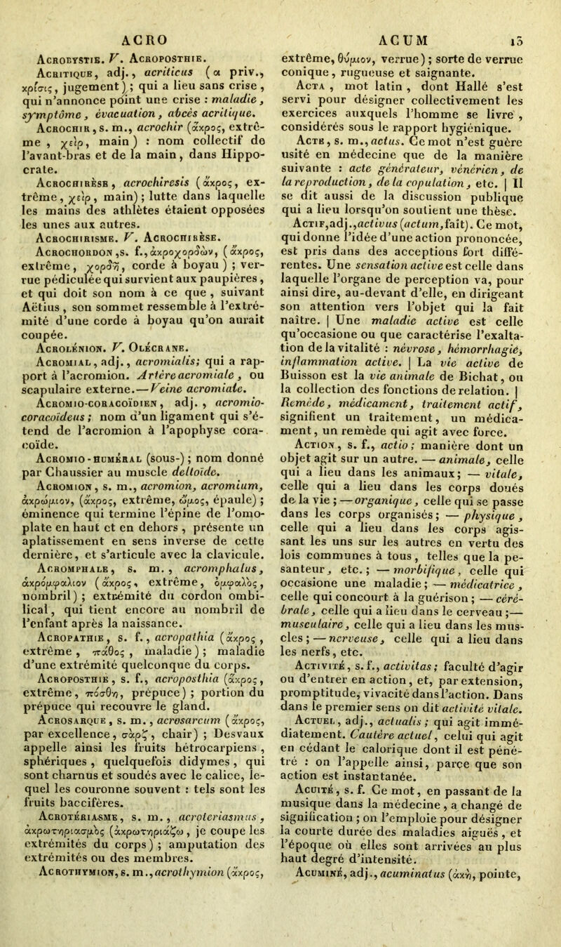 ACRO Acroetstie. V• Acroposthie. Acritiqub, adj., acriticus (a priv.> xpf«nç, jugement) ; qui a lieu sans crise , qui n'annonce point une crise : maladie, symptôme, évacuation, abcès acritique. Acrochir,s. m., acrochir (axpoç, extrê- me , x£V> mai11) : nom collectif de l’avant-bras et de la main, dans Hippo- crate. Acrochirèsb, acrochiresis (axpoç, ex- trême , x££P 5 main) ; lutte dans laquelle les mains des athlètes étaient opposées les unes aux autres. Acrochirisme. V. Acrociiihèse. Acrochordon ,s. f.,àxpo^op<îà)V, (axpoç, exlrême, yop<?9j, corde à boyau) ; ver- rue pédiculée qui survient aux paupières, et qui doit son nom à ce que , suivant Aëtius , son sommet ressemble à l'extré- mité d’une corde à boyau qu’on aurait coupée. Acrolénion. V. Olécrane. Acromial, adj., acromialis; qui a rap- port à l’acromion. Aricreacromiale, ou scapulaire externe.—Veine acromiale. Acromio-coracoïdien , adj., acromio- coracoïdeus ; nom d’un ligament qui s’é- tend de l’acromion à l’apophyse cora- coïde. Acromio-huméral (sous-) ; nom donné par G haussier au muscle deltoïde. Acromion, s. m., acromion, acromium, àxpwpiov, (axpoç, extrême, wpoç, épaule) ; éminence qui termine l’épine de l’omo- plate en haut et en dehors , présente un aplatissement en sens inverse de cette dernière, et s’articule avec la clavicule. Aoromphale, s. m. , acromphalus, axpoy.cpaXtov ( axpoç , extrême, op.<f>a\oç , nombril) ; extrémité du cordon ombi- lical , qui tient encore au nombril de l’enfant après la naissance. Acropathie, s. f., acropathia (axpoç , extrême , 7ra0oç , maladie ) ; maladie d’une extrémité quelconque du corps. Acroposthie, s. f., acroposthia (axpoç, extrême, ttoo-Gy}, prépuce); portion du prépuce qui recouvre le gland. Àcrosarque , s. m., acrosarcum (axpoç, par excellence, uàpÇ, chair) ; Desvaux appelle ainsi les fruits hétrocarpiens , sphériques , quelquefois didymes , qui sont charnus et soudés avec le calice, le- quel les couronne souvent : tels sont les fruits baccifères. Acrotériasme , s. m., acroteriasmus , àxpwTvipcacrp.'bç (àxp<i>TY)pca£oj , je coupe les extrémités du corps ) ; amputation des extrémités ou des membres. Acrothymion,s. m ,,acrothymion (axpoç, ACUM i5 extrême, Gvpuov, verrue) ; sorte de verrue conique, rugueuse et saignante. Acta , mot latin , dont Hallé s’est servi pour désigner collectivement les exercices auxquels l’homme se livre , considérés sous le rapport hygiénique. Acte, s. m ,,actus. Ce mot n’est guère usité en médecine que de la manière suivante : acte générateur, vénérien, de ta reproduction, de la copulation , etc. | Il se dit aussi de la discussion publique qui a lieu lorsqu’on soutient une thèse. Actif,adj.,activus(actum,fait). Ce mot, qui donne l’idée d’une action prononcée, est pris dans des acceptions fort diffé- rentes. Une sensation active est celle dans laquelle l’organe de perception va, pour ainsi dire, au-devant d’elle, en dirigeant son attention vers l’objet qui la fait naître. | Une maladie active est celle qu’occasione ou que caractérise l’exalta- tion de la vitalité : névrose, hémorrliagié, inflammation active. | La vie active de Buisson est la vie animale de Bichat, ou la collection des fonctions de relation. | Remède, médicament, traitement actif, signifient un traitement, un médica- ment, un remède qui agit avec force. Action, s. f., actio ; manière dont un objet agit sur un autre. — animale, celle qui a lieu dans les animaux; — vitale, celle qui a lieu dans les corps doués delà vie ; —organique, celle qui se passe dans les corps organisés ; — physique , celle qui a lieu dans les corps agis- sant les uns sur les autres en vertu des lois communes à tous , telles que la pe- santeur,, etc.; —morbifique, celle qui occasione une maladie ; — médicatrice , celle qui concourt à la guérison ; — céré- brale, celle qui a lieu dans le cerveau ;— musculaire, celle qui a lieu dans les mus- cles ;— nerveuse, celle qui a lieu dans les nerfs, etc. Activité, s.f., activitas; faculté d’agir ou d’entrer en action, et, par extension, promptitude, vivacité dans l’action. Dans dans le premier sens on dit activité vitale. Actuel, adj., actualis ; qui agit immé- diatement. Cautère actuel, celui qui agit en cédant le calorique dont il est péné- tré : on l’appelle ainsi, parçe que son action est instantanée. Acuité , s. f. Ce mot, en passant de la musique dans la médecine , a changé de signification ; on l’emploie pour désigner la courte durée des maladies aiguës, et l’époque où elles sont arrivées au plus haut degré d’intensité. Acuminé, adj., acuminaius (àxri, pointe,