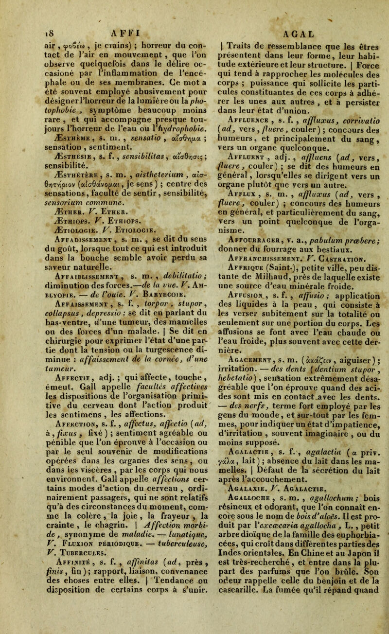 air , <poSéo>, je crains) ; horreur du con- tact de l’air en mouvement, que l’on observe quelquefois dans le délire oc- casioné par l’inflammation de l’encé- phale ou de ses membranes. Ce mot a été souvent employé abusivement pour désigner l’horreur de la lumière ou la pho- tophobie , symptôme beaucoup moins rare , et qui accompagne presque tou- jours l’horreur de l’eau ou Y hydrophobie. Æsthkmk, s. ni. , sensatio , cu<70yj/aoc ; sensation , sentiment. Æsthésie, s. f., sensibililas, cu<x0-/j<ns; sensibilité. Æsthétère , s. m. , aistheierium , <xl<r- Ovrrriptov (aîc0avofAac, je sens ) ; centre des sensations, faculté de sentir, sensibilité, sensorium commune. Æther. F. Ether. Æthiops. F. Ethiops. Ætiologik. V. Etiologie. Affadissement , s. m. , se dit du sens du goût, lorsque tout ce qui est introduit dans la bouche semble avoir perdu sa saveur naturelle. Affaiblissement , s. m. , debilitatio ; diminution des forces.—de ta vue. F. Am- blyopie. — de Coule. F. Baryecoie. Affaissement , s. f. , torpor, stupor, collapsus, depressio ; se dit en parlant du bas-ventre, d’une tumeur, des mamelles ou des forces d’un malade. | Se dit en chirurgie pour exprimer l’état d’une par- tie dont la tension ou la turgescence di- minue : affaissement de la cornée, d’une tumeur. Affectif, adj. ; qui affecte, touche, émeut. Gall appelle facultés affectives les dispositions de l’organisation primi- tive du cerveau dont l’action produit les sentimens , les affections. Affection, s. f., affectus, affcctio {ad, à , fixas , fixé ) ; sentiment agréable ou pénible que l’on éprouve à l’occasion ou par le seul souvenir de modifications opérées dans les organes des sens, ou dans les viscères , par les corps qui nous environnent. Gall appelle affections cer- tains modes d’action du cerveau , ordi- nairement passagers, qui ne sont relatifs qu’à des circonstances du moment, com- me la colère, la joie , la frayeur , la crainte , le chagrin. | Affection morbi- de, synonyme de maladie. — lunatique, F. Fluxion périodique. — tuberculeuse, F. Tubercules. Affinité, s. f. , affinitas (ad, près, finis , fin ) ; rapport, liaison, convenance des ehoses entre elles. J Tendance nu disposition de certains corps à s’unir. | Traits de ressemblance que les êtres présentent dans leur forme, leur habi- tude extérieure et leur structure. | Force qui tend à rapprocher les molécules des corps ; puissance qui sollicite les parti- cules constituantes de ces corps à adhé- rer les unes aux autres , et à persister dans leur état d’union. Affluence , s. f. , affluxus, corrivatio {ad, vers , fluere, couler) ; concours des humeurs, et principalement du sang, vers un organe quelconque. Affluent , adj. , affluens {ad, vers, fluere, couler) ; se dit des humeurs en général, lorsqu’elles se dirigent vers un organe plutôt que vers un autre. Afflux , s. m. , affluxus {ad, vers , fluere, couler) ; concours des humeurs en général, et particulièrement du sang, vers un point quelconque de l’orga- nisme. Affourragkr, v. a., pabulum prœbere; donner du fourrage aux bestiaux. Affranchissement. F. Castration. Affrique (Saint-), petite ville, peu dis- tante de Milhaud, près de laquelle existe une source d’eau minérale froide. Affusion , s. f. , affusio ; application des liquides à la peau, qui consiste à les verser subitement sur la totalité ou seulement sur une portion du corps. Les affusions se font avec l’eau chaude ou l’eau froide, plus souvent avec cette der- nière. Agacement, s. m. (àxaÇciv, aiguiser); irritation.—des dents (dentium stupor , hebetatio), sensation extrêmement désa- gréable que l’on éprouve quand des aci- des sont mis en contact avec les dents. — des nerfs, terme fort employé par les gens du monde, et sur-tout par les fem- mes, pour indiquer un état d’impatience, d’irritation , souvent imaginaire , ou du moins supposé. Agalactie, s. f. , agalactia (« priv. 7«Xa, lait) ; absence du lait dans les ma- melles. | Défaut de la sécrétion du lait après l’accouchement. Agalaxie. F. Agalactie. Agalloche , s. m. , agallochum ; bois résineux et odorant, que l’on connaît en- core sous le nom de boisd’aloës. Il est pro- duit par Yexccecaria agallocha ,L,, petit arbre dîoïque de la famille des euphorbia- cées, qui croît dans différentes parties des Indes orientales. En Chine et au Japon il est très-recherché , et entre dans la plu- part des parfums que l’on brûle. Son odeur rappelle celle du benjoin et de la cascarille. La fumée qu’il répand quand