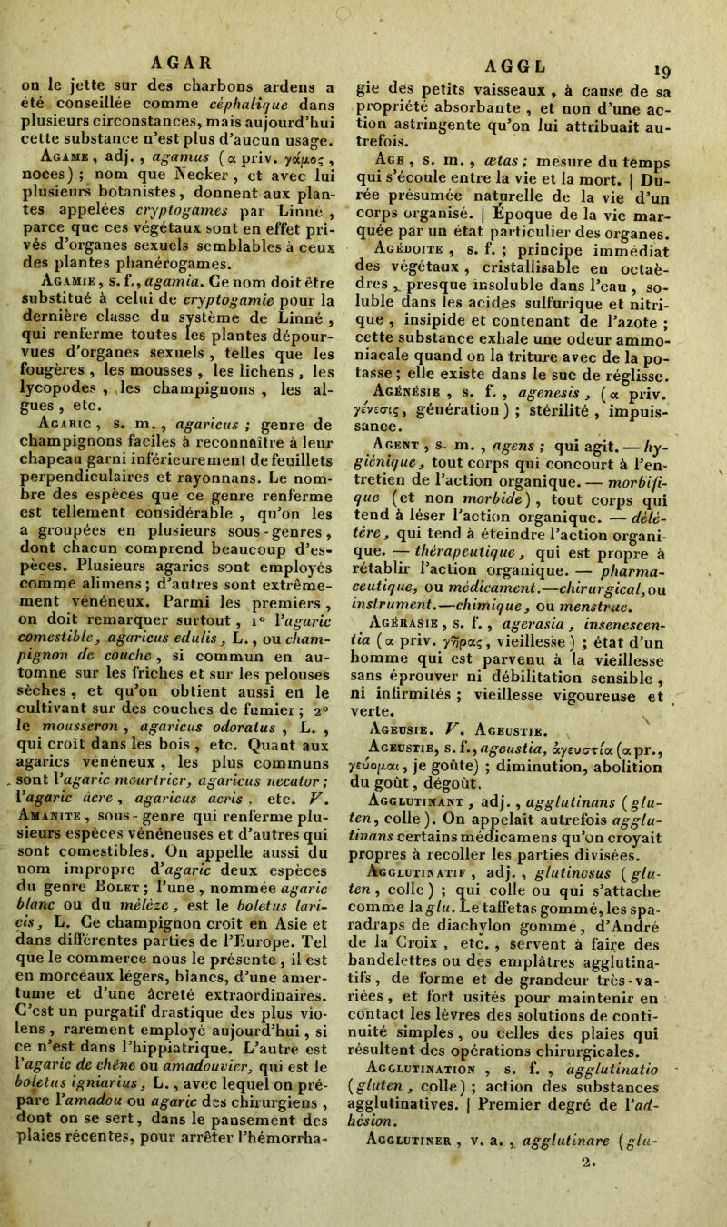 AGAR on le jette sur des charbons ardens a été conseillée comme céphalique dans plusieurs circonstances, mais aujourd’hui cette substance n’est plus d’aucun usage. Agame , adj. , agamus (oc priv. yoc/xo; , noces) ; nom que Necker , et avec lui plusieurs botanistes, donnent aux plan- tes appelées cryptogames par Linné , parce que ces végétaux sont en effet pri- vés d’organes sexuels semblables à ceux des plantes phanérogames. Agamie , s. L, agamia. Ce nom doit être substitué à celui de cryptogamie pour la dernière classe du système de Linné , qui renferme toutes les plantes dépour- vues d’organes sexuels , telles que les fougères , les mousses , les lichens , les lycopodes , les champignons , les al- gues , etc. Agaric, s. m., agaricus ; genre de champignons faciles à reconnaître à leur chapeau garni inférieurement de feuillets perpendiculaires et rayonnans. Le nom- bre des espèces que ce genre renferme est tellement considérable , qu’on les a groupées en plusieurs sous-genres, dont chacun comprend beaucoup d’es- pèces. Plusieurs agarics sont employés comme alimens ; d’autres sont extrême- ment vénéneux. Parmi les premiers , on doit remarquer surtout, i° Yagaric comestible, agaricus edulis , L., ou cham- pignon de couche, si commun en au- tomne sur les friches et sur les pelouses sèches, et qu’on obtient aussi ert le cultivant sur des couches de fumier ; 20 le mousseron , agaricus odoraius , L. , qui croît dans les bois , etc. Quant aux agarics vénéneux, les plus communs sont Vagaric mcAirlrier, agaricus necator ; Yagaric âcre , agaricus acris , etc. V. Amanite, sous-genre qui renferme plu- sieurs espèces vénéneuses et d’autres qui sont comestibles. On appelle aussi du nom impropre d’agaric deux espèces du genre Bolet ; l’une , nommée agaric blanc ou du mélèze, est le boletus lari- cis, L. Ce champignon croît en Asie et dans differentes parties de l’Europe. Tel que le commerce nous le présente , il est en morceaux légers, blancs, d’une amer- tume et d’une âcreté extraordinaires. C’est un purgatif drastique des plus vio- lens , rarement employé aujourd’hui, si ce n’est dans l’hippiatrique. L’autre est Yagaric de chêne ou amadouvier, qui est le boUtus igniarius, L., avec lequel on pré- pare Yamadou ou agaric des chirurgiens , dont on se sert, dans le pansement des plaies récentes, pour arrêter l’hémorrha- A G G L ig gie des petits vaisseaux , à cause de sa propriété absorbante , et non d’une ac- tion astringente qu’on lui attribuait au- trefois. Age , s. m. , œtas ; mesure du temps qui s’écoule entre la vie et la mort. | Du- rée présumée naturelle de la vie d’un corps organisé, j Époque de la vie mar- quée par un état particulier des organes. Agédoite , s. f. ; principe immédiat des végétaux , cristallisable en octaè- dres v presque insoluble dans l’eau , so- luble dans les acides sulfurique et nitri- que , insipide et contenant de l’azote ; cette substance exhale une odeur ammo- niacale quand on la triture avec de la po- tasse; elle existe dans le suc de réglisse. Agénésie , s. f. , agenesis , (oc priv. yévzmq, génération); stérilité, impuis- sance. Agent , s- m. , agens ; qui agit. — hy- giénique, tout corps qui concourt à l’en- tretien de l’action organique. — morbifi- que (et non morbide), tout corps qui tend à léser l’action organique. — délé- tère, qui tend à éteindre l’action organi- que. — thérapeutique, qui est propre à rétablir l’action organique. — pharma- ceutique, ou médicament.—chirurgical,ou instrument.—chimique , ou menstrac. Agérasie , s. f. , agerasia , insenescen- tia (a priv. y^paç, vieillesse ) ; état d’un homme qui est parvenu à la vieillesse sans éprouver ni débilitation sensible , ni infirmités ; vieillesse vigoureuse et verte. Ageusie. V. Ageustie. Ageustie, s. f., ageustia, ciyevcrla (apr., yevop.au, je goûte) ; diminution, abolition du goût, dégoût. Agglutinant , adj., agglutinons (glu- ten, colle). On appelait autrefois agglu- tinons certains médicamens qu’on croyait propres à recoller les parties divisées. Agglutinatif , adj. , glutinosus {glu- ten , colle ) ; qui colle ou qui s’attache comme la glu. Le taffetas gommé, les spa- radraps de diachylon gommé, d’André de la Croix , etc. , servent à faire des bandelettes ou des emplâtres agglutina- tifs, de forme et de grandeur très-va- riées , et fort usités pour maintenir en contact les lèvres des solutions de conti- nuité simples, ou celles des plaies qui résultent des opérations chirurgicales. Agglutination , s. f. , agglutinatio {gluten, colle); action des substances agglutinatives. | Premier degré de Yad- hesion. Agglutiner , v. a. , agglutinare {glu- 2.