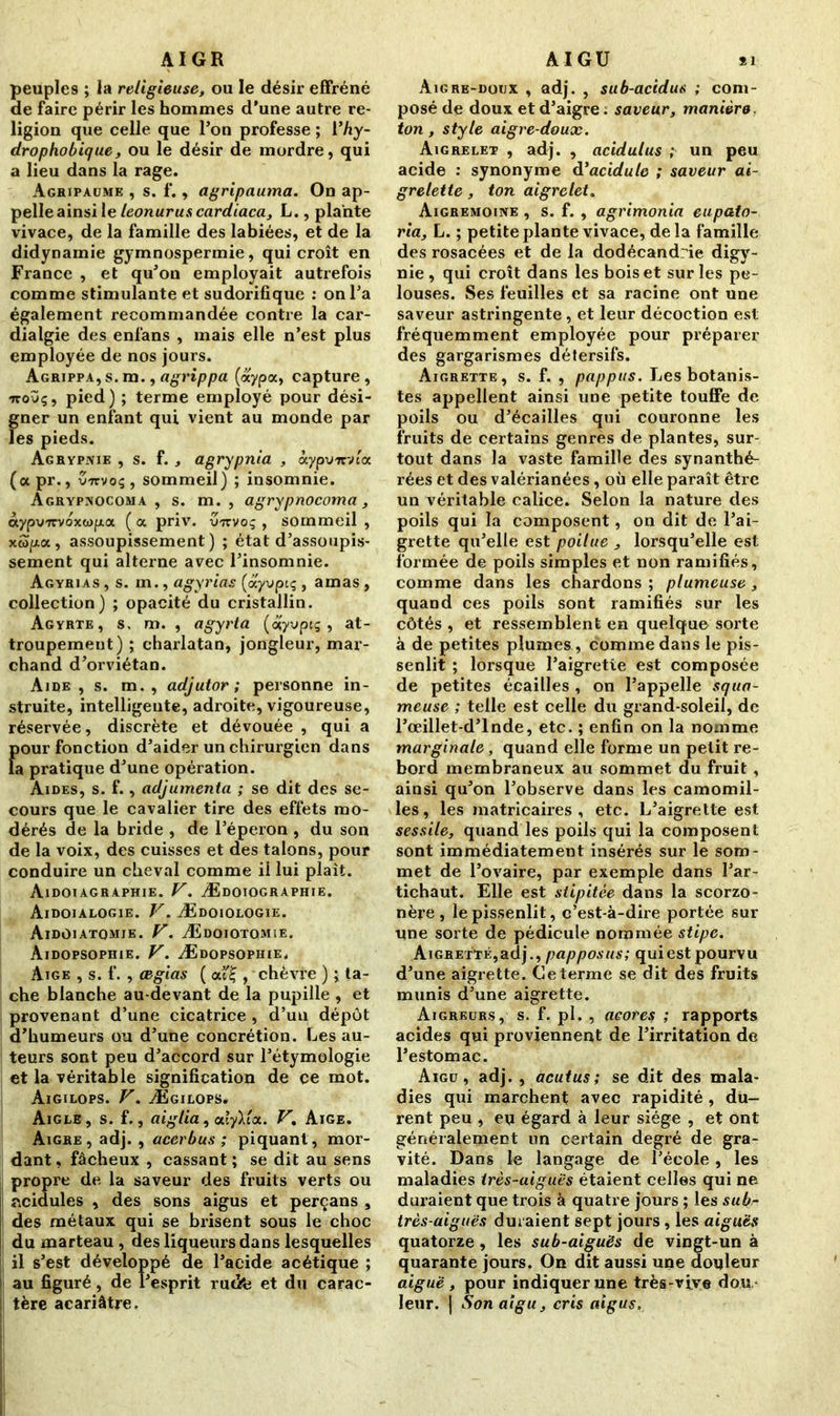 peuples ; la religieuse, ou le désir effréné de faire périr les hommes d’une autre re- ligion que celle que l’on professe ; l'hy- drophobique, ou le désir de mordre, qui a lieu dans la rage. Aghipaüme , s. f., agripauma. On ap- pelle ainsi le leonurus cardiaca, L., plante vivace, de la famille des labiées, et de la didynamie gymnospermie, qui croît en France , et qu’on employait autrefois comme stimulante et sudorifique : on l’a également recommandée contre la car- dialgie des enfans , mais elle n’est plus employée de nos jours. Agrippa, s. m., agrippa (aypa, capture , ■jtoùç, pied) ; terme employé pour dési- gner un enfant qui vient au monde par les pieds. Agrypnie , s. f. , agrypnia , àypvirvta (apr., v7rvoç, sommeil) ; insomnie. Agrypxocoma , s. m. , agrypnocoma , àypvTcvoxutpa. ( a priv. vrtvoç , sommeil , xw/xa, assoupissement) ; état d’assoupis- sement qui alterne avec l’insomnie. Agyrias , s. m., agyrias (ayvpiç , amas , collection) ; opacité du cristallin. Agyrte, s, m. , agyrta (âiyvpiç , at- troupement) ; charlatan, jongleur, mar- chand d’orviétan. Aire, s. m. , adjutor ; personne in- struite, intelligente, adroite, vigoureuse, réservée, discrète et dévouée , qui a {jour fonction d’aider un chirurgien dans a pratique d’une opération. Aides, s. f., adjumenta ; se dit des se- cours que le cavalier tire des effets mo- dérés de la bride , de l’éperon , du son de la voix, des cuisses et des talons, pour conduire un cheval comme il lui plaît. Aidoiagraphie. V. Ædoiographie. Aidoialogie. V. Ædoiologie. AidOiatomie. V. Ædoiotqmie. Aidopsophie. V. Ædopsophie. Aige , s. f. , cegias ( ai'£ , chèvre ) ; ta- che blanche au-devant de la pupille , et provenant d’une cicatrice , d’un dépôt d’humeurs ou d’une concrétion. Les au- teurs sont peu d’accord sur l’étymologie et la véritable signification de ce mot. Aigilops. V. Ægilops. Aigle, s. f., aiglia, aXyYux. V. Aige. Aigre, adj. , acerbus ; piquant, mor- dant , fâcheux , cassant ; se dit au sens propre de la saveur des fruits verts ou ncidules , des sons aigus et perçans , des métaux qui se brisent sous le choc du marteau , des liqueurs dans lesquelles il s’est développé de l’acide acétique ; au figuré, de l’esprit rudfe et du carac- tère acariâtre. Aigre-doux , adj. , sub-acidus ; com- posé de doux et d’aigre. saveur, manière, ton, style aigre-doux. Aigrelet , adj. , acidulus ; un peu acide : synonyme d'acidulé ; saveur ai- grelette , ton aigrelet. Aigremoine , s. f. , agrimonia eupato- ria, L. ; petite plante vivace, delà famille des rosacées et de la dodécandrie digy- nie , qui croît dans les bois et sur les pe- louses. Ses feuilles et sa racine ont une saveur astringente , et leur décoction est fréquemment employée pour préparer des gargarismes détersifs. Aigrette, s. f. , pappus. Les botanis- tes appellent ainsi une petite touffe de poils ou d’écailles qui couronne les fruits de certains genres de plantes, sur tout dans la vaste famille des synanthé- rées et des valérianées, où elle paraît être un véritable calice. Selon la nature des poils qui la composent, on dit de l’ai- grette qu’elle est poilue , lorsqu’elle est formée de poils simples et non ramifiés, comme dans les chardons ; plumeuse , quand ces poils sont ramifiés sur les côtés , et ressemblent en quelque sorte à de petites plumes, comme dans le pis- senlit ; lorsque l’aigrette est composée de petites écailles , on l’appelle squa- meuse ; telle est celle du grand-soleil, de l’œillet-d’lnde, etc. ; enfin on la nomme marginale , quand elle forme un petit re- bord membraneux au sommet du fruit, ainsi qu’on l’observe dans les camomil- les, les matricaires , etc. L’aigrette est. sessile, quand les poils qui la composent sont immédiatement insérés sur le som- met de l’ovaire, par exemple dans l’ar- tichaut. Elle est stipitèe dans la scorzo- nère , le pissenlit, c’est-à-dire portée sur une sorte de pédicule nommée stipe. Aigrette,adj., papposus; qui est pourvu d’une aigrette. Ce terme se dit des fruits munis d’une aigrette. Aigreurs, s. f. pl. , acores ; rapports acides qui proviennent de l’irritation de l’estomac. Aigu, adj. , acutus; se dit des mala- dies qui marchent avec rapidité , du- rent peu , eu égard à leur siège , et ont généralement un certain degré de gra- vité. Dans le langage de l’école, les maladies très-aiguës étaient celles qui ne duraient que trois à quatre jours ; les sub- très-aiguës duraient sept jours, les aiguës quatorze, les sub-aiguës de vingt-un à quarante jours. On dit aussi une douleur aiguë , pour indiquer une très-vive dou leur, j Son aigu, cris aigus.