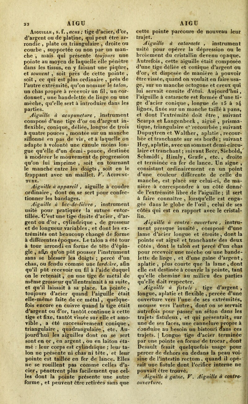 Aiguille , s. f., acus ; tige d’acier, d’br, d’argent ou de platine, qui peut être ar- rondie , plate ou triangulaire , droite ou courbe , supportée ou non par un man- che , mais qui présente toujours une pointe au moyen de laquelle elle pénètre dans les tissus, en y faisant une piqûre, et souvent , soit près de cette pointe , soit, ce qui est plus ordinaire , près de l’autre extrémité, qu’on nomme le talon, un chas propre à recevoir un fil, un cor- donnet , une bandelette de linge ou une mèche, qu’elle sert à introduire dans les parties. Aiguille à acupuncture, instrument composé d’une tige d’or ou d’argent in- flexible, conique, déliée, longue de trois à quatre pouces , montée sur un manche sillonné en pas de vis, et à laquelle on adapte à volonté une canule moins lon- gue qu’elle d’un demi-pouce, destinée à modérer le mouvement de progression qu’on lui imprime , soit en tournant le manche entre les doigts, soit en le frappant avec un maillet. V. Acupunc- ture. Aiguille à appareil, aiguille à coudre ordinaire, dont on se sert pour confec- tionner les bandages. Aiguille à bec-de-lièvre, instrument usité pour pratiquer la suture entor- tillée. C’est une tige droite d’acier, d’ar- gent ou d’or, cylindrique , de grosseur et de longueur variables, et dont les ex- trémités ont beaucoup changé de forme à différentes époques. Le talon a été tour à tour arrondi en forme de tête d’épin- gle , afyi qu’on pût pousser l’instrument sans se blesser les doigts ; percé d’un chas, ou fendu comme une lardeire, afin qu’il pût recevoir uu fil à l’aide duquel on le retenait, ou une tige de métal de même grosseur qu’il entraînait à sa suite, et qu’il laissait à sa place. La pointe , toujours d’acier quand l’aiguille était elle-même faite de ce métal, quelque- fois encore en cuivre quand la tige était d’argent ou d’or, tantôt continue à cette tige et fixe, tantôt vissée sur elle et amo- vible , a été successivement conique , triangulaire , quadrangulaire , etc. Au- jourd’hui les aiguilles dont on se sert sont en or , en argent, ou en laiton éta- mé : leur corps est cylindrique ; leur ta- lon ne présente ni chas ni tête, et leur pointe est taillée en fer de lance. Elles ne se rouillent pas comme celles d’a- cier, pénètrent plus facilement que cel- les dont la pointe présente une autre forme, et peuvent être retirées sans que cette pointe parcoure de nouveau leur trajet. Aiguille à cataracte , instrument usité pour opérer la dépression ou le broiement du cristallin devenu opaque. Autrefois, cette aiguille était composée d’une tige déliée et conique d’argent ou d’or, et disposée de manière à pouvoir être vissée, quand on voulait en faire usa- ge, sur un manche octogone et creux qui lui servait ensuite d’étui. Aujourd’hui, l’aiguille à cataracte est formée d’une ti- ge d’acier conique, longue de i5 à 24 lignes, fixée sur un manche taillé à pans, et dont l’extrémité doit être , suivant Scarpa et Langenbeck , aiguë , prisma- tique, triangulaire el recourbée ; suivant Dupuytren et Walther, aplatie , recour- bée et tranchante sur ses bords ; suivant Hey, aplatie, avec un sommet demi-circu- laire et tranchant ; suivant Beer, Siebold,' Schmidt, Himly,Græfe, etc., droite et terminée en fer de lance. Un signe , consistant ordinairement en un point d’une couleur différente de celle du manche, est placé sur celui-ci, de ma- nière à correspondre à un côté donné de l’extrémité libre de l’aiguille ; il sert à faire connaître , lorsqu’elle est enga- gée dans le globe de l’oeil, celui de ses côtés qui est en rapport avec le cristal- lin. Aiguille à contre - ouverture , instru- ment presque inusité, composé d’une lame d’acier longue et étroite, dont la pointe est aiguë et tranchante des deux côtés , dont le talon est percé d’un chas pour recevoir une mèche ou une bande- lette de linge , et d’une gaîne d’argent, aplatie , plus courte que la lame , dont elle est destinée à couvrir la pointe, tant qu’elle chemine au milieu des parties qu’elle doit respecter. Aiguille à fistule , tige d’argent , longue, aplatie et flexible , percée d’une ouverture vers l’une de ses extrémités, mousse vers l’autre, dont on se servait autrefois pour passer un séton dans les trajets fistuleux , et qui présentait, sur une de ses faces, une cannelure propre à conduire au besoin un bistouri flans ces trajets. | Longue tige d’acier terminée par une pointe en forme de trocar, dont Desault fesait quelquefois usage pour percer de dehors en dedans la peau voi- sine de l’intestin rectum, quand il opé- rait une fistule dont l’orifice interne ne pouvait être trouvé. Aiguille à gaîne. V. Aiguille à contre- ouverture.