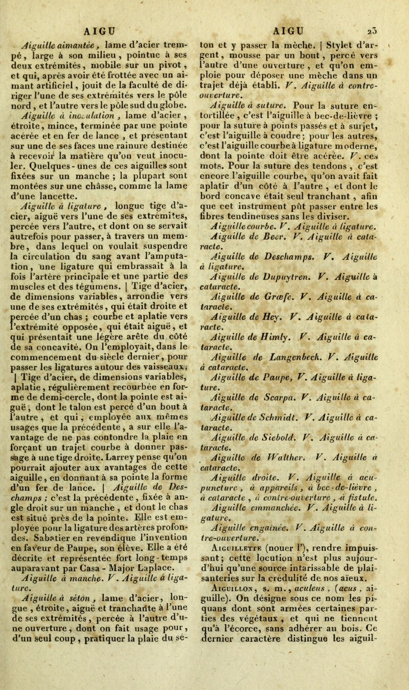 Aiguille aimantée, lame d'acier trem- pé , large à son milieu , pointue à ses deux extrémités, mobile sur un pivot, et qui, après avoir été frottée avec un ai- mant artificiel, jouit de la faculté de di- riger l'une de ses extrémités vers le pôle nord , et l'autre vers le pôle sud du globe. Aiguille à inoculation , lame d’acier , étroite, mince, terminée par une pointe acérée et en fer de lance , et présentant sur une de ses faces une rainure destinée à recevoir la matière qu’on veut inocu- ler. Quelques-unes de ces aiguilles sont fixées sur un manche ; la plupart sont montées sur une châsse, comme la lame d'une lancette. Aiguille à ligature , longue tige d’a- cier, aiguë vers l’une de ses extrémités, percée vers l’autre, et dont on se servait autrefois pour passer, à travers un mem- bre, dans lequel on voulait suspendre la circulation du sang avant l’amputa- tion, Vine ligature qui embrassait à la fois l’artère principale et une partie des muscles et des tégumens. | Tige d’acier, de dimensions variables, arrondie vers une de ses extrémités, qui était droite et f>ercée d’un chas ; courbe et aplatie vers 'extrémité opposée, qui était aiguë, et qui présentait une légère arête du côté de sa concavité. On l’employait, dans le commencement du siècle dernier, pour passer les ligatures autour des vaisseaux. | Tige d’acier, de dimensions variables, aplatie, régulièrement recourbée en for- me de demi-cercle, dont la pointe est ai- guë , dont le talon est percé d’un bout à l’autre , et qui, employée aux mêmes usages que la précédente, a sur elle l’a- vantage de ne pas contondre la plaie en forçant un trajet courbe à donner pas- stage à une tige droite. Larrey pense qu’on pourrait ajouter aux avantages de cette aiguille, en donnant à sa pointe la forme d’un fer de lance. | Aiguille de Des- champs ; c’est la précédente , fixée à an- gle droit sur un manche , et dont le chas est situé près de la pointe. Elle est em- ployée pour la ligature des artères profon- des. Sabatier en revendique l’invention en faveur de Paupe, son élève. Elle a été décrite et représentée fort long-temps auparavant par Casa - Major Laplace. Aiguille à manche. V. Aiguille a liga- ture. Aiguille à séton, lame d’acier, lon- gue , étroite, aiguë et tranchaiite à l’une de ses extrémités , percée à l’autre d’u- ne ouverture , dont on fait usage pour, d’un seul coup , pratiquer la plaie du sé- ton et y passer la mèche. | Stylet d’ar- gent, mousse par un bout, percé vers l’autre d’une ouverture , et qu’on em- ploie pour déposer une mèche dans un trajet déjà établi. V. Aiguille à contre- ouverture. Aiguille à suture. Pour la suture en- tortillée , c’est l’aiguille à bec-de-lièvre ; pour la suture à points passés et à suijet, c’est l’aiguille à coudre; pour les autres, c’est l’aiguille courbe à ligature moderne, dont la pointe doit être acérée. V. ces mots. Pour la suture des tendons , c’est encore l’aiguille courbe, qu’on avait fait aplatir d’un côté à l’autre , et dont le bord concave était seul tranchant , afin que cet instrument pût passer entre les fibres tendineuses sans les diviser. A iguille courbe. V. A iguille à ligature. Aiguille de Beer. V. Aiguille à cata- racte. Aiguille de Deschamps. V. Aiguille à ligature. Aiguille de Dupuytren. V. Aiguille à cataracte. Aiguille de Grœf'e. V. Aiguille à ca- taracte. Aiguille de Hey. V. Aiguille à cata- racte. Aiguille de Himly. V. Aiguille à ca- taracte. Aiguille de Langenbeck. V. Aiguille à cataracte. Aiguille de Paupe, V. Aiguille à liga- ture. Aiguille de Scarpa. V. Aiguille à ca- taracte. Aiguille de Schmidt. V. Aiguille à ca- taracte. Aiguille de Siebold. V. Aiguille à ca- taracte. Aiguille de Walther. V. Aiguille à cataracte. Aiguille droite. V. Aiguille à acu- puncture, à appareils , à bec-de-lièvre , à cataracte , à contre-ouverture , à fistule. Aiguille emmanchée. V. Aiguille à li- gature. Aiguille engainée. V. Aiguille à con- tre-ouverture. Aiguillette (nouer 1’), rendre impuis- sant; cette locution n’est plus aujour- d’hui qu’une source intarissable de plai- santeries sur la crédulité de nos aïeux. Aiguillon, s. m., aculeus , (acus , ai- guille). On désigne sous ce nom les pi- quans dont sont armées certaines par- ties des végétaux., et qui ne tiennent qu’à l’écorce, sans adhérer au bois. Ce dernier caractère distingue les aiguil-