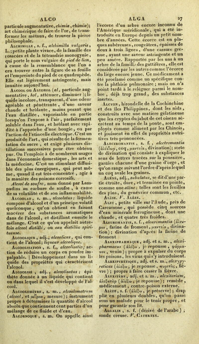 ALCO particule augmentative, cliimia, chimie); art chimérique de faire de l’or, de trans- former les métaux, de trouver la pierre philosophale. Alchimille, s. f., alchimiUa vulgaris, L. ; petite plante vivace, de la famille des rosacées et de la tétrandrie monogynie, qui porte le nom vulgaire de pied de lion, à cause de la ressemblance que l’on a cru trouver entre la figure de sa feuille et l’empreinte du pied de ce quadrupède. Elle est légèrement astringente, mais inusitée aujourd’hui. Alcool ou Alcohol {al, particule aug- mentative, hol, atténuer, diminuer ); li- quide incolore, transparent, d’une odeur agréable et péuétrante , d’une saveur chaude et brûlante, moins pesant que l’eau distillée, vaporisable en partie lorsqu’on l’expose à l’air, parfaitement soluble dans l’eau, et brûlant avec rapi- dité à l’approche d’une bougie , ou par l’action de l’étincelle électrique. C’est un produit de l’art, qui résulte de la fermen- tation du sucre , et exige plusieurs dis- tillations successives pour être obtenu pur. On l’emploie à de nombreux usages dans l’économie domestique, les arts et la médecine. C’est un stimulant diffusi- ble des plus énergiques, qui peut mê- me , quand il est très-concentré , agir à la manière des poisons corrosifs. Alcool de soufre, nom donné par Lam- padius au carbure de soufre , à cause de sa volatilité et de son inflammabilité. Alcoolat, s. m., alcoolatus ; liquide composé d’alcool et d’un principe volatil quelconque , qu’on obtient en faisant macérer des substances aromatiques dans de l’alcool, et distillant ensuite le mélange. C’est ce qu’on appelait autre- fois alcool distillé, ou eau distillée spiri- tueuse. Alcoolique , adj., alcoolicus, qui con- tient de l’alcool; liqueur alcoolique. Alcoolisation , s. f., alcoolisatio; ac- tion de réduire un corps eu poudre im- palpable. | Développement dans un li- quide des propriétés qui caractérisent l’alcool. Alcoolisé , adj. , alcoolisatus ; épi- thète donnée à un liquide qui contient ou dans lequel il s’est développé de l'al- cool. Alcoolomètre , s. m., alcoolomeirum {alcool, et f«Jpov , mesure); instrument propre à déterminer la quantité d’alcool absolu que contiennent cent parties d’un mélange de ce fluide et d’eau. Alcornoque , s. m. On appelle ainsi ALGA 27 l’écorce d’un arbre encore inconnu de l’Amérique méridionale, qui a été in- troduite en Europe depuis un petit nom- bre d’années. Cette écorce est en pla- ques subéreuses, rougeâtres, épaisses de deux à trois lignes , d?une cassure gre- nue , ayant une ëaVeur astringente et un peu amère. Rapportée par les uns à un arbre de la famille des guttifères, elle est considérée par les autres comme l’écorce du liège encore jeune. Ce médicament a été proclamé comme un spécifique con- tre la phthisie pulmonaire ; mais on n’a point tardé à le reléguer parmi le nom- bre , déjà trop grand, des substances inertes. Alcyon, hirondelle de la Cochinchine et des îles Philippines, dont les nids, construits avec une matière gélatineuse que les cryptes du jabot de cet oiseau sé- crètent au temps de la ponte, sont em- ployés comme aliment par les Chinois, et jouissent en effet de propriétés nutri- tives très-prononcées. Alectromantie , s. f. , atcctromantia (odexlcop , coq , pavTsca, divination); sorte de divination qui consiste à expliquer le sens de lettres tracées sur la poussière, garnies chacune d’une graine d’orge , et qu’on range suivant l’ordre d’après lequel un coq avale les graines. Aléné, adj .,subulatus, se dit d’une par- tie étroite, dure, et terminée en pointe, comme une alêne; telles sont les feuilles des pins, du genévrier commun, etc. Alèse. V. Alèze. . Alet , petite ville sur l’Aude, près de Carcassone , qui possède cinq sources d’eau minérale ferrugineuse , dont une- chaude, et quatre très froides. Aleuromantie, s. f., aleurcmantia {akzv- pov , farine de froment, fiavuta , divina- tion); divination d’après la farine de froment Alexipharmaque , adj. et s. m., alexi- pharmacus {àh'^w , je repousse , tpctpp.a- xov , venin) ; propre à expulser du corps les poisons, les virus qui s’y introduisent. Alexipyrétique , adj. et s. m., alexypy- reticus (àAs£w , je repousse, TrupEToç, fiè- vre) ; propre à faire cesser la fièvre. Alexitère, adj. et s. m., alexiterium, à>s£yjTr,p (àXeijû), je repousse) ; remède , médicament , contre poison externe. Alèze , s. f. (àXe£w , je préserve) ; drap plié en plusieurs doubles, qu’on passe sous un malade pour le tenir propre, et pour garantir son lit. Algalie , s. f. (dérivé de l’arabe) > sonde creuse, V, Cathéter.