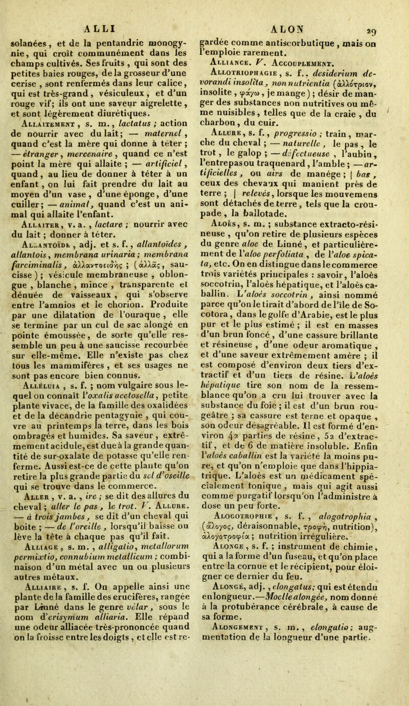 ALLI solanées, et de la pentandric rnonogy- nie, qui croît communément dans les champs cultivés. Ses fruits , qui sont des petites baies rouges, delà grosseur d’une cerise , sont renfermés dans leur calice, qui est très-grand , vésiculeux , et d’un rouge vif; ils ont une saveur aigrelette, et sont légèrement diurétiques. Allaitement , s. m., lactatus ; action de nourrir avec du lait ; — maternel , quand c’est la mère qui donne à téter ; — étranger, mercenaire , quand ce n’est point la mère qui allaite ; — artificiel, quand, au lieu de donner à téter à un enfant, on lui fait prendre du lait au moyen d’un vase, d’une éponge, d’une cuiller; —animal, quand c’est un ani- mal qui allaite l’enfant. Allaiter, v. a. , lactare ; nourrir avec du lait ; donner à téter. Allantoïde , adj. et s. f., allantoïdes , al tant ois, mcmbrana urinaria; membrana farciminalis , ôdJavroec<?vîç ; (à^Xâç, sau- cisse); vésicule membraneuse , oblon- gue , blanche , mince , transparente et dénuée de vaisseaux , qui s’observe entre l’amnios et le chorion. Produite par une dilatation de l’ouraque , elle se termine par un cul de sac alongé en pointe émoussée, de sorte qu’elle res- semble un peu à une saucisse recourbée sur elle-même. Elle n’existe pas chez tous les mammifères , et ses usages ne sont pas encore bien connus. Alléluia , s. f. ; nom vulgaire sous le- quel on connaît 1 ’oxalis acetosella, petite plante vivace, de la famille des oxaîidées et de la décandrie pentagynie , qui cou- vre au printemps la terre, dans les bois ombragés et humides. Sa saveur , extrê- mement acidulé, est due à la grande quan- tité de sur-oxalate de potasse qu’elle ren- ferme. Aussi est-ce de cette plante qu’on retire la plus grande partie du sel d’oseille qui se trouve dans le commerce. Aller , v. a. , ire ; se dit des allures du cheval; aller le pas , le trot. V. Allure. — à trois jambes, se dit d’un cheval qui boite ; — de l’oreille , lorsqu’il baisse ou lève la tête à chaque pas qu’il fait. Alliage , s. m. , alligatio, metallorum permixtio, connubium metallicum ; combi- naison d’un métal avec un ou plusieurs autres métaux. Alliaire , s. f. On appelle ainsi une plante de la famille des crucifères, rangée par Linné dans le genre vèlar, sous le nom d’erisymum alliaria. Elle répand une odeur alliacée très-prononcée quand on la froisse entre les doigts , et elle est re- ALON 29 gardée comme antiscorbutique , mais on l’emploie rarement. Alliance. V. Accouplement. Allotriophagie , s. f.. desiderium de- vorandi insolïta , nonnutrientia (àXXorptov, insolite , <payw, je mange ) ; désir de man- ger des substances non nutritives ou mê- me nuisibles, telles que de la craie , du charbon, du cuir. Allure, s. f., progressio ; train, mar- che du cheval ; — naturelle , le pas , le trot, le galop ; —défectueuse , l’aubin, l’entrepasou traquenard, l’amble ; —ar- tificielles , ou airs de manège ; | bas, ceux des chevaux qui manient près de terre ; j relevés, lorsque les mouvemens sont détachés de terre, tels que la crou- pade , la ballotade. Aloés, s. m. ; substance extracto-rési- neuse , qu’on retire de plusieurs espèces du genre aloc de Linné , et particulière- ment de Yaloe perfoliata , de Yaloe spica- ta, etc. On en distingue dans lecommerce trois variétés principales : savoir, l’aloès soccotrin, l’aloès hépatique, et l’aloès ca- ballin. L’aloès soccotrin, ainsi nommé parce qu’on le tirait d’abord de l’île de So- cotora, dans le golfe d’Arabie, est le plus pur et le plus estimé ; il est en masses d’un brun foncé , d’une cassure brillante et résineuse , d’une odeur aromatique , et d’une saveur extrêmement amère ; il est composé d’environ deux tiers d’ex- tractif et d’un tiers de résine. L’aloès hépatique tire son nom de la ressem- blance qu’on a cru lui trouver avec la substance du foie ; il est d’un brun rou- geâtre ; sa cassure est terne et opaque , son odeur désagréable. Il est formé d’en- viron 42 parties de résine, 52 d’extrac- tif, et de 6 de matière insoluble. Enfin Valoès caballin est la variété la moins pu- re, et qu’on n'emploie que dans l’hippia- trique. L’aloès est un médicament spé- cialement tonique , mais qui agit aussi comme purgatif lorsqu’on l’administre à dose un peu forte. Alogotrophie , s. f. , alogotrophia , (aloyoç, déraisonnable, rpocpv), nutrition), àloyorpoyloi ; nutrition irrégulière. Alongé , s. f. ; instrument de chimie, qui a la forme d’un fuseau, et qu’on place entre la cornue et le récipient, pour éloi- gner ce dernier du feu. Alongé, adj., elongatus; qui est étendu enlongueur.—Moellealongèe, nom donné à la protubérance cérébrale, à cause de sa forme. Alongement , s. m. , elongatio ; aug- mentation de la longueur d’une partie..