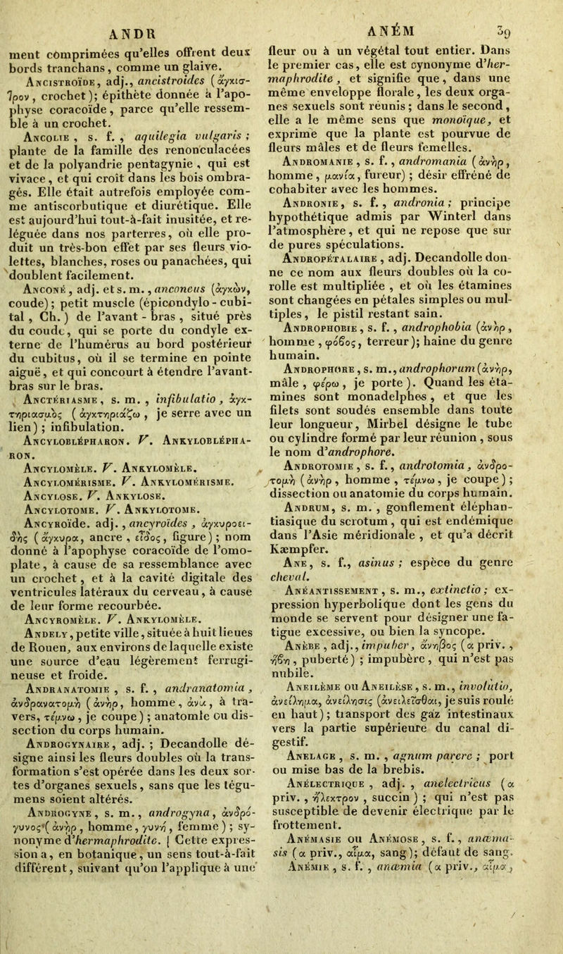 ANDR ment comprimées qu’elles offrent deux bords tranchans , comme un glaive. Ancistroïde, adj., ancistroiclcs (àyxta- 7pov, crochet); épithète donnée à l’apo- physe coracoïde , parce qu’elle ressem- ble à un crochet. Ancolik , s. f. , aquilegia vulgaris ; plante de la famille des renonculacées et de la polyandrie pentagynie , qui est vivace, et qui croît dans les bois ombra- gés. Elle était autrefois employée com- me antiscorbutique et diurétique. Elle est aujourd’hui tout-à-fait inusitée, et re- léguée dans nos parterres, où elle pro- duit un très-bon effet par ses fleurs vio- lettes, blanches, roses ou panachées, qui doublent facilement. Anconé , adj. et s. m., anconeus (àyxwv, coude); petit muscle (épicondylo- cubi- tal , Ch. ) de l’avant - bras , situé près du coude, qui se porte du condyle ex- terne de l’humérus au bord postérieur du cubitus, où il se termine en pointe aiguë, et qui concourt à étendre l’avant- bras sur le bras. Anctériasme, s. m. , infibulatio, ayx- Tvjptaa-poç ( àyxTvjpiocÇw , je serre avec un lien); infibulation. Ancyloblépharon. y. Ankyloblépha- RON. Ancylomèle. V. Ankylomèle. Ancyi.omérisme. V. Ankylomérisme. Ancylose. V. Ankylosé. Ancylotome. V. Ankylotome. ANCYROïde. adj., ancyroïdes , àyxvpoei- âhç ( àyxvpa, ancre , eîioç, figure) ; nom donné à l’apophyse coracoïde de l’omo- plate , à cause de sa ressemblance avec un crochet, et à la cavité digitale des ventricules latéraux du cerveau, à cause de leur forme recourbée. Ancyromèle. V. Ankylomèle. Andely , petite ville, située à huit lieues de Rouen, aux environs de laquelle existe une source d’eau légèrement ferrugi- neuse et froide. Andranatomie , s. f. , andranatomia, àv^pavaropyj (àvvjp, homme, àvù, à tra- vers, t/p.vti), je coupe) ; anatomie ou dis- section du corps humain. Androgynaïre, adj.; Decandolle dé- signe ainsi les fleurs doubles où la trans- formation s’est opérée dans les deux sor- tes d’organes sexuels, sans que les légu- mens soient altérés. Androgyne , s. m., androgyna, àv<?po- yvvoç*( àvvjp , homme, yvvvj, femme ) ; sy- nonyme d’hermaphrodite. J Cette expres- sion a, en botanique, un sens tout-à-fait différent, suivant qu’on l’applique à une ANÉM 39 fleur ou à un végétal tout entier. Dans le premier cas, elle est oynonyme d’Iler- maphrodite , et signifie que, dans une même enveloppe florale, les deux orga- nes sexuels sont réunis ; dans le second, elle a le même sens que monoïque, et exprime que la plante est pourvue de fleurs mâles et de fleurs femelles. Andromanie , s. f., andromania (àvvjp, homme , p.avfa, fureur) ; désir effréné de cohabiter avec les hommes. Andronie , s. f., andronia ; principe hypothétique admis par Winterl dans l’atmosphère, et qui ne repose que sur de pures spéculations. Andropétalaire , adj. Decandolle don ne ce nom aux fleurs doubles où la co- rolle est multipliée , et où les étamines sont changées en pétales simples ou mul- tiples, le pistil restant sain. Androphobie, s. f. , androphobia (àv)jp, homme , epoSog, terreur); haine du genre humain. Androphore , s. m., androphorum (àvvjp, mâle , <p/pw , je porte). Quand les éta- mines sont monadelphe*s, et que les filets sont soudés ensemble dans toute leur longueur, Mirbel désigne le tube ou cylindre formé par leur réunion , sous le nom d'androphore. Androtomie , s. f., androtomia, àvtîpo- Topvj (àvvjp , homme , r/pvw, je coupe ) ; dissection ou anatomie du corps humain. Andrum, s. m. , gonflement éléplian- tiasique du scrotum , qui est endémique dans l’Asie méridionale , et qu’a décrit Kæmpfer. Ane, s. f., asinus ; espèce du genre cheval. Anéantissement, s. m., extinctio ; ex- pression hyperbolique dont les gens du monde se servent pour désigner une fa- tigue excessive, ou bien la syncope. Anèbe , adj., impuber, avnfioq (oc priv. , •rçêvj, puberté) ; impubère, qui n’est pas nubile. Aneilème ou Aneilèse , s. m., involùtio, àvaXvjpoc, àvEilvjatç (àveiXeîb-Gac, je suis roulé en haut); tiansport des gaz intestinaux vers la partie supérieure du canal di- gestif. Anelage , s. m. , agnttm parère ; port ou mise bas de la brebis. Anélectrique , adj. , anelectricus (oc priv. , yjhxrpov , succin ) ; qui n’est pas susceptible de devenir électrique par le frottement. Anémasie ou Anémose , s. f., anœrna- sis (oc priv., ccTpa, sang); defaut de sang. Anémie , s. f. , ancemia (a priv./capot,