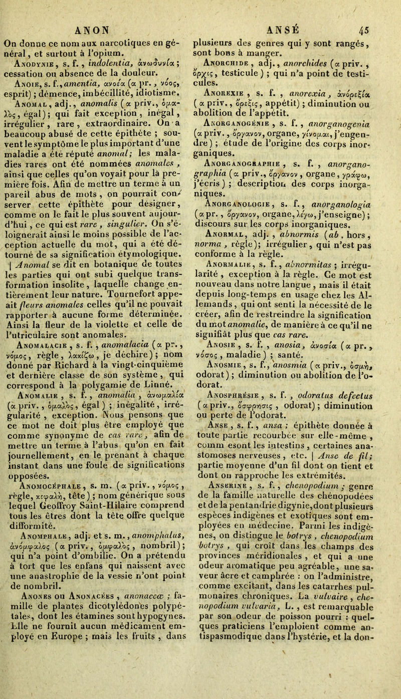 ANON On donne ce nom aux narcotiques en gé- néral , et surtout à l’opium. Anodynie, s. f. , indolentia, àvaxîvvfa; cessation ou absence de la douleur. Ànoie, s. 1*.,amentia, caoia. (a pr., vooç, esprit) ; démence, imbécillité, idiotisme. Anomal, adj., anomalis (a priv., ôp.a- Toç,égaI); qui fait exception, inégal, irrégulier , rare , extraordinaire. On a beaucoup abusé de cette épithète ; sou- vent le symptôme le plus important d’une maladie a été réputé anomal; les mala- dies rares ont été nommées anomales , ainsi que celles qu’on voyait pour là pre- mière fois. Afin de mettre un terme à un pareil abus de mots , on pourrait con/ server cette épithète pour désigner, comme on le fait le plus souvent aujour- d’hui , ce qui est rare , singulier. On s’é- loignerait ainsi le moins possible de l’ac- ception actuelle du mot, qui a été dé- tourné de sa signification étymologique. | Anomal se dit en botanique de toutes les parties qui ont subi quelque trans- formation insolite, laquelle change en- tièrement leur nature. Tournefort appe- ait fleurs anomales celles qu’il ne pouvait rapporter à aucune forme déterminée. Ainsi la fleur de la violette et celle de l’utriculaire sont anomales. Anomalacie , s. f. , anomatacia (a pr., vofjioç, règle, XaxtÇw, je déchire); nom donné par Richard à la vingt-cinquième et dernière classe de son système , qui correspond à la polygamie de Linné. Anomalie , s. f., anomalia , àvwp.aXfa (a priv., ôfjiaXoç, égal ) ; inégalité , irré- gularité , exception. Nous pensons que ce mot ne doit plus être employé que comme synonyme de cas rare, afin de mettre un terme à l’abus qu’on en fait journellement, en le prenant à chaque instant dans une foule de significations opposées. Anomocéphale, s. m. (a priv., vop.oç , règle, x£tpaXï), tête) ; nom générique sous lequel Geoffroy Saint-Hilaire comprend tous les êtres dont la tête offre quelque difformité. Anomphale , adj. et s. m., anom'phatus, àvop.cpaÀoç (a priv., op.<pa).oç , nombril); qui n’a point d’ombilic. On a prétendu à tort que les enfans qui naissent avec une anastrophie de la vessie n’ont point de nombril. Anones ou Anonacées , anonaccœ ; fa- mille de plantes dicotylédones polypé- lales, dont les étamines sout hypogynes. Llle ne fournil aucun médicament em- ployé en Europe ; mais les fruits , dans ANSÉ 45 plusieurs des genres qui y sont rangés, sont bons à manger. Anorchide , adj., anorchides (a priv. , opx^t testicule ) ; qui n’a point de testi- cules. Anorexie , s. f. , anorexia, xvopet-bx ( a priv., ope£iç, appétit) ; diminution ou abolition de l’appétit. Akorganogénie , s. f. , anorganogenia (a priv., opyavov, organe, ylvop.au, j’engen- dre ) ; étude de l’origine des corps inor- ganiques. Anorganographie , s. f. , anorgano- graphia (<x priv., cpyavov , organe, ypdiegeo, j’écris); description des corps inorga- niques. Anorganologie , s. f., anorganologia (apr., opyavov, organe, X/yw, j’enseigne) ; discours sur les corps inorganiques. Anormal, adj. , abnormis (ab , hors, norma , règle); irrégulier, qui n’est pas conforme à la règle. Anormalie, s. f., abnormitas ; irrégu- larité , exception à la règle. Ce mot est nouveau dans notre langue , mais il était depuis long-temps en usage chez les Al- lemands , qui ont senti la nécessité de le créer, afin de restreindre la signification du mot anomalie, de manière à ce qu’il ne signifiât plus que cas rare. Anosie , s. f. , anosia, ocvoctccc (a pr. y vocroç , maladie ) ; santé. Anosmie , s. f., anosmia (« priv., ô<myj, odorat) ; diminution ou abolition de l’o- dorat. Anosphrèsie , s. f. , odoralus defectus (a priv., oo’cppYiŒiç , odorat); diminution ou perte de l’odorat. Anse , s. f., ansa ; épithète donnée à toute partie recourbée sur elle-même , coinm esont les intestins , certaines ana- stomoses nerveuses , etc. | Anse de fil; partie moyenne d’un fil dont on tient et dont ou rapproche les extrémités. Anserine , s. f., chenopodium • genre de la famille naturelle des chénopodées et de la pentandrie digÿnie,dont plusieurs espèces indigènes et exotiques sont em- ployées en médecine. Parmi les indigè- nes, on distingue le botrys , chenopodium botrys , qui croît dans les champs des provinces méridionales , et qui a une odeur aromatique peu agréable, une sa- veur âcre et camphrée : on l’administre, comme excitant, dans les catarrhes pul- monaires chroniques. La vulvaire , c/ic- nopodium vulvaria, L. , est remarquable par son odeur de poisson pourri : quel- ques praticiens l’emploient comme an- tispasmodique dans l’hystérie, et la don-