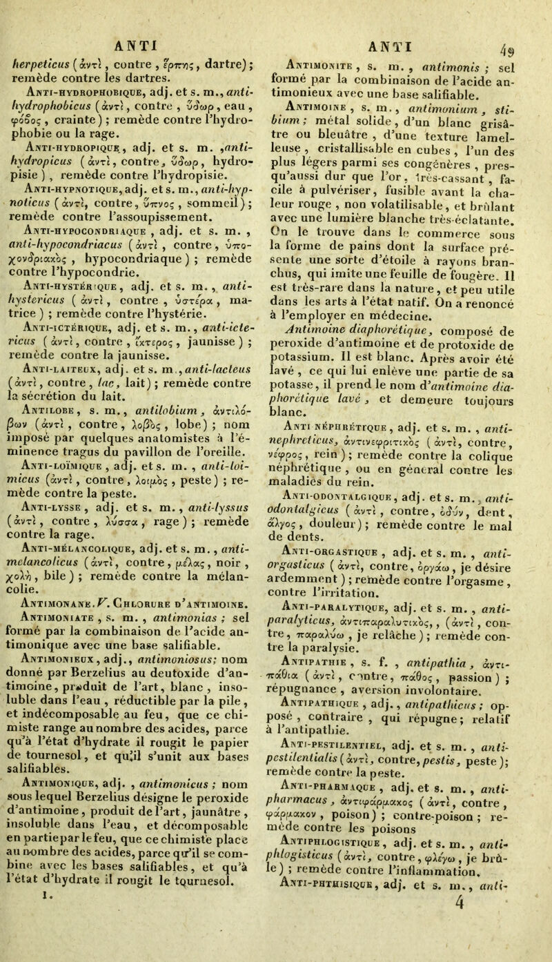 herpeticus ( àvTt, contre , tpirvjç, dartre) ; remède contre les dartres. Anti-hydrophobique, adj. et s. m., «nft- hydrophobicus (àvrt, contre , u<Jwp, eau , «poooç , crainte) ; remède contre l’hydro- phobie ou la rage. Anti-hydropique , adj. et s. m. ,anti- hydropicus ( âvrt, contre, ZS<ap, hydro- pisie ) , remède contre Phydropisie. Anti-hypnotique, adj. et s. m.,anti-hyp- noticus (ôcvtî, contre, virvoç , sommeil); remède contre l’assoupissement. Anti-hypocondriaque , adj. et s. m. , anti-hypocondriacus (ocvtJ , contre , vno- XovÆpiaxoç , hypocondriaque); remède contre l’hypocondrie. Anti-hystér!que , adj. et s. m., anti- liystericus ( àvrl, contre , uorspa , ma- trice ) ; remède contre l’hystérie. Anti-ictérique, adj. et s. m., anti-icte- ricus ( àvTt, contre , cxtcpoç , jaunisse ) ; remède contre la jaunisse. Anti-laiteux, adj. et s. m ,,anti-lacteus (àvTt, contre, lac, lait) ; remède contre la sécrétion du lait. Antilobe, s. m., antilobium, àvrtXo- |3cov (avr't , contre, Xofioq , lobe); nom imposé par quelques anatomistes à l’é- minence tragus du pavillon de l’oreille. Anti-loïmique , adj. et s. m. , anti-loi- micus (ocvt: , contre, Aotjxbç , peste) ; re- mède contre la peste. Anti-lysse , adj. et s. m., anti-lyssus (<xvt'c, contre, àvacra, rage ); remède contre la rage. Anti-mélancolique, adj. et s. m., anti- mclancoücus (àvrî, contre , piAaç , noir, Xo\yi , bile ) ; remède contre la mélan- colie. Antimonane.^. Chlorure d’antimoine. Antimoniate , s. m. , antimonias ; sel formé par la combinaison de l’acide an- timonique avec une base salifiable. Antimonieux, adj., antimoniosus; nom donné par Berzelius au deutoxide d’an- timoine , produit de l’art, blanc, inso- luble dans Peau , réductible par la pile , et indécomposable au feu, que ce chi- miste range au nombre des acides, parce qu’à l’état d’hydrate il rougit le papier de tournesol , et qu’il s’unit aux bases salifiables. Antimonique, adj. , antimonicus ; nom sous lequel Berzelius désigne le peroxide d’antimoine, produit de Part, jaunâtre , insoluble dans Peau, et décomposable en partiepar le feu, que ce chimiste place au n-ombre des acides, parce qu’il se com- bine avec les bases salifiables, et qu’à l’état d’hydrate il rougit le tqurnesol. ANTI 49 Antimonite , s. m. , antimonis ; sel formé par la combinaison de l’acide an- timonieux avec une base salifiable. Antimoine, s. m., antimonium 3 sti- bium ; métal solide, d’un blanc grisâ- tre ou bleuâtre , d’une texture lamel- leuse , cristallisa b le en cubes , l’un des plus légers parmi ses congénères , pres- qu’aussi dur que l’or, Irès-cassant , fa- cile à pulvériser, fusible avant la cha- leur rouge , non volatilisable, et brûlant avec une lumière blanche très-éclatante. On le trouve dans le commerce sous la forme de pains dont la surface pré- sente une sorte d’étoile à rayons bran- chus, qui imite une feuille de fougère. 11 est très-rare dans la nature, et peu utile dans les arts à l’état natif. On a renoncé à l’employer en médecine. Antimoine diaphonique, composé de peroxide d’antimoine et de protoxide de potassium. Il est blanc. Après avoir été lavé , ce qui lui enlève une partie de sa potasse, il prend le nom à’antimoine dia- phorctique lavé, et demeure toujours blanc. Anti néphrétique, adj. et s. m. , anti- nephreticus, àv-rcvscppiTcxoç (ocvti, contre, v/^poç, rein); remède contre la colique néphrétique , ou en général contre les maladies du rein. Anti-odontalgique, adj. et s. m., anti- odontalgicus ( âvrt , contre, ck? jv , dent, «Ayoç, douleur); remède contre le mal de dents. Anti-orgastique , adj. et s. m. , anti- or gastic us ( ocvt!, contre, opyaw, je désire ardemment ) ; remède contre l’orgasme , contre l’irritation. Anti-paralytique, adj. et s. m. , anti- paralyticus, àimirapabmxoç,, (àvt! , con- tre , 7rapoJva> , je relâche ) ; remède con- tre la paralysie. Antipathie , s. f. , antipathia, àvr:- Tra&ux (àvTt, contre, «« 0oç, passion) ; répugnance , aversion involontaire. Antipathique , adj., aniipathicus ; op- posé , contraire, qui répugne; relatif à l’antipathie. Anti-pestilentiel, adj. et s. m. , anti- pcstilcnlialis(àvrt, contre,pestis, peste); remède contre la peste. Anti-pharmaque , adj. et s. m. , anti- pharmacus , àvri<papp.axoç ( âvrl, contre , «pappaxov , poison ) ; contre-poison ; re- mède contre les poisons Antiphlogistique, adj. et s. m. , anti- phlogisticus (àvxt, contre, cpA/yw , je brû- le) ; remède contre l’inflammation. Anti-phthisique, adj. et s. m., anti-