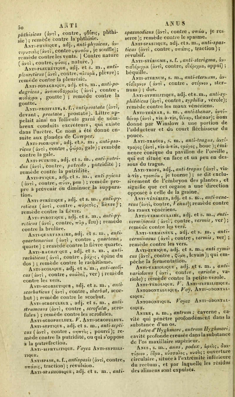 phthisicus (àvxt, contre, yôunç, phthi- sie) ; remède contre la phthisie. Anti-physiqüe , adj., anti-physicus,, av- T«pu<n*>s («VT‘ > contre pu«© , je souffle); remède contre les vents. | Contre nature ( àvrt, contre, cpvcnç, nature. ) Anti-pleurétique, adj. et s. m., anti- pleuretieus ( àvx't, contre, Tyàïvpà, plèvre) ; remède contre la pleurésie. Anti-podagrique, adj. et s. ni., anti-po* dagricus, ocvrnzoiaypixbç (ocvtc, contre , Trompa, goutte) ; remède contre la goutte. v Anti-prostate, s. f., aniiproslata (ocvxt, devant, prostala , prostate). Littré ap- pelait ainsi un follicule garni de nom- breux conduits excréteurs , qui existe dans l’urètre. Ce nom a été donné en- suite aux glandes de Cowper. Anti-psorique , adj. et s. m. , anti-pso- rie us ( àvxt, contre, ^wpa, gale) ; remède contre la gale. . Anti putride, adj. et s. m., anit-putri- dus (àv-ri, Contre, putredo , putridité ) ; remède contre la putridité. Anti-pyique , adj. et s. m., antipyicus ( àvrt , contre , «rcvov, pus ) ; remède pro- pre à prévenir ou diminuer la suppura- tion. Anti pyrétique , adj. et s. m., anii-py- reticus (àvxt , contre, irupexoç, fièvre) ; remède centre la fièvre. Anti pyrotique , adj. et s. m., anti-py- roticus (àvxt, contre, nvp, feu) ; remède contre la brulûre. Anti-quartanaire, adj. et s. m. , anti- quartanarius (àvrt , contre , quartana, quarte) ; remède contre la fièvre quarte. Anti-rachit que , adj. et s. m. , anti- rachilicus ( àvrt, contre , pax‘Ç > épine du dos ) ; remède contre le rachitisme. Anti-scolique, adj. et s. m., anti-scoli- eus ( àvxt , contre , , ver) ; remède contre les vers. Anti-scorbutique, adj. et s. m. , anti- scorbuticus ( àvrt, contre , sherbut, scor- but ) ; remède contre le scorbut. Anti scrofuleux , adj. et s. m. , anti- strumosus (àvxt, contre , scrofulæ, scro- fules ) ; remède contre les scrofules. Anti-scrophuleux. V. Anti-schofuleux. Anti-septique , adj. et s. m., anti-septi- eus ( àvre, contre , ctyiwtoç , pourri); re- mède contre la putridité, ou qui s’oppose à la putréfaction. ÀNTi-SIPHYLITIQUE. Voyez AnTI-SYPHILI- TIQUE. Antispase, s. f.,antispasis (àvrt, contre, xiràtri;, traction) ; révulsion. Anti spasmodique , adj. et s. m., anti- ANUS spasmodicus (àvxt, contre, <77rao), je res serre); remède contre le spasme. Anti-spastique, adj. ets. m., anti-spas- ticus (àvrt., contre, c77ca<7tç, traction); révulsif. Anti-stérigme, s. f. , anti-stcrigma, àv- xtc'Mptypa (àvxt, contre, dlrjpiypa, appui) ; béquille. Anti-sternum, s. m., anti-sternum, àv- Ttcrîfpvov ( àvxt , contre , arepvov , ster- num ) ; dos. Anti-syphilitique, adj. ets.m., anti-sy- philiticus (àvxt, contre, syphilis, vérole); remède contre les maux vénériens. Anti-tiiénar, s. m., anti-tlienar, àvxc- ôévap (àvxt, vis à-vis, G/vap, thénar); nom donné par Winslow à une portion de l’adducteur et du court fléchisseur du pouce. _ ^ Anti-tragus , s. m., anli-tragus, àvx(- rpciyoç (àvxl, vis-à-vis, rpxyoç , bouc ); émi- nence conique du pavillon de l’oreille , qui est située on face et un peu en des- sous du tragus. Anti-trope, adj., anti-tropus (àvxt, vis- à-vis, xpoTr/w , je tourne) ; se dit exclu- sivement de l’embryon des plantes, et signifie que cet organe a une direction opposée à celle de la graine. Anti-vénérien,adj. et s. m., anti-vene- reus (àvxi, contre, Venus)-, remède contre les maux vénériens. Anti-vermiculaire, adj. ets. m., anti- verminosus (àvxt, contre, ver mis , ver); remède contre les vers. Anti-verminèux , adj. et s. m. , anti- verminosus (àvxt, contre , vermis, ver) ; remède contre les vers. Anti-zymique, adj. et s. m., anti zymi- cus (àvxt, contre , Çvpvj, levain ); qui em- pêche la fermentation. Anti-variolique , adj. et s. m. , anii- variolosus (àvxt, contre, variolæ, va- riole) ; remède contre la petite-vérole. Anti-vérolique. V. Anti-syphilitique. Antodontalgique. Voy. Anti-odontal- gique. Antodontique, Voyez Anti-odontal- gique. Antre, s. m., antrum ; caverne , ca- vité qui pénètre profondément dans la substance d’un os. Antre d’Hyglimorc, antrum Uyghmort, cavité profonde creusée dans la substance de l’os maxillaire supérieur. Anus, s. m., anus , podex , àpxoç, aax- rvptov , t'Spat, xuaaaAOç , xvaoç; ouverture circulaire , située à l’extrémité inférieure du rectum, et par laquelle les résidus des alimens sont expulsés.