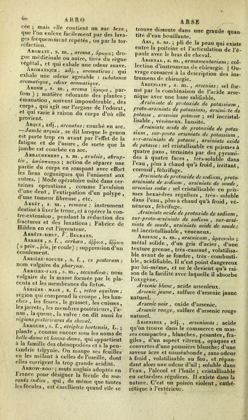 cée ; maïs elle contient un suc âcre, que 1 on enlève facilement par des lava- ges fréquemment répétés, ou par la tor- réfaction. Aromatè , s. m. , aroma, apwp.a; dro- gue médicinale ou autre, tirée du règne végétal, et qui exhale une odeur suave. Aromatique . adj. , aromaticus ; qui exhale une odeur agréable : substance aromatique, odeur aromatique. Arôme , s. ha. , aroma (apeopa , par- inm ) ; matière odorante des plantes ; émanation , souvent impondérable , des corps , qui agit sur l’organe de l’odorat, et qui varie à raison du corps d’où elle provient. Arqué, adj., arcuatus; courbé en arc. Jambe arquée, se dit lorsque le genou est porte trop en avant par l’effet de la fatigue et de l’usure , de sorte que la jambe est courbée en arc. . Ahrachement , s. m. , avulsio, abrup- tl° -». «TroWacrpa ; action de séparer une partie du corps en rompant avec effort les liens organiques qui l’unissent aux autres. | Mode opératoire usité dans cer- taines opérations , comme l’avulsion d’une dent, l’extirpation d’un polype, d une tumeur fibreuse , etc. Arrêt, s. m. , rémora; instrument destiné à fixer le tronc, et à opérer la con- tre-extension , pendant la réduction des fractures et des luxations ; Fabrice de Hilden en est l’inventeur. Arrête-bœuf. V. Bugrane. . Arrhée , s. f. , arrluea, appoux , uppoiri ( a pnv., psw, je coule) ; suppression d’un écoulement. àrrikre-bouche , s. f. , es posterum ; nom vulgaire du pharynx. Arrière-faix, s. m., secundinœ; nom vulgaire de la masse formée par le pla- centa et les membranes du fœtu*s. Arrière - main , s. f. , rétro equitem ; région qui comprend la croupe , les han- ches , les fesses, le grasset, les cuisses, les jarrets, les membres postérieurs, l’a- nus , la queue, la vulve : on dit aussi les ce g ions postérieures du cheval. Arroche , s. f., airiplex liortensis, L. ; plante , connue encore sous les noms de belle-dame et bonne-dame, qui appartient à la famille des chénopodées et à la pen- tandrie trigynie. On mange ses feuilles en les mêlant à celles de l’oseille, dont elles corrigent la trop grande acidité. ^ Arrow-root; mots anglais adoptés en France pour désigner la fécule du ma- rania indica, qui, de même que toutes les fécules, est émolliente quand elle se ARSE trouve dissoute dans une grande quan tité d’eau bouillante. Ars, s. m. ; pli de la peau qui existe entre la poitrine et l’articulation de l’é- paule avec le bras du cheval. Arsenal, s. m., armamentarium ; col- lection d’instrumens de chirurgie. | Ou- vrage consacré à la description des ins- trumens de chirurgie. Arséniate , s. m. , arsenias ; sel for- mé par la combinaison de l’acide arse- nique avec une base salifiable. Arséniate de protoxide de potassium , proto-arsèniate de potassium, arséniate de potasse, arsenias potassœ ; sel incristal- lisabîe, vénéneux. Inusité. Arséniate acide de protoxide de potas- sium , sur-proto arséniate de potassium , sur-arsèniate de potasse , arséniate acide de potasse; sel cristallisable en prismes à quatre pans, terminés par destpyrami- des à quatre faces , très-soluble dans 1 eau , plus à chaud qu’à froid, irritant, corrosif, fébrifuge. Arséniate de protoxide de sodium, proto- arsèniate de sodium , arséniate de soude, arsenias sodee ; sel cristallisable en pris- mes hexaèdres réguliers, très-soluble dans l’eau, plus à chaud qu’à froid, vé- néneux , fébrifuge. Arséniate acide de protoxide de sodium, sur-proto-arseniatc de sodium , sur-arsè- niate de soude, arséniate acide de soude; sel incristallisable, vénéneux. Arsenic , s. m., arsenicum, àpasvtxov ; métal solide, d’un gris d’acier, d’une texture grenue, très-cassant, volatilisa- ble avant de se fondre, très - combusti- ble, acidifïable. 11 n’est point dangereux par lui-même, et ne le devient qu’à rai- son de la facilité avec laquelle il absorbe l’oxygène. Arsenic blanc, acide arsenieux. Arsenic jaune, sulfure d’arsenic jaune naturel. Arsenic noir, oxide d’arsenic. Arsenic rouge, sulfure d’arsenic rouge naturel. Arsenieux , adj. , arseniosus ; acide qu’on trouve dans le commerce en mas- ses compactes , blanches, pesantes, fra- giles , d’un aspect vitreux , opaques et couvertes d’une poussière blanche; d’une saveur âcre et nauséabonde , sans odeur à froid, volatilisable au feu, et répan- dant alors une odeur d’ail ; soluble dans l’eau , l’alcool et l’huile ; cristallisable en octaèdres réguliers. Il existe dans la nature. C’est un poison violent, cathé- rétique à l’extérieur.