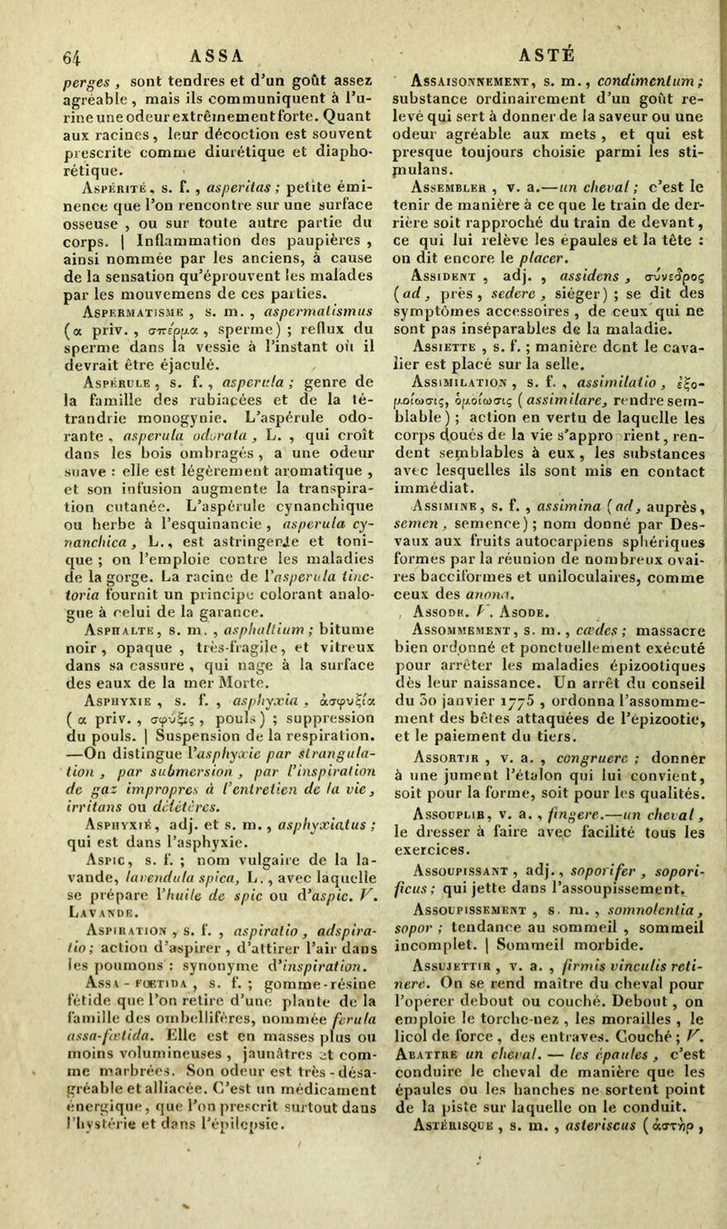 perges , sont tendres et d’un goût assez agréable, mais ils communiquent à l’u- rine une odeur extrêmement forte. Quant aux racines, leur décoction est souvent prescrite comme diurétique et diapho- nique. Aspérité, s. f. , asperitas ; petite émi- nence que l’on rencontre sur une surface osseuse , ou sur toute autre partie du corps. | Inflammation dos paupières , ainsi nommée par les anciens, à cause de la sensation qu’éprouvent les malades par les mouvemens de ces parties. Aspermatisme , s. m. , aspermatismus (a priv. , <nrepp.a , sperme); reflux du sperme dans la vessie à l’instant oit il devrait être éjaculé. Aspérule , s. f., aspcrula ; genre de la famille des rubiacées et de la té- trandrie inonogynie. L’aspérule odo- rante , aspcrula odurata , L. , qui croît dans les bois ombragés , a une odeur suave : elle est légèrement aromatique , et son infusion augmente la transpira- tion cutanée. L’aspérule cynanchique ou herbe à l’esquinaneie , aspcrula cy~ nanchica, L., est astringente et toni- que ; on l’emploie contre les maladies de la gorge. La racine de l'aspcrula tinc- toria fournit un principe colorant analo- gue à celui de la garance. Asphalte, s. m. , asphaltium ; bitume noir, opaque , très-fragile, et vitreux dans sa cassure , qui nage à la surface des eaux de la mer Morte. Asphyxie , s. f. , asphyxia , à<jcpv£ia ( a priv. , crcpÿ£iç , pouls) ; suppression du pouls. | Suspension de la respiration. —On distingue l’asphyxie par strangula- tion , par submersion , par l’inspiration de gaz impropres à /’entretien de la vie3 irritons ou délétères. Asphyxié, adj. et s. m., asphyxiât us ; qui est dans l’asphyxie. Aspic, s. f. ; nom vulgaire de la la- vande, lavendula spica, L., avec laquelle se prépare Yhuile de spic ou d’aspic. V. Lavande. Aspiration, s. f. , aspiralio , adspira- lio; action d’aspirer , d’attirer l’air dans les poumons : synonyme d’inspiration. Assa - foetida , s. f. ; gomme-résine fétide que l’on retire d’une plante de la famille des ombellifères, nommée ferula assa-fœtida. Elle est en masses plus ou moins volumineuses , jaunâtres et com- me marbrées. Son odeur est très - désa- gréable et alliacée. C’est un médicament énergique, que l’on prescrit surtout dans l’hystérie et dans l’épilepsie. ASTÉ Assaisonnement, s. m., condimentum; substance ordinairement d’un goût re- levé qui sert à donner de la saveur ou une odeur agréable aux mets , et qui est presque toujours choisie parmi les sti- piulans. Assembler , v. a.—un cheval ; c’est le tenir de manière à ce que le train de der- rière soit rapproché du train de devant, ce qui lui relève les épaules et la tête : on dit encore le placer. Assident , adj. , assidens , avvsApoç (ad 3 près, sedere 3 siéger) ; se dit des symptômes accessoires , de ceux qui ne sont pas inséparables de la maladie. Assiette , s. f. ; manière dent le cava- lier est placé sur la selle. Assimilation, s. f. , assimilatio, 0- poûoa-tç, èpolùxnç ( assimilare, rendre sem- blable) ; action en vertu de laquelle les corps doués de la vie s’appro rient, ren- dent seçnblables à eux, les substances avec lesquelles ils sont mis en contact immédiat. Assimine, s. f. , assimina (ad, auprès, semen , semence); nom donné par Des- vaux aux fruits autocarpiens sphériques formes par la réunion de nombreux ovai- res bacciformes et uniloculaires, comme ceux des anona. Assodk. V. Asode. Assommement, s. m., cædes ; massacre bien ordonné et ponctuellement exécuté pour arrêter les maladies épizootiques dès leur naissance. Un arrêt du conseil du 3o janvier 1775 , ordonna l’assomme- ment des bêtes attaquées de l’épizootie, et le paiement du tiers. Assortir , v. a. , congruere ; donner à une jument l’étalon qui lui convient, soit pour la forme, soit pour les qualités. Assouplir, v. a., fingere.—un cheval 3 le dresser à faire avec facilité tous les exercices. Assoupissant, adj., soporifer , sopori- ficus ; qui jette dans l’assoupissement. Assoupissement, s. m. , somnolcntia 3 sopor ; tendance au sommeil , sommeil incomplet. | Sommeil morbide. Assujettir, v. a. , firmis vinculis reti- nere. On se rend maître du cheval pour l’opérer debout ou couché. Debout, on emploie le torche-nez , les morailles , le licol de force , des entraves. Couché ; F. Abattre un cheval. — les épaules , c’est conduire le cheval de manière que les épaules ou les hanches ne sortent point de la piste sur laquelle on le conduit. Astérisque , s. m. , asteriscus (àoryjp ,