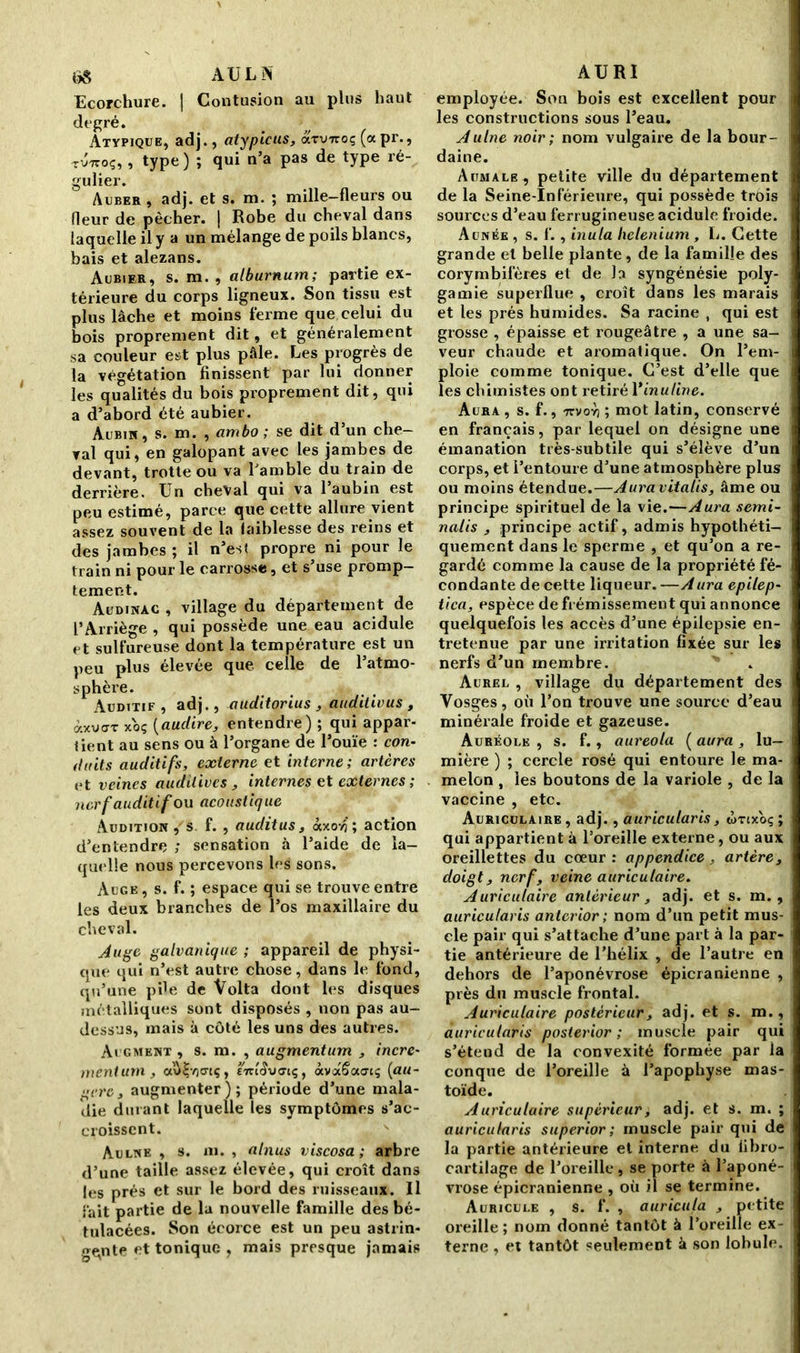 6S AULN Ecorchure. | Contusion au plus haut dt“Kré* . , Atypique, adj., atyptcus, axviroç (apr., tvttoç, , type ) ; qui n’a pas de type ré- gulier. Auber, adj. et s. m. ; mille-fleurs ou fleur de pêcher. | Robe du cheval dans laquelle il y a un mélange de poils blancs, hais et alezans. Aubier, s. m. , alburnum; partie ex- térieure du corps ligneux. Son tissu est plus lâche et moins ferme que celui du bois proprement dit, et généralement sa couleur est plus pâle. Les progrès de la végétation finissent par lui donner les qualités du bois proprement dit, qui a d’abord été aubier. Aubin, s. m. , ambo ; se dit d’un che- val qui, en galopant avec les jambes de devant, trotte ou va l’amble du train de derrière. Un cheval qui va 1 aubin est peu estimé, parce que cette allure vient assez souvent de la faiblesse des reins et des jambes ; il n’est propre ni pour le train ni pour le carrosse, et s’use promp- tement. Audinac , village du département de l’Arriège , qui possède une eau acidulé sulfureuse dont la température est un peu plus élevée que celle de l’atmo- sphère. Auditif , adj., auditorius , auditivus , àxv<TT xoç (audire, entendre) ; qui appar- tient au sens ou à l’organe de l’ouïe : con- duits auditifs, externe et interne; artères et veines auditives , internes et externes ; nerf auditif ou acoustique Audition , s f. , audit us s àxovj ; action d’entendre ; sensation à l’aide de la- quelle nous percevons les sons. Auge , s. f. ; espace qui se trouve entre les deux branches de l’os maxillaire du cheval. Auge galvanique ; appareil de physi- que qui n’est autre chose, dans le fond, qu’une pile de Volta dont les disques métalliques sont disposés , non pas au- dessus, mais à côté les uns des autres. Acgment , s. m. , augmentum , incré- ment uni, ooVljvicriç, £7réîv<Jiç, âvaSacnç (au- gerc3 augmenter); période d’une mala- die durant laquelle les symptômes s’ac- croissent. Aulne , s. ni. , alnus viscosa; arbre d’une taille assez élevée, qui croît dans les prés et sur le bord des ruisseaux. Il fait partie de la nouvelle famille des bé- tulacées. Son écorce est un peu astrin- gente et tonique , mais presque jamais AURI employée. Son bois est excellent pour les constructions sous l’eau. Aulne noir; nom vulgaire de la bour- daine. Aumale, petite ville du département de la Seine-Inférieure, qui possède trois sources d’eau ferrugineuse acidulé froide. Aunée , s. f., inula belenium , L. Cette grande et belle plante, de la famille des corymbifères et de la syngénésie poly- gamie superflue , croît dans les marais et les prés humides. Sa racine , qui est grosse , épaisse et rougeâtre , a une sa- veur chaude et aromatique. On l’em- ploie comme tonique. C’est d’elle que les chimistes ont retiré Yinuline. Aura , s. f., 7tvoy) ; mot latin, conservé en français, par lequel on désigne une émanation très-subtile qui s’élève d’un corps, et l’entoure d’une atmosphère plus ou moins étendue.—Auravitalis, âme ou principe spirituel de la vie.—Aura semi- nalis , principe actif, admis hypothéti- quement dans le sperme , et qu’on a re- gardé comme la cause de la propriété fé- condante de cette liqueur.—Aura epilep- tica, espèce de frémissement qui annonce quelquefois les accès d’une épilepsie en- tretenue par une irritation fixée sur les nerfs d’un membre. Aurel , village du département des Vosges, où l’on trouve une source d’eau minérale froide et gazeuse. Auréole , s. f., auréola ( aura , lu- mière ) ; cercle rosé qui entoure le ma- melon , les boutons de la variole , de la vaccine , etc. Auriculaire , adj., auricularis, wrtxoç ; qui appartient à l’oreille externe, ou aux oreillettes du cœur : appendice , artère, doigt, nerf, veine auriculaire. Auriculaire antérieur, adj. et s. m. , auricularis anterior ; nom d’un petit mus- cle pair qui s’attache d’une part à la par- tie antérieure de l’hélix , de l’autre en dehors de l’aponévrose épicranienne , près du muscle frontal. Auriculaire postérieur, adj. et s. m., auricularis posterior ; muscle pair qui s’étend de la convexité formée par la conque de l’oreille à l’apophyse mas- toïde. Auriculaire supérieur, adj. et s. m. ; auricularis superior; muscle pair qui de la partie antérieure et interne du libro- cartilage de l’oreille, se porte à l’aponé- vrose épicranienne , où il se termine. Auricule , s. f. , auricula , petite oreille ; nom donné tantôt à l’oreille ex- terne , et tantôt seulement à son lobule.