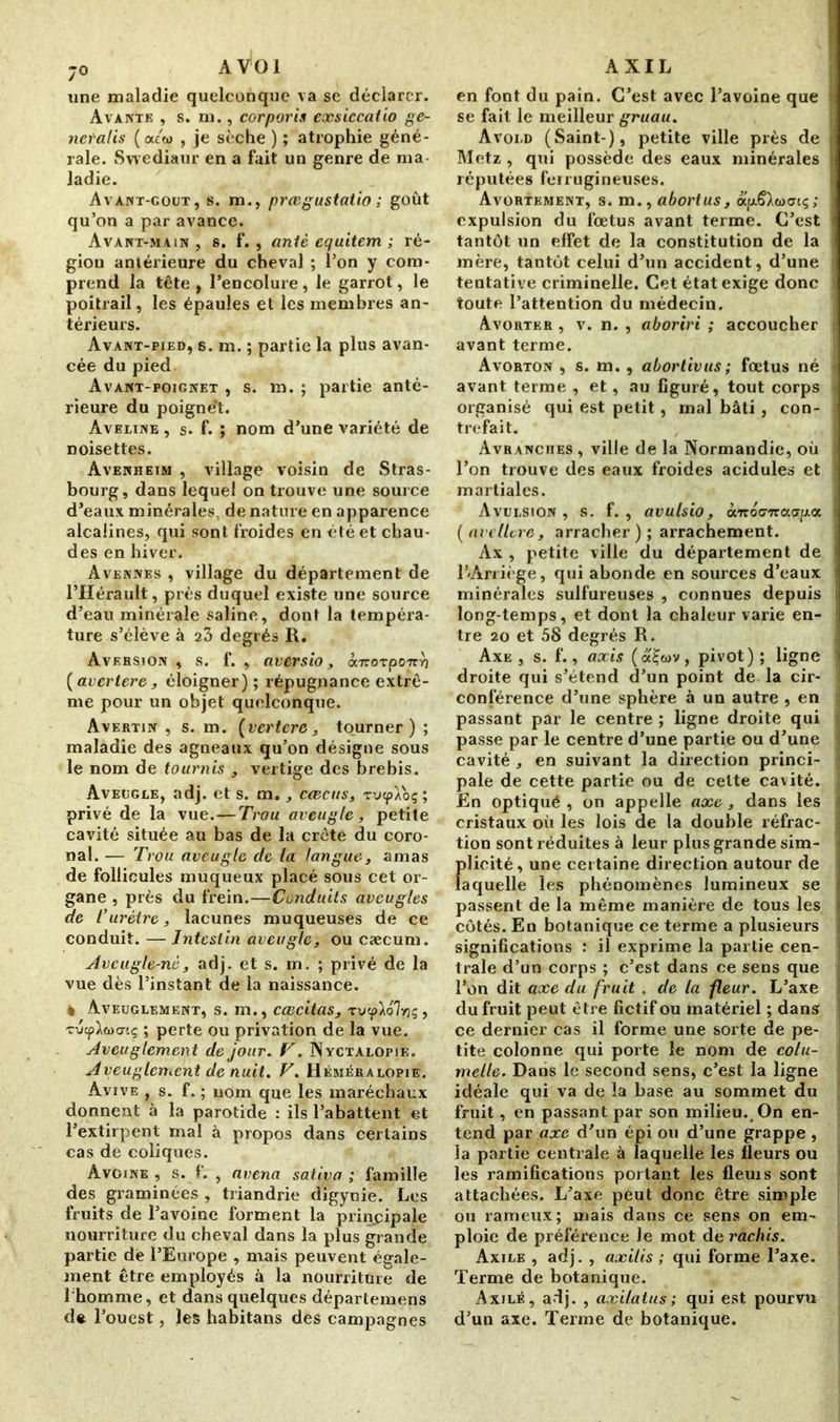 ;0 AVOI une maladie quelconque va se déclarer. Avantk , s. ni., corporis exsiccaiio ge- neral is ( cu'w , je sèche ) ; atrophie géné- rale. Swediaur en a fait un genre de ma- ladie. Avant-goût, s. m., prœgustatio ; goût qu’on a par avance. Avant-main , s. f. , antè cquitem ; ré- gion antérieure du cheval ; l’on y com- prend la tête, l’encolure, le garrot, le poitrail, les épaules et les membres an- térieurs. Avant-pied, s. m. ; partie la plus avan- cée du pied. Avant-poignet , s. m. ; partie anté- rieure du poignet. Aveeine , s. f. ; nom d’une variété de noisettes. Avenheim , village voisin de Stras- bourg, dans lequel on trouve une source d’eaux minérales, de nature en apparence alcalines, qui sont froides en été et chau- des en hiver. Avennes , village du département de l’Hérault, près duquel existe une source d’eau minérale saline, dont la tempéra- ture s’élève à 23 degrés R. Aversion , s. f. , aversio, omoTpoizY) {avertere, éloigner); répugnance extrê- me pour un objet quelconque. Avertin , s. m. (vertere , tourner) ; maladie des agneaux qu’on désigne sous le nom de tournis , vertige des brebis. Aveugle, adj. et s. m., ccecus, rucpAoç; privé de la vue.—Trou aveugle, petite cavité située au bas de la crête du coro- nal. — Trou aveugle de la langue, amas de follicules muqueux placé sous cet or- gane , près du frein.—Conduits aveugles de l'urètre, lacunes muqueuses de ce conduit. — Intestin aveugle, ou cæcum. Aveugle-né, adj. et s. m. ; privé de la vue dès l’instant de la naissance. 4 Aveuglement, s. m., cœcitas, ruep^olvjç, vue; perte ou privation de la vue. Aveuglement de jour. F. Nyctalopik. Aveuglement de nuit. V. Héméralopie. Avive , s. f. ; nom que les maréchaux donnent à la parotide : ils l’abattent et l’extirpent mal à propos dans certains cas de coliques. Avoine , s. f. , avena sativa ; famille des graminées , triandrie digynie! Les fruits de l’avoine forment la principale nourriture du cheval dans la plus grande partie de l’Europe , mais peuvent égale- ment être employés à la nourriture de l’homme, et dans quelques départemens de l’ouest, les habitans des campagnes AXIL en font du pain. C’est avec l’avoine que I se fait le meilleur gruau. Avoi.d (Saint-), petite ville près de I Metz , qui possède des eaux minérales I réputées ferrugineuses. Avortement, s. m., abortus, ocfd^wacç; I expulsion du fœtus avant terme. C’est ] tantôt un effet de la constitution de la mère, tantôt celui d’un accident, d’une tentative criminelle. Cet état exige donc I toute l’attention du médecin. Avorter , v. n. , aboriri ; accoucher i avant terme. Avorton , s. m., abortivus; fœtus né avant terme , et, au figuré, tout corps organisé qui est petit, mal bâti, con- ] trefait. Avranciies , ville de la Normandie, où I l’on trouve des eaux froides acidulés et 1 martiales. Avulsion, s. f. , avulsio, à'rroo-'Traap.a I [avelitre, arracher); arrachement. Ax , petite ville du département de T'Arriège, qui abonde en sources d’eaux minérales sulfureuses , connues depuis , long-temps, et dont la chaleur varie en- tre 20 et 58 degrés R. Axe , s. f., axis (a£o>v, pivot) ; ligne | droite qui s’étend d’un point de la cir- ] conférence d’une sphère à un autre , en I passant par le centre ; ligne droite qui i passe par le centre d’une partie ou d’une j cavité , en suivant la direction princi- • pale de cette partie ou de celte cavité. | En optiqué , on appelle axe , dans les I cristaux où les lois de la double réfrac- tion sont réduites à leur plus grande sim- - plicité, une certaine direction autour de laquelle les phénomènes lumineux se I passent de la même manière de tous les I côtés. En botanique ce terme a plusieurs I significations : il exprime la partie cen- trale d’un corps ; c’est dans ce sens que l’on dit axe du fruit . de la fleur. L’axe j du fruit peut être fictif ou matériel ; dans | ce dernier cas il forme une sorte de pe- tite colonne qui porte le nom de cola- | melle. Dans le second sens, c’est la ligne idéale qui va de la base au sommet du fruit, en passant par son milieu. On en- j tend par axe d’un épi ou d’une grappe , la partie centrale à laquelle les fleurs ou les ramifications portant les fleuis sont attachées. L’axe peut donc être simple ou rameux; mais dans ce sens on em- ploie de préférence le mot de rachis. Axile , adj. , axitis ; qui forme l’axe. f Terme de botanique. Axilé, adj. , axilatus ; qui est pourvu d’un axe. Terme de botanique.