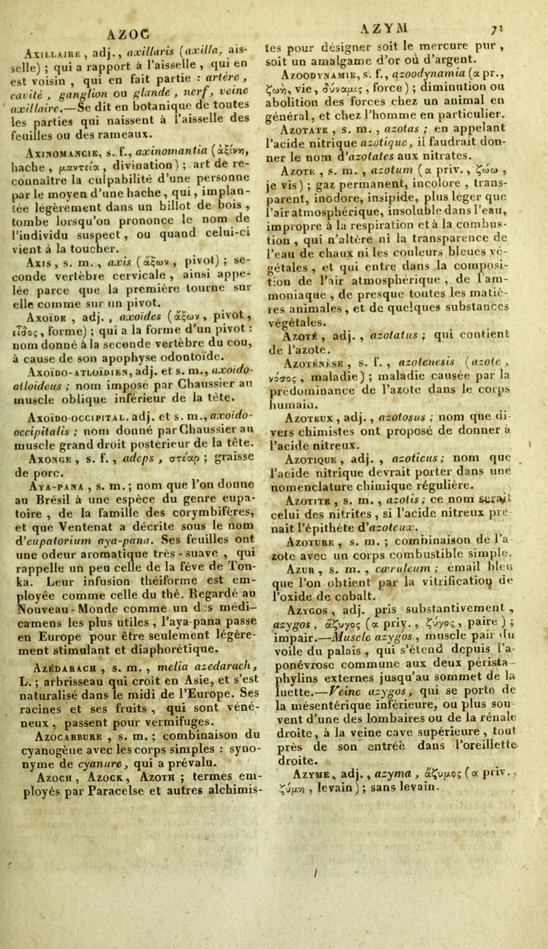 AZOC Axillaire , adj., axillaris (axilla, ais- selle) ; qui a rapport à l’aisselle , qui en est voisin , qui en fait partie : artère , cavité , ganglion ou glande , nerf, veine axillaire.—Se dit en botanique de toutes les parties qui naissent à l’aisselle des feuilles ou des rameaux. Axinomancie, s. f., axinomantia (a£;vv), bâche , (xav-rua , divination) ; art de re- connaître la culpabilité d’une personne par le moyen d’une hache, qui, implan- tée légèrement dans un billot de bois , tombe lorsqu’on prononce le nom de l’individu suspect, ou quand celui-ci vient à la toucher. Axis , s. m. , axis ( a£a)v , pivot) ; se- conde vertèbre cervicale , ainsi appe- lée parce que la première tourne sur elle comme sur un pivot. Axoïde , adj. , axoïdes (a<juv, pivot, tî<îoç, forme) ; qui a la forme d’un pivot : nom donné à la seconde vertèbre du cou, à cause de son apophyse odontoïde. Axoïdo-atloïdien, adj. et s. m., axoïdo- alloideus ; nom imposé par Chaussier au muscle oblique inférieur de la tète. Axoïdo-occipital. adj. et s. m., axoïdo- occipitalis ; nom donné par Chaussier au muscle grand droit postérieur de la tête. Axongk , s. f., adeps , orétxp ; graisse de porc. Aya-pana , s. m. ; nom que l’on donne au Brésil à une espèce du genre eupa- toire , de la famille des corymbifères, et que Ventenat a décrite sous le nom d'eupatorium aya-pana. Ses feuilles ont une odeur aromatique très - suave , qui rappelle un peu celle de la fève de Ton- ka. Leur infusion théiforme est em- ployée comme celle du thé. Regardé au Nouveau - Monde comme un des médi— camens les plus utiles , l’aya pana passe en Europe pour être seulement légère- ment stimulant et diaphorétique. Azédarach , s. m. , melia azédarach, L. ; arbrisseau qui croît en Asie, et s’est naturalisé dans le midi de l’Europe. Ses racines et ses fruits , qui sont véné- neux, passent pour vermifuges. Azocarbure , s. m. ; combinaison du cyanogène avec les corps simples : syno- nyme de cyanure, qui a prévalu. Azoch , Azock, Azoth ; termes em- ployés par Paracelse et autres alchimis- A Z Y M tes pour désigner soit le mercure pur , soit un amalgame d’or où d’argent. Azoodynamie,s. f., azoodynamia (apr., Çcüyj, vie, S'jvapuç , force) ; diminution ou abolition des forces chez un animal en général, et chez l’homme en particulier. Azotate , s. m. , azotas ; en appelant l’acide nitrique azotique, il faudrait don- ner le nom d‘azotates aux nitrates. Azote , s. m. , azotum (a priv., Çwa> , je vis) ; gaz permanent, incolore , trans- parent, inodore, insipide, plus léger que l’air atmosphérique, insoluble dans l’eau, impropre à la respiration et à la combus- tion , qui n’altère ni la transparence de l’eau de chaux ni les couleurs bleues vé- gétales , et qui entre dans la composi- tion de l’air atmosphérique , de l’am- moniaque , de presque toutes les matiè- res animales, et de quelques substances végétales. Azoté , adj. , azotatus ; qui contient de l’azote. Azotéjnèse , s. f. , azotenesis (azote , voo-oç , maladie) ; maladie causée par la prédominance de l’azote dans le corps humain. Azoteux , adj., azotosus ; nom que di- vers chimistes ont proposé de donner à l’acide nitreux. Azotique , adj. , azoticus ; nom que l’acide nitrique devrait porter dans une nomenclature chimique régulière. Azotitb , s. m. , azolis; ce nom celui des nitrites , si l’acide nitreux pre nait l’épithète d'azoteux. Azoture , s. m. ; combinaison de l’a zote avec un corps combustible simple. Azur , s. m. , cceruleum ; émail bleu que l’on obtient par la vitrification de l’oxide de cobalt. Azygos , adj. pris substantivement , azygos , cr.Çvyoç (a priy., ’C^yoç,, paire ) ; impair.—Muscle azygos , muscle pair du voile du palais , qui s’étend depuis 1 a ponévrosc commune aux deux périsia phylins externes jusqu’au sommet de la luette.—Veine azygos, qui se porte de la mésentérique inférieure, ou plus sou vent d’une des lombaires ou de la rénale droite, à la veine cave supérieure , tout près de son entrée dans l’oreillette- droite. Azyme, adj., azyma , aÇvp.05 (a priv. Çvpj, levain) ; sans levain. /