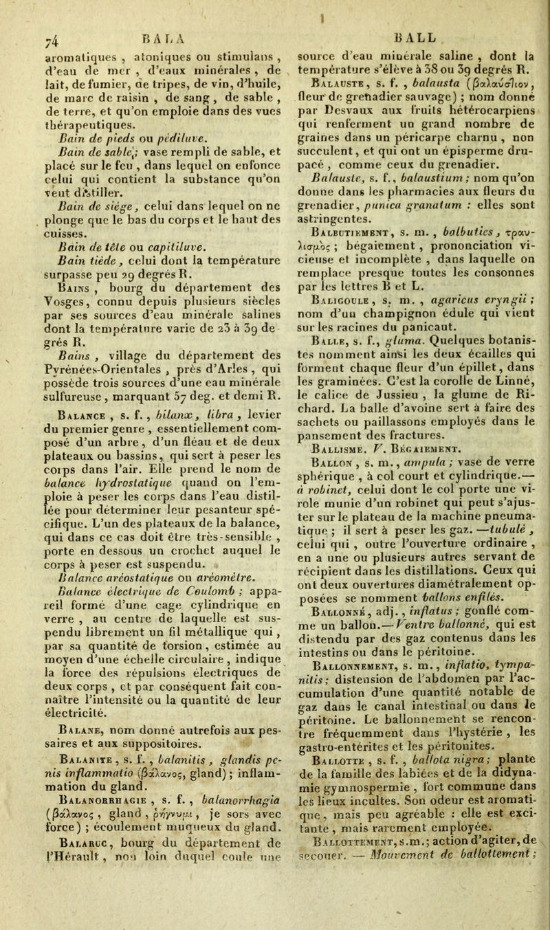 I 74 B A L A aromatiques , atoniques ou stimulans , d’eau de mer , d’eaux minérales , de lait, de fumier, de tripes, de vin, d’huile, de marc de raisin , de sang , de sable , de terre, et qu’on emploie dans des vues thérapeutiques. Bain de pieds ou pcdiluve. Bain de sable\; vase rempli de sable, et placé sur le feu , dans lequel on enfonce celui qui contient la substance qu’on veut distiller. Bain de siège, celui dans lequel on ne plonge que le bas du corps et le haut des cuisses. Bain de iêie ou capitiluve. Bain tiède y celui dont la température surpasse peu 29 degrés R. Bains , bourg du département des Vosges, connu depuis plusieurs siècles par ses sources d’eau minérale salines dont la température varie de 23 «1 39 de grés R. Bains , village du département des Pyrénées-Orientales , près d’Arles , qui possède trois sources d’une eau minérale sulfureuse , marquant 57 deg. et demi R. Balance , s. f. , bilanx , libra , levier du premier genre , essentiellement com- posé d’un arbre, d’un fléau et de deux plateaux ou bassins, qui sert à peser les corps dans l’air. Elle prend le nom de balance hydrostatique quand on l’em- ploie à peser les corps dans l’eau distil- lée pour déterminer leur pesanteur spé- cifique. L’un des plateaux de la balance, qui dans ce cas doit être très-sensible , porte en dessous un crochet auquel le corps à peser est suspendu. Balance aréostatique ou aréomètre. Balance électrique de Coulomb ; appa- reil formé d’une cage cylindrique en verre , au centre de laquelle est sus- pendu librement un fil métallique qui, par sa quantité de torsion, estimée au moyen d’une échelle circulaire , indique la force des répulsions électriques de deux corps , et par conséquent fait con- naître l’intensité ou la quantité de leur électricité. Balane, nom donné autrefois aux pes- saires et aux suppositoires. Balanite , s. f. , balanitis , glandis pé- nis inflammatio (j3aXavoç, gland) ; inflam- mation du gland. Balanorrh agie , s. f. , balanorrhagia (|3a>avoç , gland , pvjyvvp.t, je sors avec force) ; écoulement muqueux du gland. Balaruc , bourg du département de l’Hérault, non loin duquel coule une BALL source d’eau minérale saline , dont la température s’élève à 38 ou 3p degrés R. Balaüste, s. f. , balausta ((3a\avdhov, fleur de gretiadier sauvage) ; nom donné par Desvaux aux fruits hétérocarpiens qui renferment un grand nombre de graines dans un péricarpe charnu , non succulent, et qui ont un épisperme dru- pacé , comme ceux du grenadier. Balaüste, s. f., balaustium ; nom qu’on donne dans les pharmacies aux fleurs du grenadier, punica granatum : elles sont astringentes. Balbutiembnt , s. m. , balbuties , rpav- >.to-fxoç ; bégaiement, prononciation vi- cieuse et incomplète , dans laquelle on | remplace presque toutes les consonnes par les lettres B et L. Baligoule , s. m. , agaricus eryngii ; nom d’un champignon édule qui vient sur les racines du panicaut. Balle, s. f., gluma. Quelques botanis- tes nomment ainsi les deux écailles qui forment chaque fleur d’un épillet, dans les graminées. C’est la corolle de Linné, le calice de Jussieu , la glume de Ri- chard. La balle d’avoine sert à faire des sachets ou paillassons employés dans le pansement des fractures. Ballisme. V. Bégaiement. Ballon , s. m., ampula ; vase de verre sphérique , à col court et cylindrique.— j ci robinet, celui dont le col porte une vi- role munie d’un robinet qui peut s’ajus- ter sur le plateau de la machine pneuma- tique ; il sert à peser les gaz. —tabulé , celui qui , outre l’ouverture ordinaire , en a une ou plusieurs autres servant de récipient dans les distillations. Ceux qui ont deux ouvertures diamétralement op- posées se nomment ballons enfilés. Ballonné, adj., inflatus ; gonflé com- me un ballon .— Ventre ballonné, qui est distendu par des gaz contenus dans les intestins ou dans le péritoine. Ballonnement, s. m., inflatio, tympa- nitis; distension de Tabdomen par l’ac- cumulation d’une quantité notable de gaz dans le canal intestinal ou dans le péritoine. Le ballonnement se rencon- tre fréquemment dans l’hystérie, les gastro-entérites et les péritonites. Ballotte , s. f. , ballota nigra; plante de la famille des labiées et de la didyna- mie gymnospermie , fort commune dans les lieux incultes. Son odeur est aromati- que, mais peu agréable : elle est exci- tante , mais rarement employée. Ballottement, s.m.; action d’agiter, de secouer. — Mouvement de ballottement ;