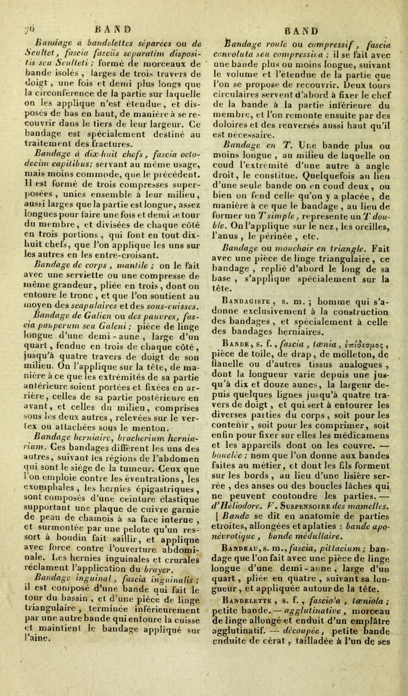 ;<) jB A N D Bandage à bandelettes séparées ou de Scultet, fascia fasciis separatim disposi- tis seu Sculieti ; formé rie morceaux de bande isolés , larges de troi» travers de doigt, une fois et demi plus longs que la circonférence de la partie sur laquelle on les applique n’est étendue, et dis- posés de bas en haut, de manière à se re- couvrir dans le tiers de leur largeur. Ce bandage est spécialement destiné au traitement des fractures. Bandage à dix-huit chefs, fascia oclo- decim capitibus; servant au même usage, mais moins commode, que le précédent. Il est formé de trois compresses super- posées , unies ensemble à leur milieu, aussi larges que la partie est longue, assez longues pour faire une fois et demi ietour du membre, et divisées de chaque côté en trois portions , qui font en tout dix- huit chefs, que l’on applique les uns sur les autres en les entre-croisant. Bandage de corps , mantile ; on le fait avec une serviette ou une compresse de même grandeur, pliée en trois , dont on entoure le tronc , et que l’on soutient au moyen des scapulaires et des sous-cuisses. Bandage de Galien ou des pauvres, fas- cia pauperum seu Galeni ; pièce de linge longue d’une demi - aune , large d’un quart, fendue en trois de chaque côté, jusqu’il quatre travers de doigt de son milieu. On l’applique sur la tète, de ma- nière à ce que les extrémités de sa partie antérieure soient portées et fixées en ar- riéré , celles de sa partie postérieure en avant, et celles du milieu, comprises sous les deux autres, relevées sur le ver- tex ou attachées sous le menton. Bandage herniaire, braclierium hernia- rium. Ces bandages diffèrent les uns des autres, suivant les régions de l’abdomen qui sont le siège de la tumeur. Ceux que 1 on emploie contre les éventrations, les exomphales , les hernies épigastriques , sont composés d’une ceinture élastique supportant une plaque de cuivre garnie de peau de chamois à sa face interne , et surmontée par une pelote qu’un res- sort à boudin lait saillir, et applique avec force contre l’ouverture abdomi- nale. Les hernies inguinales et crurales réclament l’application du brayer. Bandage inguinal, fascia inguinalis ; il est composé d’une bande qui fait le tour du bassin , et d’une pièce de linge triangulaire , terminée inférieurement par une autre bande qui entoure la cuisse et maintient le bandage appliqué sur l’aine. BAND Èandage routé ou compressif, fascia convoluta seu compressé a ; il se fait avec une bande plus ou moins longue, suivant le volume et l’étendue de la partie que l’on se propose de recouvrir. Deux tours circulaires servent d’abord à fixer le chef de la bande à la partie inférieure du membre, et l’on remonte ensuite par des doloires et des renversés aussi haut qu’il est nécessaire. Bandage en T. Une bande plus ou moins longue , au milieu de laquelle on coud l’extrémité d’une autre à angle droit, le constitue. Quelquefois au lieu d’une seule bande on en coud deux, ou bien on fend celle qu’on y a placée , de manière à ce que le bandage , au lieu de former un T simple, représente un T dou- ble. On l’applique sur le nez, les oreilles, l’anus , le périnée , etc. Bandage ou mouchoir en triangle. Fait avec une pièce de linge triangulaire, ce bandage , replié d’abord le long de sa base , s’applique spécialement sur la tête. Bandagiste , s. m. ; homme qui s’a- donne exclusivement à la construction des bandages , et spécialement à celle des bandages herniaires. Bande, s. f., fascia , taenia, l'tzlètap.oç , pièce de toile, de drap, de molleton, de flanelle ou d’autres tissus analogues , dont la longueur varie depuis une jus- qu’à dix et douze aunes, la largeur de- puis quelques lignes jusqu’à quatre tra- vers de doigt, et qui sert à entourer les diverses paities du corps, soit pour les contenir, soit pour les comprimer, soit enfin pour fixer sur elles les médicamens et les appareils dont on les couvre. — bouclée ; nom que l’on donne aux bandes faites au métier, et dont les fils forment sur les bords, au lieu d’une lisière ser- rée , des anses ou des boucles lâches qui ne peuvent contondre les parties. — d’Héliodore. V. Suspensojre des mamelles. | Bande se dit en anatomie de parties étroites, allongées et aplaties : bande apo- névrotique, bande médullaire. Bandeau, s. m., fascia, piltacium ; ban- dage que l’on fait avec une pièce de linge longue d’une demi-aune, large d’un quart, pliée en quatre , suivant sa lon- gueur , et appliquée autour de la tête. Bandelette , s. f. , fasciola , iceniola ; petite bande. — agglutinative , morceau de linge allongé et enduit d’un emplâtre agglutinatif. — découpée, petite bande enduite de cérat, tailladée à l’un de ses