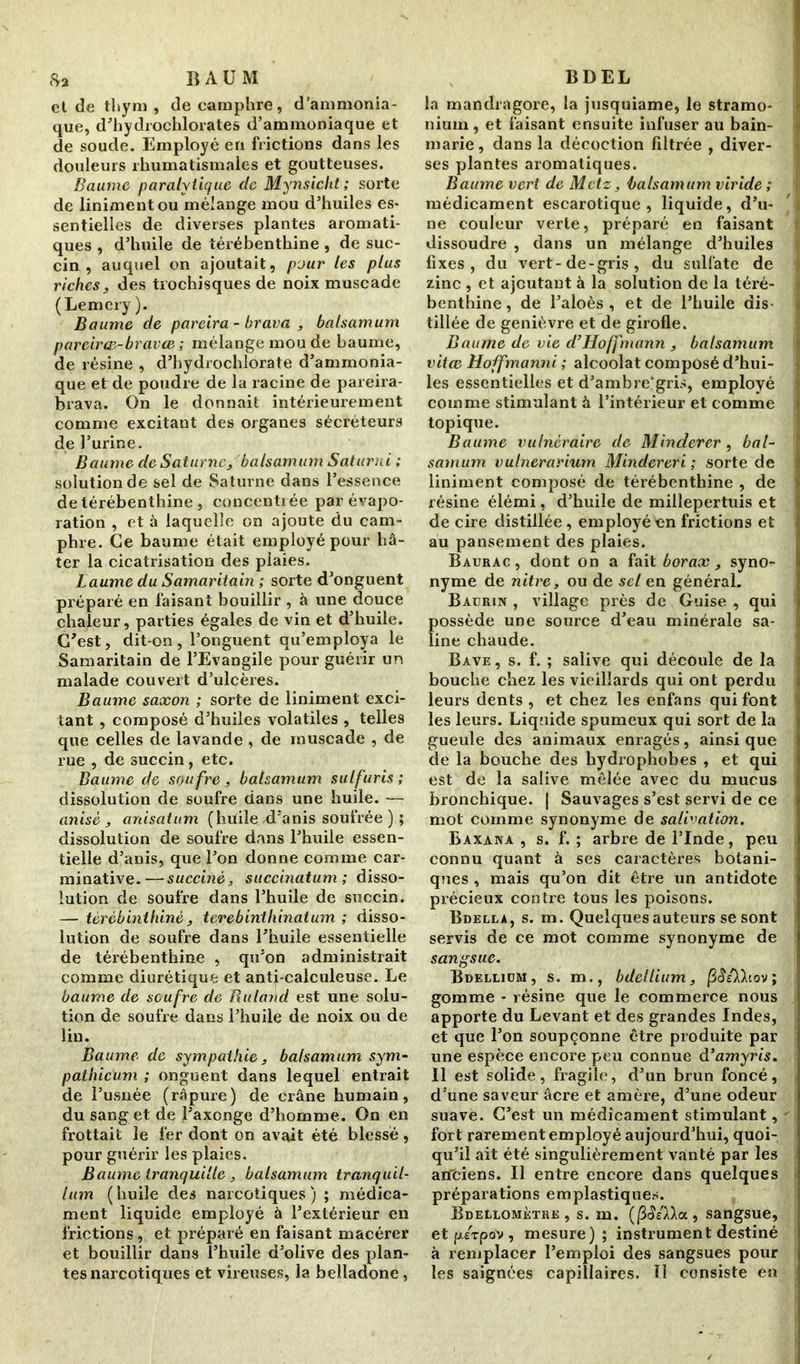 eide thym, de camphre, d’ammonia- que, d’hydrochlorates d’ammoniaque et de soude. Employé en frictions dans les douleurs rhumatismales et goutteuses. Baume paralytique de Mynsicht; sorte de linimentou mélange mou d’huiles es- sentielles de diverses plantes aromati- ques , d’huile de térébenthine, de suc- cin , auquel on ajoutait, pour les plus richesdes trochisques de noix muscade (Lemcry ). Baume de pareira - brava , batsamum parcirœ-bravce ; mélange mou de baume, de résine , d’hydrochlorate d’ammonia- que et de poudre de la racine de pareira- brava. On le donnait intérieurement comme excitant des organes sécréteurs de l’urine. Baume de Saturne> balsamum Saturai ; solution de sel de Saturne dans l’essence de térébenthine , concentrée par évapo- ration , et à laquelle on ajoute du cam- phre. Ce baume était employé pour hâ- ter la cicatrisation des plaies. Baume du Samaritain ; sorte d’onguent préparé en faisant bouillir , â une douce chaleur, parties égales de vin et d’huile. C'est, dit-on, l’onguent qu’employa le Samaritain de l’Evangile pour guérir un malade couvert d’ulcères. Baume saxon ; sorte de Uniment exci- tant , composé d’huiles volatiles , telles que celles de lavande, de muscade , de rue , de succin, etc. Baume de soufre, batsamum sulfuris ; dissolution de soufre dans une huile. — anisé , anisatum (huile d’anis soufrée ) ; dissolution de soufre dans l’huile essen- tielle d’anis, que l’on donne comme car- minative.—succinè, succinatum ; disso- lution de soufre dans l’huile de succin. — térébenthine, terebinthinatum ; disso- lution de soufre dans l’huile essentielle de térébenthine , qu’on administrait comme diurétique et anti-calculeuse. Le baume de soufre de Ruland est une solu- tion de soufre dans l’huile de noix ou de lin. Baume de sympathie, balsamum sym- pathicum ; onguent dans lequel entrait de l’usnée (râpure) de crâne humain, du sang et de l’axonge d’homme. On en frottait le fer dont on avait été blessé, pour guérir les plaies. Baume tranquille, balsamum tranquil- lum (huile des narcotiques) ; médica- ment liquide employé à l’extérieur en frictions, et préparé en faisant macérer et bouillir dans l’huile d’olive des plan- tes narcotiques et vireuses, la belladone, la mandragore, la jusquiame, le stramo- nium, et faisant ensuite infuser au bain- marie , dans la décoction filtrée , diver- ses plantes aromatiques. Baume vert de Metz, balsamum viride ; médicament escarotique , liquide, d’u- ne couleur verte, préparé en faisant dissoudre , dans un mélange d’huiles fixes, du vert-de-gris, du sulfate de zinc , et ajoutant à la solution de la téré- benthine , de l’aloès , et de l’huile dis tillée de genièvre et de girofle. Baume de vie d’Hoffmann , balsamum vitee Hoffmanni ; alcoolat composé d’hui- les essentielles et d’ambre!1 gris, employé comme stimulant à l’intérieur et comme topique. Baume vulnéraire de Minderer , bal- samum vulnerarium Mindereri ; sorte de Uniment composé de térébenthine , de résine élémi, d’huile de millepertuis et de cire distillée, employé en frictions et au pansement des plaies. Baürac, dont on a fait borax, syno- nyme de nitre, ou de sel en général. Baurin , village près de Guise , qui possède une source d’eau minérale sa- line chaude. Bave , s. f. ; salive qui découle de la bouche chez les vieillards qui ont perdu leurs dents , et chez les enfans qui font les leurs. Liquide spumeux qui sort de la gueule des animaux enragés, ainsique de la bouche des hydrophobes , et qui est de la salive mêlée avec du mucus bronchique. | Sauvages s’est servi de ce mot comme synonyme de salivation. Baxana , s. f. ; arbre de l’Inde, peu connu quant à ses caractères botani- ques , mais qu’on dit être un antidote précieux contre tous les poisons. Bdella, s. m. Quelques auteurs se sont servis de ce mot comme synonyme de sangsue. Bdellidm, s. m., bdellium, |3tîA)cov; gomme - résine que le commerce nous apporte du Levant et des grandes Indes, et que l’on soupçonne être produite par une espèce encore peu connue d’amyris. Il est solide, fragile, d’un brun foncé, d’une saveur âcre et amère, d’une odeur suave. C’est un médicament stimulant,  fort rarement employé aujourd’hui, quoi- qu’il ait été singulièrement vanté par les aiïtiens. Il entre encore dans quelques préparations emplastiques. Bdeleomèthe , s. m. (fiSéXXa, sangsue, et pirpov , mesure); instrument destiné à remplacer l’emploi des sangsues pour les saignées capillaires. Il consiste en