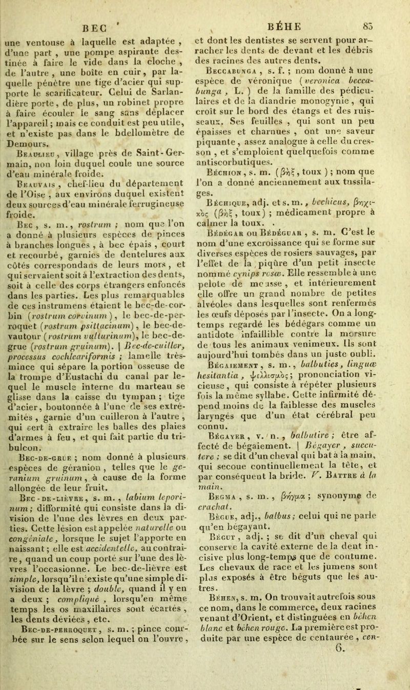 BEC une ventouse à laquelle est adaptée , d’une part , une pompe aspirante des- tinée à faire le vide dans la cloche , de l’autre, une boîte en cuir, par la- quelle pénètre une tige d’acier qui sup- porte le scarificateur. Celui de Sarlan- dière porte, de plus, un robinet propre à faire écouler le sang sans déplacer l’appareil ; mais ce conduit est peu utile, et n’existe pas dans le bdellomètre de Demours. Beau-lied, village près de Saint-Ger- main, non loin duquel coule une source d’eau minérale froide. Beauvais , chef-lieu du département de l’Oise , aux environs duquel existent deux sources d’eau minérale ferrugineuse froide. Bec , s. m., rostrum ; nom que l’on a donné à plusieurs espèces de pinces à branches longues , à bec épais , court et recourbé, garnies de dentelures aux côtés correspondans de leurs mors , et qui servaient soit à l’extraction des dents, soit à celle des corps étrangers enfoncés dans les parties. Les plus remarquables de ces instrumens étaient le bec-de-cor- bin [rostrum corvinum), le bec-de-per- roquet [rostrum psittacinum), le bec-de- vautour [rostrum vulturinum), le bec-de- grue [rostrum gruinum). | Bec-de-cuiller, processus cochlcariformis ; lamelle très- mince qui sépare la portion osseuse de la trompe d’Eustachi du canal par le- quel le muscle interne du marteau se glisse dans la caisse du tympan ; tige d’acier, boutonnée à Tune de ses extré- mités , garnie d’un cuilleron à l’autre , qui sert à extraire les balles des plaies d’armes à feu , et qui fait partie du tri- bulcon. Bec-de-grue ; nom donné à plusieurs espèces de géranion , telles que le gé- ranium gruinum, -à cause de la forme allongée de leur fruit. Bec-de-lièvre, s. m. , labium lepori- num ; difformité qui consiste dans la di- vision de l’une des lèvres en deux par- ties. Cette lésion est appelée naturelle ou congèniale, lorsque le sujet l'apporte en naissant; elle est accident elle, au contrai- re, quand un coup porté sur l’une des lè- vres l’occasionne. Le bec-de-lièvre est simple, lorsqu’il n'existe qu’une simple di- vision de la lèvre ; double, quand il y en a deux ; compliqué , lorsqu’en même temps les os maxillaires sont écartés , les dents déviées , etc. Bec-de-perroquet, s. m. ; pince cour- bée sur le sens selon lequel on l’ouvre, BÉHE 83 et dont les dentistes se servent pour ar- racher les dents de devant et les débris des racines des autres dents. Beccabunga , s. f. ; nom donné à une espèce de véronique ( veronica becca- bunga , L. ) de la famille des pédicu- laires et de la diandrie monogynie , qui croît sur le bord des étangs et des ruis- seaux. Ses feuilles , qui sont un peu épaisses et charnues , ont une saveur piquante, assez analogue à celle du cres- son , et s’emploient quelquefois comme antiscorbutiques. Béchion , s. m. toux ); nom que l’on a donné anciennement aux tussila- ges. Béchjque, adj. ets.m., bechicus, |3vj^t- xoç , toux) ; médicament propre à calmer la toux. . Bédégar ou Bédéguar , s. m. C’est le nom d’une excroissance qui se forme sur diverses espèces de rosiers sauvages, par l’effet de la piqûre d’un petit insecte nommé cynips reste. Elle ressemble à une pelote de mcasse, et intérieurement elle offre un grand nombre de petites alvéoles dans lesquelles sont renfermés les œufs déposés par l’insecte. On a long- temps regardé les bédégars comme un antidote infaillible contre la morsure de tous les animaux venimeux. Ils sont aujourd’hui tombés dans un juste oubli. Bégaiement , s. m., balbuties, linguœ hésitantia , ^£ÀWp.oç ; prononciation vi- cieuse , qui consiste à répéter plusieurs fois la même syllabe. Cette infirmité dé- pend moins dë la faiblesse des muscles laryngés que d’un état cérébral peu connu. Bégayer , v. n. , balbuiire ; être af- fecté de bégaiement. | Bégayer , succu- tere ; se dit d’un cheval qui bat à la main, qui secoue continuellement la tête, et par conséquent la bride. V. Battre à la main. Begma , s. m. , (3yjyp.a ; synonyme de crachat. Bègue, adj., baibus; celui qui ne parle qu’en bégayant. Bégut , adj. ; se dit d’un cheval qui conserve la cavité externe de la dent in- cisive plus long-temp^ que de coutume. Les chevaux de race et les jumens sont pljs exposés à être béguts que les au- tres. Béhen, s. m. On trouvait autrefois sous ce nom, dans le commerce, deux racines venant d’Orient, et distinguées en béhen blanc et béhen rouge. La première est pro- duite par une espèce de centaurée , cen-