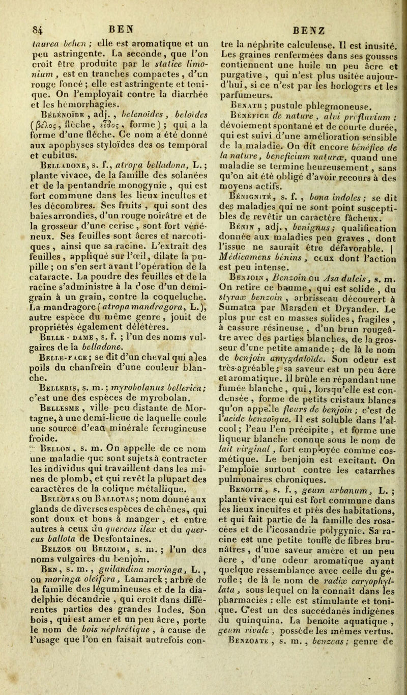 taurea beltcn ; elle est aromatique et un peu astringente. La seconde, que l’on croit Être produite par le statice limo- nium , est en tranches compactes , d’un rouge foncé ; elle est astringente et toni- que. On l’employait contre la diarrhée et les hémorrhagies. Bélénoïde , adj. , belenoïdcs, beloides (|3Aoç, flèche, tîiïoç , forme) ; qui a la forme d’une flèche. Ce nom a été donné aux apophyses styloïdes des os temporal et cubitus. Belladone, s. f., atropa bclladona, L. ; plante vivace, de la famille des solanées et de la pentandrie monogynie , qui est fort commune dans les lieux incultes et les décombres. Ses fruits , qui sont des baies arrondies, d’un rouge noirâtre et de la grosseur d’une cerise , sont fort véné- neux. Ses feuilles sont âcres et narcoti- ques , ainsi que sa racine. L’extrait des feuilles , appliqué sur l’œil, dilate la pu- pille ; on s’en sert avant l’opération de la cataracte. La poudre des feuilles et de la racine s’administre à la dose d’un demi- grain à un grain, contre la coqueluche. La mandragore( atropa mandragora, L.), autre espèce du même genre, jouit de propriétés également délétères. Belle - dame , s. f. ; l’un des noms vul- gaires de la belladone. Belle-face ; se dit d’un cheval qui aies poils du chanfrein d’une couleur blan- che. Belleris, s. m. ; myrobolanus bellerica; c’est une des espèces de myrobolan. Bellesme , ville peu distante de Mor- tagne, à une demi-lieue de laquelle coule une source d’eaa minérale ferrugineuse froide. ! Bellon , s. m. On appelle de ce nom une maladie que sont sujets à contracter les individus qui travaillent dans les mi- nes de plomb, et qui revêt la plupart des caractères de la colique métallique. Bellotas ou Ballotas ; nom donné aux glands de diverses espèces de chênes, qui sont doux et bons à manger , et entre autres à ceux du quercus ileæ et du quer- cus ballota de Desfontaines. Belzoe ou Belzoim, s. m. ; l’un des noms vulgaires du benjoin. Ben, s. m. , guilandina moringa, L. , ou moringa ole'ifera, Lamarck; arbre de la famille des légumineuses et de la dia- delphie decandrie , qui croît dans diffé- rentes parties des grandes Indes. Son bois, qui est amer et un peu âcre, porte le nom de bois néphrétique , à cause de l’usage que l’on en faisait autrefois con- tre la néphrite calculeuse. Il est inusité. Les graines renfermées dans ses gousses contiennent une huile un peu âcre et purgative , qui n’est plus usitée aujour- d’hui, si ce n’est par les horlogers et les parfumeurs. Benatii ; pustule phlegrnoneuse. Bénéfice de nature, alvi prefuvium ,* dévoiement spontané et de courte durée, qui est suivi d’une amélioration sensible de la maladie. On dit encore bénéfice de la nature, benefeium natures, quand une maladie se termine heureusement, sans qu’on ait été obligé d’avoir recours à des moyens actifs. Bénignité, s. f. , bona indoles ; se dit des maladies qui ne sont point suscepti- bles de revêtir un caractère fâcheux. Bénin, adj., benignus ; qualification donnée aux maladies peu graves , dont l’issue ne saurait être défavorable. | Médicamens bénins, ceux dont l’action est peu intense. Benjoin , Benzoin ou Asa dulcis, s. m. On retire ce baume, qui est solide , du styrax benzoin , arbrisseau découvert à Sumatra par Marsden et Dryander. Le plus pur est en masses solides, fragiles , à cassure résineuse . d’un brun rougeâ- tre avec des parties blanches, de la gros- seur d’une petite amande ; de là le nom de benjoin amygdaloïde. Son odeur est très-agréable; sa saveur est un peu âcre et aromatique. 11 bride en répandant une fumée blanche , qui, lorsqu’elle est con- densée , forme de petits cristaux blancs qu’on appelle feurs de benjoin ; c’est de Yacide benzoïque. Il est soluble dans l’al- cool ; l’eau l’en précipite , et forme une liqueur blanche connue sous le nom de lait virginal, fort employée comme cos- métique. Le benjoin est excitant. On l’emploie surtout contre les catarrhes pulmonaires chroniques. Benoîte, s. f., geum urbanum, L. ; plante vivace qui est fort commune dans les lieux incultes et près des habitations, et qui fait partie de la famille des rosa- cées et de l’icosandrie polygynie. Sa ra- cine est une petite toulfe de fibres bru- nâtres , d’une saveur amère et un peu âcre , d’une odeur aromatique ayant quelque ressemblance avec celle du gé- rofle ; de là le nom de radix caryopliyl- lata , sous lequel on la connaît dans les pharmacies : elle est stimulante et toni- que. C*est un des succédanés indigènes du quinquina. La benoite aquatique , geum rivale , possède les mêmes vertus. Benzoate , s. m. , benzeas ; genre de