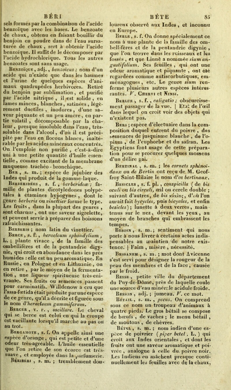 BÉRI sels formés par la combinaison de l'acide , benzoïque avec les bases. Le benzoate de chaux, obtenu en faisant bouillir du | benjoin en poudre dans de l’eau sursa- turée de chaux , sert à obtenir l’acide benzoïque. Il suffit de le décomposer par I l’acide hydrochlorique. Tous les autres j benzoates sont sans usage. Benzoïque , adj., benzoïeus ; nom d’un acide qui n’existe que dans les baumes et l’urine de quelques espèces d’ani- maux quadrupèdes herbivores. Retiré du benjoin par sublimation, et purifié {)ar l’acide nitrique , il est solide , en âmes minces, blanches, satinées, légè- rement ductiles , inodores , d’une sa- veur piquante et un peu amère, en par- tie volatil , décomposable par la cha- i leur , presque insoluble dans l’eau, très- soluble dans l’alcool, d’où il est préci- pité par l’eau en flocons blancs, inalté- rable par les acides minéraux concentrés. On l’emploie non purifié , c’est-à-dire I uni à une petite quantité d’huile essen- i, tielle, comme excitant de la membrane muqueuse trachéo-bronchique. Beh, s, m. ; espèce de jujubier des Indes qui produit de la gomme-laque. Berbéridées , s. f. , berberidete ; fa- mille de plantes dicotylédones polypé- tales à étamines hypogynes , dont le | genre berberis ou vinctlier forme le type. Les fruits , dans la plupart des genres , sont charnus , ont une saveur aigrelette, et peuvent servir à préparer des boissons rafraîchissantes. Berberis ; nom latin du vinettier. Berce , s. f;, heracleum sphondylium , j L. ; plante vivace , de la famille des ombellifères et de la pentandrie digy- nie, qui croît en abondance dans les prés humides : elle est un peu aromatique. En Russie, en Pologne et en Lithuanie , on j en retire , par le moyen de la fermenta- tion , une liqueur spiritueuse très-eni- vrante. Ses fruits ou semences passent pour carminatifs. Willdenow a cru que | î’assa-fœtida était produite par une espèce de ce genre, qu’il a décrite et figurée sous le nom d’heracleum gummiferum. Bercer , v. r. , oscillare. Le cheval qui se berce est celui en qui la croupe ! est vacillante lorsqu’il marche au pas ou au trot. Bergamote , s. f. On appelle ainsi une espèce d’orange, qui est petite et d’une odeur très-agréable. L’huile essentielle que l’on retire de son écorce est très- suave , et employée dans la parfumerie. Béribéri , s. m. ; tremblement dou- BÉTE 85 loureux observé aux Indes , et inconnu en Europe. Rerle, s. f. On donne spécialement ce nom à une plante de la famille des om- bellifères et de la pentandrie digynie , que l’on trouve dans les ruisseaux et lta fossés , et que Linné a nommée sium an- gusti folium. Ses feuilles , qui ont une odeur aromatique et piquante , ont été regardées comme antiscorbutiques, em- ménagogues , etc. Le genre sium ren- ferme plusieurs autres espèces intéres- santes. V. Ciîervi et Ninsi. Berlue , s. f. , caligatio ; obscurcisse- ment passager de la vue. | Etal de l’œil dans lequel on croit voir des objets qui n’existent pas. Bers ; espèce d’électuaire dans la com- position duquel entrent du poivre , des semences de jusquiame blanche , de l’o- pium , de l’euphorbe et du safran. Les Egyptiens font usage de cette prépara- tion pour se procurer quelques moraens d’un délire gai. Bertinal , s. m. ; les cornets sphénoï- daux ou de Bertin ont reçu de M. Geof- froy Saint-Hilaire le nom d’os bertinaux. Besicles , s. f. pl., conspicilta ( de bis oculi ou bis circulij œil ou cercle double ; suivant d’autres, de bis xvxXoç, d’où l’on aurait fait bycycles, puis bccyales, et enfin besicles ); lunette à deux verres, main tenus sur le nez, devant les yeux, au moyen de branches qui embrassent les tempes. Besoin, s. m.; sentiment qui nous porte à nous livrer à certains actes indis- pensables au maintien de notre exis- tence. | Faim , misère , nécessité. Bessanem , s. m. ; mot dont Avicenne s’est servi pour désigner la rougeur de la peau des membres et de la face , causée par le froid. Besse , petite vi!le du département du Puy-de-Dôme, près de laquelle coule une source d’eau minérr.le acidulé froide. Besson , adj. ; jumeau. V. ce mot. Bétail , s. m. , pccus. On comprend sous ce nom un troupeau d’animaux à quatre pieds. Le gros bétail se compose de bœufs , de vaches ; le menu bétail, de moutons , de chèvres. Bétel, s. m. ; nom indien d’une es- pèce de poivrier ( piper betel, L. ) qui croît aux Indes orientales , et dont les fruits ont une saveur aromatique, et poi- vrée , analogue à celle du, poivre noir. Les Indiens en mâchent presque conti- nuellement les feuilles avec de la chaux,