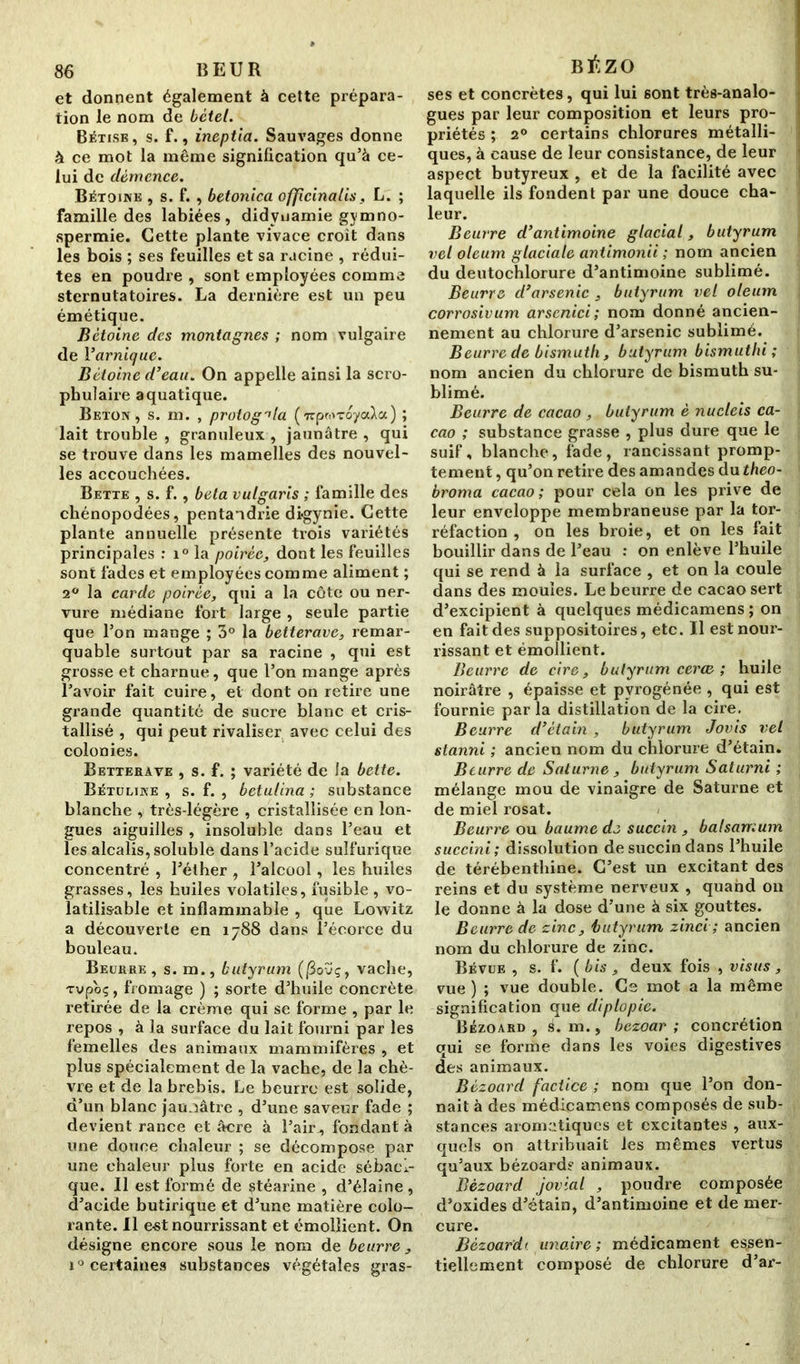 et donnent également à cette prépara- tion le nom de bétel. Bêtise , s. f., ineptia. Sauvages donne à ce mot la même signification qu’à ce- lui de démence. Bétoine , s. f. , betonica offcinalis, L. ; famille des labiées, didvnamie gymno- spermie. Cette plante vivace croit dans les bois ; ses feuilles et sa racine , rédui- tes en poudre , sont employées comme sternutatoires. La dernière est un peu émétique. Bétoine des montagnes ; nom vulgaire de l’arniquc. Bétoine d’eau. On appelle ainsi la scro- pbulaire aquatique. Béton, s. m. , protog^la («pwToyaXa) ; lait trouble , granuleux , jaunâtre , qui se trouve dans les mamelles des nouvel- les accouchées. Bette , s. f. , beta vutgaris ; famille des chénopodées, pentandrie digynie. Cette plante annuelle présente trois variétés principales : i° la poirée, dont les feuilles sont fades et employées comme aliment ; 2° la carde poirée, qui a la côte ou ner- vure médiane fort large , seule partie que l’on mange ; 3° la betterave, remar- quable surtout par sa racine , qui est grosse et charnue, que l’on mange après l’avoir fait cuire, et dont on retire une grande quantité de sucre blanc et cris- tallisé , qui peut rivaliser avec celui des colonies. Betterave , s. f. ; variété de la bette. Bétuline , s. f. , betulina ; substance blanche , très-légère , cristallisée en lon- gues aiguilles , insoluble dans l’eau et les alcalis, soluble dans l’acide sulfurique concentré , l’éther , l’alcool, les huiles grasses, les huiles volatiles, fusible , vo- latilisable et inflammable , que Lowitz a découverte en 1788 dans l’écorce du bouleau. Beurre, s. m., butyrum (jSoïç, vache, xvpoç, fromage ) ; sorte d’huile concrète retirée de la crème qui se forme , par le repos , à la surface du lait fourni par les femelles des animaux mammifères , et plus spécialement de la vache, de la chè- vre et de la brebis. Le beurre est solide, d’un blanc jaunâtre , d’une saveur fade ; devient rance et âcre à l’air , fondant à une douce chaleur ; se décompose par une chaleur plus forte en acide sébaci- que. Il est formé de stéarine , d’élaine, d’acide butirique et d’une matière colo- rante. Il e-st nourrissant et émollient. On désigne encore sous le nom de beurre, i° certaines substances végétales gras- BÉZO ses et concrètes, qui lui sont très-analo- gues par leur composition et leurs pro- priétés ; 20 certains chlorures métalli- ques, à cause de leur consistance, de leur aspect butyreux , et de la facilité avec laquelle ils fondent par une douce cha- leur. Beurre d’antimoine glacial, butyrum vel oleum glaciale antimonii ; nom ancien du deutochlorure d’antimoine sublimé. Beurre d’arsenic , butyrum vel oleum corrosivum arscnici; nom donné ancien- nement au chlorure d’arsenic sublimé. Beurre de bismuth, butyrum bismuthi ; nom ancien du chlorure de bismuth su- blimé. Beurre de cacao , butyrum è nucteis ca- cao ; substance grasse , plus dure que le suif, blanche, fade, rancissant promp- tement , qu’on retire des amandes du theo- broma cacao; pour cela on les prive de leur enveloppe membraneuse par la tor- réfaction , on les broie, et on les fait bouillir dans de l’eau : on enlève l’huile qui se rend à la surface , et on la coule dans des moules. Le beurre de cacao sert d’excipient à quelques médicamens ; on en fait des suppositoires, etc. Il est nour- rissant et émollient. Beurre de cire, butyrum cerce ; huile noirâtre , épaisse et pvrogénée , qui est fournie par la distillation de la cire. Beurre d’étain , butyrum Jovis vel stanni ; ancien nom du chlorure d’étain. Beurre de Saturne , butyrum Saturni ; mélange mou de vinaigre de Saturne et de miel rosat. Beurre ou baume de succin , balsamum succini; dissolution de succin dans l’huile de térébenthine. C’est un excitant des reins et du système nerveux , quand on le donne à la dose d’une à six gouttes. Beurre de zinc, butyrum zinci ; ancien nom du chlorure de zinc. Bévue , s. f. ( bis , deux fois , vis us , vue) ; vue double. Cs mot a la même signification que diplopie. Bézoard , é. m., bezoar ; concrétion qui se forme dans les voies digestives des animaux. Bézoard factice ; nom que l’on don- nait à des médicamens composés de sub- stances aromatiques et excitantes , aux- quels on attribuait les mêmes vertus qu’aux bézoard? animaux. Bézoard jovial , poudre composée d’oxides d’étain, d’antimoine et de mer- cure. Bézoardt unaire ; médicament essen- tiellement composé de chlorure d’ar-