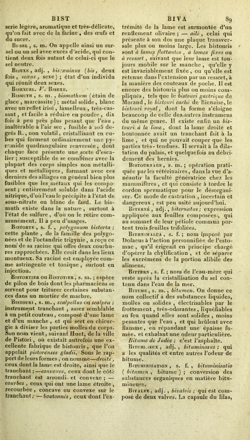 BIST sérié légère, aromatique et très-délicate, qu’on fait avec de la farine , des œufs et du sucre. Bi-sel , s. m. On appelle ainsi un sur- sel ou un sel avec excès d’acide, qui con- tient deux fois autant de celui-ci que le sel neutre. Bisexe , adj. , bisrxuinus (bis, deux fois, scxus, sexe) ; état d’un individu qui réunit deux sexes. Bisexuel. V. Bisexe. Bismuth , s. m. , bismuthum (étain de glace , marcassite) ; métal solide, blanc avec un reflet irisé, lamelleux , très-cas- sant , et facile à réduire en poudre , dix fois à peu près plus pesant que l’eau , inaltérable à l’air sec , fusible à ao5 de- grés R., non volatil, cristallisant en cu- bes qui forment ordinairement une py- ramide quadrangulaire renversée, dont chaque face présente une sorte d’esca- lier ; susceptible de se combiner avec la plupart des corps simples non métalli- ques et métalliques, formant avec ces derniers des alliages en général bien plus fusibles que lesmétaux qui les compo- sent ; entièrement soluble dans l’acide nitrique, d’où l’eau le précipite à l’état de sous-nitrate ou blanc de fard. Le bis- muth existe dans la nature , surtout à l’état de sulfure, d’où on le retire com- munément. Il a peu d’usages. Bistorte , s. f. , polygonum bistorla : cette plante , de la famille des polygo- nées et de l’octandrie trigynie, a reçu ce nom de sa racine qui offre deux courbu- res rapprochées. Elle croît dans les lieux montueux. Sa raciné est employée com- me astringente et tonique , surtout en injection. Bistortier ou Bistotier, s. m. ; espèce de pilon de bois dont les pharmaciens se servent pour triturer certaines substan- ces dans un mortier de marbre. Bistouri , s. m., scalpellus ou scalpea ; instrument tranchant , assez semblable à un petit couteau, composé d’une lame et d’un manche , et qui sert en chirur- gie à diviser les parties molles du corps. Son nom vient, suivant Huet, de la ville de Pistori, où existait autrefois une ex- cellente fabrique de bistouris , que l’on appelait pistorenses gladii. Sous le rap- port de leurs formes , on nomme—droits, ceux dont la lame est droite, ainsi que le tranchant ;—convexes, ceux dont le côté tranchant est arrondi et convexe ; — courbes , ceux qui ont une lame étroite , recourbée , concave ou convexe sur le tranchant; —boutonnes, ceux dont l’ex- BIVA 89 trémité de la lame est surmontée d’un renflement olivaire ; — ailé, celui qui présente à son dos une plaque transver- sale plus ou moins large. Les bistouris sont à lamep flottantes , à lames fixes ou à ressort, suivant que leur lame est tou- jours mobile sur le manche , qu’elle y est invariablement fixée , ou qu’elle est retenue dans l’extension par un ressort, à la manière des couteaux de poche. Il est encore des bistouris plus ou moins com- pliqués , tels que le bistouri gastrique de Morand , le bistouri caclw de Bienaise, le bistouri royal, dont la forme s’éloigne beaucoup de celle des.autres instrumens du même genre. Il existe enfin un bis- touri à ta lime, dont la lame droite et boutonnée avait un tranchant fait à la lime , et qui ne pouvait couper que les parties très - tendues. Il servait à la dila- tation du palais, et quelquefois au débri- dement des hernies. Bistournage, s. m. ; opération prati- quée par les vétérinaires, dans la vue d’a- néantir la faculté génératrice chez les mammifères , et qui consiste à tordre le cordon spermatique pour le désorgani- ser. Ce mode de castration , incertain et dangereux , est peu usité aujourd’hui. Biterné, adj., biternatus ; expression appliquée aux feuilles composées-, qui au sommet de leur pétiole commun por- tent trois feuilles trifoliées. Bithnimalca , s. f. ; nom ijnposé par Dolaeus à l’action personnifiée de l’esto- mac , qu’il érigeait en principe chargé d’opérer la chylification , et de séparer les excrémens de la portion alibile des alimens. Bittern , s. f. ; nom de l’ea-u-mère qui reste après la cristallisation du sel con- tenu dans l’eau de la mer. Bitume , s. m., bitumen. On donne ce nom collectif à des substances liquides, molles ou solides , électrisables par le frottement, très-odorantes, liquéfiables au feu quand elles sont solides , moins pesantes que l’eau , et qui brûlent avec flamme, en répandant une épaisse fu- mée, et exhalant une odeur particulière. Bitume de Judée ; c’est l’asphalte. Bitumineux , adj. , bituminosus ; qui a les qualités et entre autres l’odeur de bitume. Bituminisation , s. f. , bituminisatio ( bitumen , bitume ) ; conversion des substances organiques en matière bitu- mineuse. Bivalve, adj. , bivalvis ; qui est com- posé de deux valves. La capsule du lilas.