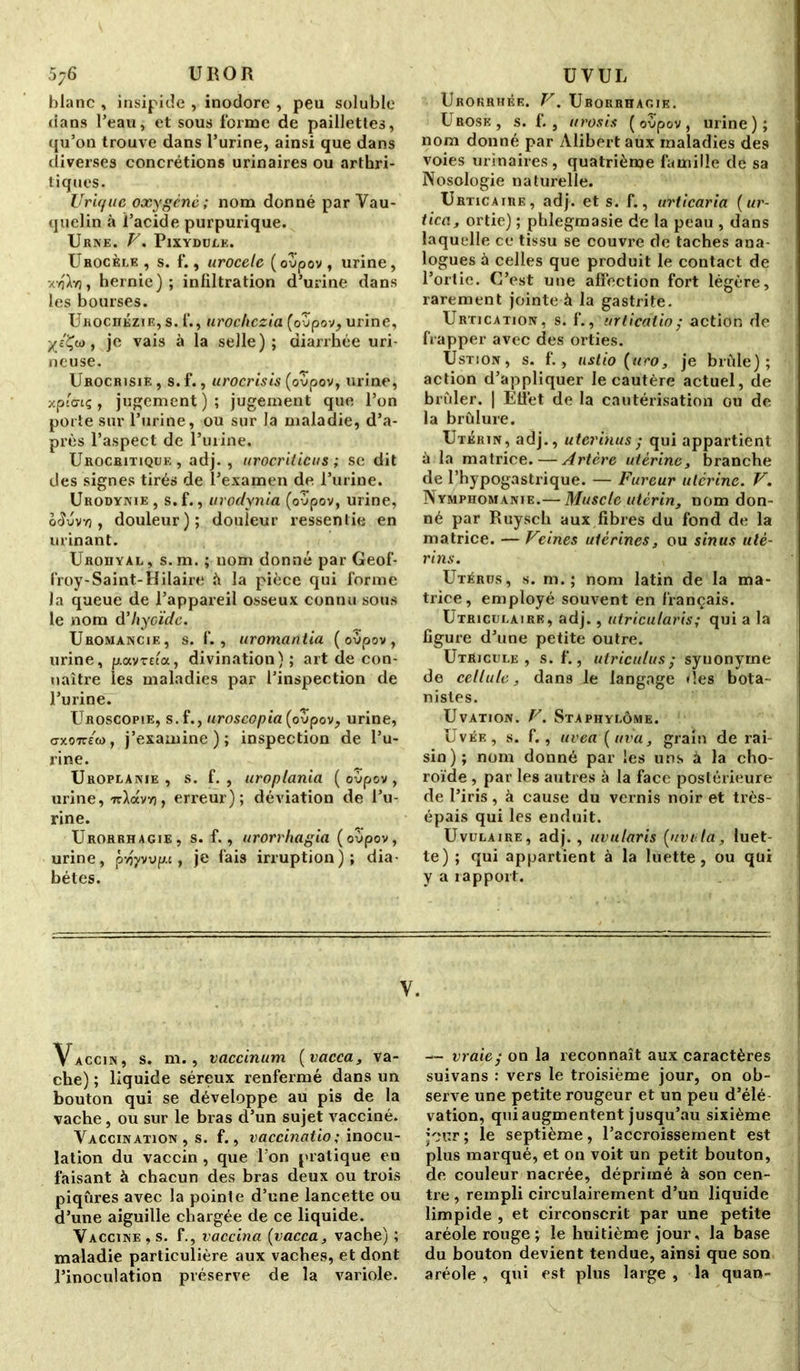 5y6 U RO R blanc , insipide , inodore , peu soluble dans l’eau, et sous forme de paillettes, qu’on trouve dans l’urine, ainsi que dans diverses concrétions urinaires ou arthri- tiques. Urique oxygène; nom donné par Vau- quelin à l’acide purpurique. Urne. V. Pixydulk. Urocèee , s. f., urocele (oupov , urine, xyjXyj, hernie); iniiltration d’urine dans les bourses. Urociiézie, s. f., urochczia (oupov, urine, , je vais à la selle); diarrhée uri- neuse. Urocrisie , s. f., urocrisis (oupov, urine, xpiGtq, jugement); jugement que l’on porte sur l’urine, ou sur la maladie, d’a- près l’aspect de l’urine. Urocritique , adj. , urocrilicus ; se dit des signes tirés de l’examen de l’urine. Urodynie, s.f., urodynia (oupov, urine, o<îuvv), douleur); douleur ressentie en urinant. Urohyàl , s. m. ; nom donné par Geof- froy-Saint-Hilaire à la pièce qui forme Ja queue de l’appareil osseux connu sous le nom d'hyoïde. Uromancje, s. f., uromantia (oùpov, urine, poevreta, divination) ; art de con- naître les maladies par l’inspection de l’urine. Uroscopie, s.f., uroscopia (oupov, urine, cnco-ir/o), j’examine); inspection de l’u- rine. Uroplanie , s. f. , uroplania (oupov, urine, ttAocv?), erreur); déviation de l’u- rine. Urorrhagie, s. f., urorrhagia (oupov, urine, pvjj/v up.c, je fais irruption); dia- bètes. y. Vaccin, s. ni., vaccinum (vacca, va- che) ; liquide séreux renfermé dans un bouton qui se développe au pis de la vache, ou sur le bras d’un sujet vacciné. Vaccination , s. f., vaccinatio; inocu- lation du vaccin , que l’on pratique en faisant à chacun des bras deux ou trois piqûres avec la pointe d’une lancette ou d’une aiguille chargée de ce liquide. Vaccine , s. f., vaccina {vacca, vache) ; maladie particulière aux vaches, et dont l’inoculation préserve de la variole. UVUL Urokrhée. V. Urorrhagie. Urose, s. f., urosis (oupov, urine); nom donné par Àlibert aux maladies des voies urinaires, quatrième famille de sa Nosologie naturelle. Urticaire, adj. et s. f., urticaria (ur- tica, ortie) ; phlegmasie de la peau , dans laquelle ce tissu se couvre de taches ana- logues à celles que produit le contact de l’ortie. C’est une affection fort légère, rarement jointe à la gastrite. Urtication, s. f., urticaïio; action de frapper avec des orties. Ustion, s. f., ustio (uro, je brûle); action d’appliquer Je cautère actuel, de brûler. | Effet de la cautérisation ou de la brûlure. Utérin, adj., uterinus ; qui appartient à la matrice.—Artère utérine, branche de l’hypogastrique. — Fureur utérine. V. Nymphomanie.— Muscle utérin, nom don- né par Ruysch aux fibres du fond de la matrice. — Veines utérines, ou sinus uté- rins. Utérus, s. m. ; nom latin de la ma- trice, employé souvent en français. Utriculaire, adj., utricularis; qui a la figure d’une petite outre. Utricule , s.f., utriculus ; synonyme de cellule, dans le langage «les bota- nistes. UvATION. V. StAPHYLÔME. üvée, s. f., uvea ( uva, grain de rai- sin); nom donné par les uns à la cho- roïde , par les autres à la face postérieure de l’iris, à cause du vernis noir et très- épais qui les enduit. Uvulaire, adj., uvularis {nvi la, luet- te) ; qui appartient à la luette, ou qui y a rapport. —■ vraie; on la reconnaît aux caractères suivans : vers le troisième jour, on ob- serve une petite rougeur et un peu d’élé vation, qui augmentent jusqu’au sixième jour ; le septième, l’accroissement est plus marqué, et on voit un petit bouton, de couleur nacrée, déprimé à son cen- tre , rempli circulairement d’un liquide limpide , et circonscrit par une petite aréole rouge; le huitième jour, la base du bouton devient tendue, ainsi que son aréole , qui est plus large , la quan-