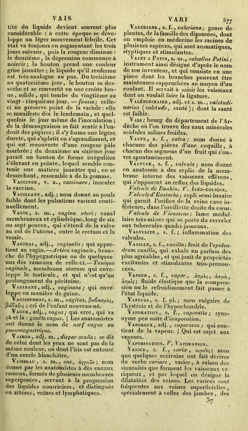 VAIS tité du liquide devient souvent plus considérable : à cette époque se déve- loppe un léger mouvement fébrile. Cet état va toujours en augmentant les trois jours suivans , puis la rougeur diminue : le douzième, la dépression commence à noircir ; la bouton prend une couleur grise jaunâtre ; le liquide qu’il renferme est très-analogue au pus. Du treizième au quatorzième jour, le bouton se des- sèche et se convertit en une croûte bru- ne , solide, qui tombe du vingtième au vingt - cinquième jour. — fausse; celle- ci ne préserve point de la variole : elle se manifeste dès le lendemain, et quel- quefois le jour même de l’inoculation ; de la démangeaison se fait sentir à l’en- droit des piqûres ; il s’y forme une légère, dureté, qui s’aplatit en s’agrandissant, et qui est recouverte d’une rougeur pâle marbrée ; du deuxième au sixième jour paraît un bouton de forme irrégulière s’élevant en pointe, lequel semble con- tenir une matière jaunâtre qui, en se desséchant, ressemble à de la gomme. Vacciner, v. a., vaccinare ; inoculer la vaccine. Vacillant, adj. ; nom donné au pouls faible dont les pulsations varient conti- nuellement. Vagin, s. m., vagina titeri ; canal membraneux et cylindrique, long de six ou sept pouces, qui s'étend de la vulve au col de l’utérus, entre le rectum et la vessie. Vaginal, adj., vaginalis ; qui appar- tient au vagin.—Artère vaginale, bran- che de l’hypcgastrique ou de quelques- uns des rameaux de celle-ci.—Tunique vaginale, membrane séreuse qui enve- loppe le testicule, et qui n’est qu’un prolongement du péritoine. Vaginant , adj., vaginans ; qui enve- loppe en manière de gaine. Vagissement, s. m., vagit us, ^aSourp-oç, fidSat-iç ; cri de l’enfant nouveau-né. Vague, adj., vagus; qui erre, qui va çà et là : goutte vague. | Les anatomistes ont donné le nom de nerf vague au pneumogastrique. Vairon , adj. m. , dis par ocutis ; se dit de celui dont les yeux ne sont pas de la même couleur, ou dont l’iris est entouré d’un cercle blanchâtre. Vaisseau, s. m., vas, àyytiov ; nom donné par les anatomistes à des canaux rameux, formés de plusieurs membranes superposées, servant à la progression des liquides nourriciers, et distingués en artères, veines et lymphatiques. V ARI 577 Valériane , s. f., valeriana ; genre de plantes, de la famille des dipsacées, dont on emploie en médecine les racines de plusieurs espèces, qui sont aromatiques, styptiques et stimulantes. Valet a Patin, s. m., volsellus Patini; instrument ainsi désigné d’après le nom de son inventeur, et qui consiste en une pince dont les branches peuvent être maintenues rapprochées au moyen d’un coulant. Il servait à saisir les vaisseaux dont on voulait faire la ligature. Valétudinaire , adj. et s. m., valetudi- narius {valetudo, santé); dont la santé est faible. Vals; bourg du département de l’Ar- dèche où l’on trouve des eaux minérales acidulés salines froides. Valve, s. f., valva ; nom donné à chacune des pièces d’une coquille, à chacun des segmens d’un fruit qui s’ou- vre spontanément. Valvule, s. f., vatvula; nom donné en anatomie à des replis de la mem- brane interne des vaisseaux efférens, qui s’opposent au reflux des liquides. Valvule de Bauhin. V. Iléo-colique. Valvuled’Euslachey repli semi-lunaire qui garnit l’orifice de la veine cave in- férieure, dans l’oreillette droite du cœur. Valvule de Vieusscns ; lame médul- laire très-mince qui se porte du cervelet aux tubercules quadri-jumeaux. Valvulite, s. f. ; inflammation des valvules. Vanille, s. f., vanilla; fruit de Yepiden- drum vanilla, qui exhale un parfum des plus agréables, et qui jouit de propriétés excitantes et stimulantes très-pronon- cées. Vapeur, s. f., vapor, âv[j.oç, àruri, aTfdç; fluide élastique que la compres- sion ou le refroidissement fait passer à l’état liquide. Vapeurs, s. f. pl. ; nom vulgaire de l’hystérie et de l’hypochondrie. Vaporation, s. f., vaporaiio ; syno- nyme peu usité d’évaporation. Vaporeux, adj., vaporosus ; qui con- tient de la vapeur. | Qui est sujet aux vapeurs. Vaporisation. V. Vaporation. V arice , s. f., varix , xtpcoç ; nom que quelques écrivains ont fait dériver du verbe variare , varier, à raison des sinuosités que forment les vaisseaux va- riqueux , et par lequel on désigne la dilatation des veines. Les varices sont fréquentes aux veines superficielles, spécialement à celles des jambes , des 37