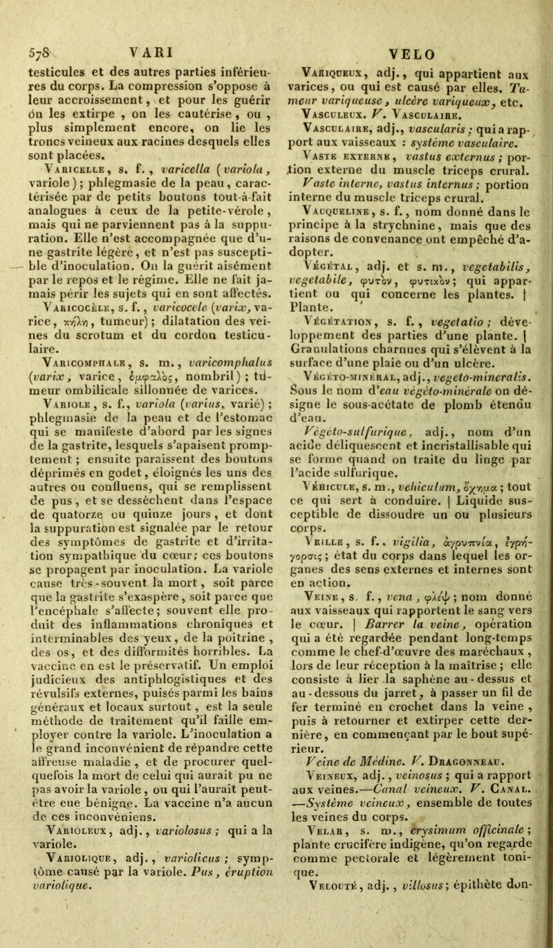 testicules et des autres parties inférieu- res du corps. La compression s’oppose à leur accroissement, et pour les guérir ôn les extirpe , on les cautérise , ou , plus simplement encore, on lie les troncs veineux aux racines desquels elles sont placées. Y a ai celle, s. f. , varicella (variola, variole); phlegmasie de la peau, carac- térisée par de petits boutons tout-à-fait analogues à ceux de la petite-vérole, mais qui ne parviennent pas à la suppu- ration. Elle n’est accompagnée que d’u- ne gastrite légère, et n’est pas suscepti- ble d’inoculation. On la guérit aisément par le repos et le régime. Elle ne fait ja- mais périr les sujets qui en sont affectés. Varicocèle, s. f., varicocèle (varix, va- rice, xtjXyî, tumeur); dilatation des vei- nes du scrotum et du cordon testicu- laire. Varicomphale , s. m., varicomplialus (varix, varice, épKp.aVoç, nombril) ; tii- meur ombilicale sillonnée de varices. Variole, s. f., variola (varias, varié); phlegmasie de la peau et de l’estomac qui se manifeste d’abord par les signes de la gastrite, lesquels s’apaisent promp- tement ; ensuite paraissent des boutons déprimés en godet, éloignés les uns des autres ou confluens, qui se remplissent de pus , et se dessèchent dans l’espace de quatorze ou quinze jours , et dont la suppuration est signalée par le retour des symptômes de gastrite et d’irrita- tion sympathique du cœur; ces boutons se propagent par inoculation. La variole cause très-souvent la mort, soit parce que la gastrite s’exaspère, soit parce que l’encéphale s’alfecte; souvent elle pro- duit des inflammations chroniques et interminables des yeux, de la poitrine , des os, et des difformités horribles. La vaccine en est le préservatif. Un emploi judicieux des antiphlogistiques et des révulsifs externes, puisés parmi les bains généraux et locaux surtout, est la seule méthode de traitement qu’il faille em- ployer contre la variole. L’inoculation a le grand inconvénient de répandre cette affreuse maladie , et de procurer quel- quefois la mort de celui qui aurait pu ne pas avoir la variole, ou qui l’aurait peut- être eue bénigne. La vaccine n’a aucun de ces inconvéniens. Varioleux, adj., variolosus ; qui a la variole. Variolique, adj., variolicus ; symp- tôme causé par la variole. Pus, éruption variolique. Variqueux, adj., qui appartient aux varices, ou qui est causé par elles. Tu- meur variqueuse , ulcère variqueux, etc. Vasculeux. F. Vasculaire. Vasculaire, adj., vascularis ; qui a rap- port aux vaisseaux : système vasculaire. Vaste externe, vast us extern us ; por- tion externe du muscle triceps crural. Faste interne, vastus internus ; portion interne du muscle triceps crural. Vauqueline, s. f., nom donné dans le principe à la strychnine, mais que des raisons de convenance ont empêché d’a- dopter. Végétal, adj. et s. m., vegetabilis, vegetabile, epu-rov, cpvTtx'ov; qui appar- tient ou qui concerne les plantes. j Plante. Végétation, s. f., vegetatio ; déve- loppement des parties d’une plante. | Granulations charnues qui s’élèvent à la surface d’une plaie ou d’un ulcère. Végéto-minéral, adj., vegeto-mineralis. Sous le nom d'eau vcgcto-minèralc on dé- signe le sous-acétate de plomb étendu d’eau. Fégéto-sulfuriquc, adj., nom d’un acide déliquescent et incristallisablc qui se forme quand on traite du linge par l’acide sulfurique. Véhicule, s. m., veliiculum, office ; tout ce qui sert à conduire. | Liquide sus- ceptible de dissoudre un ou plusieurs corps. Veille, s. f., vigilia, ocypu?rvta, lypv?- yopaiç ; état du corps dans lequel les or- ganes des sens externes et internes sont en action. Veine , s. f., vena , cp'//\p ; nom donné aux vaisseaux qui rapportent le sang vers le cœur. | Barrer la veine, opération qui a été regardée pendant long-temps comme le chef-d’œuvre des maréchaux , lors de leur réception à la maîtrise ; elle consiste à lier la saphène au - dessus et au-dessous du jarret, à passer un fil de fer terminé en crochet dans la veine , puis à retourner et extirper cette der- nière, en commençant par le bout supé- rieur. Feine de Médine. F. Dragonneau. Veineux, adj., veinosus ; qui a rapport aux veines.—Canal veineux. F. Canal. —Système veineux, ensemble de toutes les veines du corps. Velar, s. m., erysimum officinale; plante crucifère indigène, qu’on regarde comme pectorale et légèrement toni- que. Velouté, adj., villosus; épithète don-