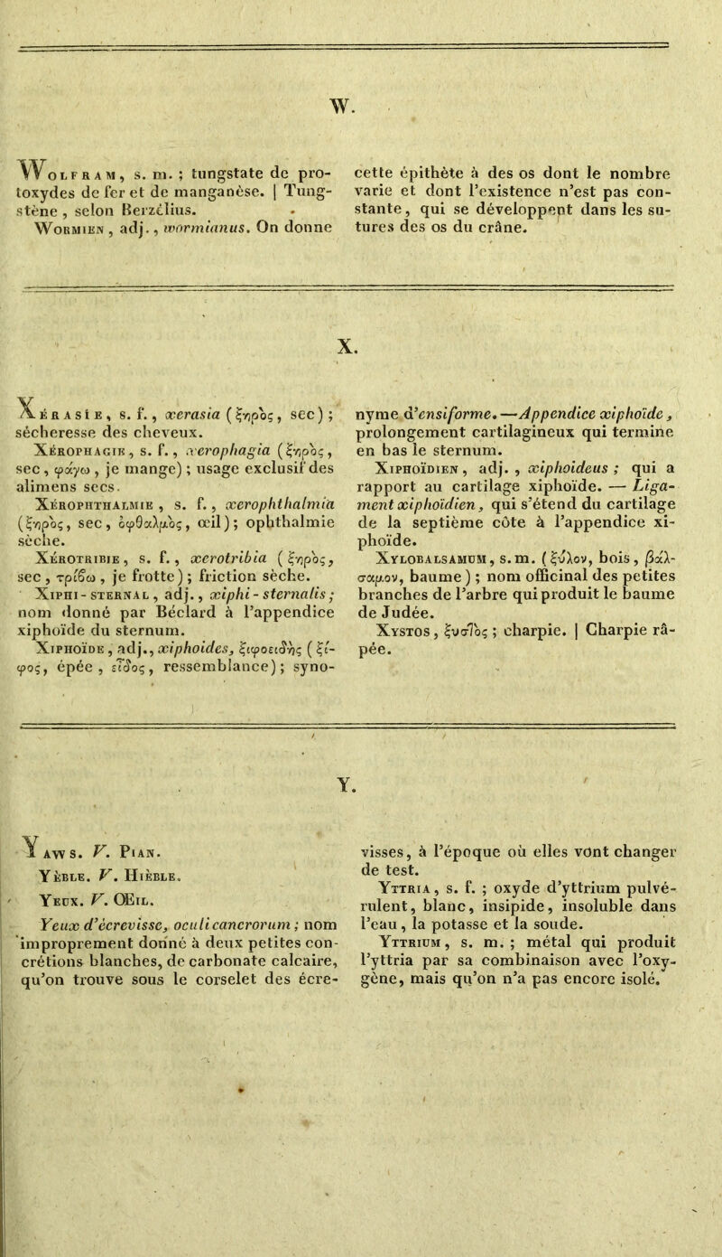 w. Wou..., s. m. ; tungstate de pro- toxydes de fer et de manganèse. | Tung- stène , selon Berzélius. Wormien , adj., wormianus. On donne cette épithète à des os dont le nombre varie et dont l’existence n’est pas con- stante , qui se développent dans les su- tures des os du crâne. X. é fi a s i e , s. f., xerasia ( Çyjpo;, sec ) ; sécheresse des cheveux. Xerophagik, s. f., xerophagia (£vjpoç, sec, cpayio , je mange) ; usage exclusif des alimens secs. Xérophthalmik , s. f., xerophthalmia (£-/)poç, sec, ô<p0a>p.o;, œil); ophthalmie sèche. Xérotribie , s. f., xerotribia (£vjpoç, sec , rp'iSa , je frotte) ; friction sèche. Xiphi-sternal , adj., xiphi- sternalis • nom donné par Béclard à l’appendice xiphoïde du sternum. Xiphoïde , adj., xiphoides, Çttpoectîrjç ( £t- <poç, épée, îTcîoç, ressemblance); syno- X. nyme d’ensiforme,—Appendice xiphoïde, prolongement cartilagineux qui termiiie en bas le sternum. Xiphoïdien, adj., xiphoideus ; qui a rapport au cartilage xiphoïde. —- Liga- ment xiphoïdien, qui s’étend du cartilage de la septième côte à l’appendice xi- phoïde. Xylobalsamüm, s.m. (£v>ov, bois, |3aX- crap.ov, baume ) ; nom officinal des petites branches de l’arbre qui produit le baume de Judée. Xystos , £va-Tôt; ; charpie. ] Charpie râ- pée. Y. i A\v s. F. Pian. Yeble• V. Hi ÈBLE. Yeüx. V. Œil. Yeux d’écrevisse, oculicancrorum ; nom improprement donné à deux petites con- crétions blanches, de carbonate calcaire, qu’on trouve sous le corselet des écre- visses, à l’époque où elles vont changer de test. Yttria , s. f. ; oxyde d’yttrium pulvé- rulent, blanc, insipide, insoluble dans l’eau, la potasse et la soude. Yttriüm , s. m. ; métal qui produit l’yttria par sa combinaison avec l’oxy- gène, mais qu’on n’a pas encore isolé.