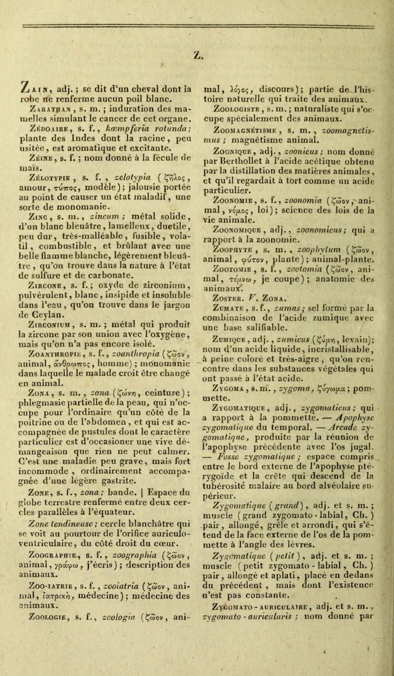 Z. Z a ï n , adj. ; se dit d’un cheval dont ia robe ne renferme aucun poil blanc. Zaratjian, s. m. ; induration des ma- melles simulant le cancer de cet organe. Zédoaire, s. f., kœmpferia rotunda; plante des Indes dont la racine, peu usitée, est aromatique et excitante. Zéine , s. f. ; nom donné à la fécule de maïs. Zélotypie , s. f. , zelotypia ( ÇyjXoç , amour, tvttoç, modèle); jalousie portée au point de causer un état maladif, une sorte de monomanie. Zinc , s. m., zincum ; métal solide , d’un blanc bleuâtre, lamelleux, ductile, peu dur, très-malléable, fusible, vola- til , combustible, et brûlant avec une belle flamme blanche, légèrement bleuâ- tre , qu’on trouve dans la nature à l’état de sulfure et de carbonate. Zircone, s. f. ; oxyde de zirconium, pulvérulent, blanc, insipide et insoluble dans l’eau, qu’on trouve dans le jargon de Geylan. Zirconium, s. m. ; métal qui produit la zircone par son union avec l’oxygène, mais qu’on n’a pas encore isolé. Zoanthropik, s. f., zoanihropia (Çwov, animal, av0pw7roç, homme) ; monomanie dans laquelle le malade croit être changé en animal. Zona, s. m., zona (Çwvvj, ceinture); phlegmasie partielle de la peau, qui n’oc- cupe pour l’ordinaire qu’un côté de la poitrine ou de l’abdomen , et qui est ac- compagnée de pustules dont le caractère particulier est d’occasioner une vive dé- mangeaison que rien ne peut calmer. C’est une maladie peu grave, mais fort incommode , ordinairement accompa- gnée d’une légère gastrite. Zone, s. f., zona; bande. | Espace du globe terrestre renfermé entre deux cer- cles parallèles à l’équateur. Zone tendineuse ; cercle blanchâtre qui se voit au pourtour de l’orifice auriculo- ventriculaire, du côté droit du cœur. Zoographie., s. f., zoographia (Ç«ov, animal, ypacpw, j’écris) ; description des animaux. Zoo-iatrie , s. f., zooiatria ( Çwov , ani- mal, t’arptxr), médecine); médecine des animaux. Zoologie, s. f., zoologia (&oov, ani- mal, Ao')oç, discours); partie de l’his- toire naturelle qui traite des animaux. Zoologiste , s. m. ; naturaliste qui s’oc- cupe spécialement des animaux. Zoomagnétisme , s. m. , zoomagnctis- mus ; magnétisme animal. Zoonique , adj., zoonicus ; nom donné par Bertbollet à l’acide acétique obtenu par la distillation des matières animales, et qu’il regardait à tort comme un acide particulier. Zoonomie, s. f., zoonomia ( Çôïov,'ani- mal, vojjioç, loi); science des lois de la vie animale. Zoonomique , adj., zoonomicus; qui a rapport à la zoonomie. Zoophyte , s. m. , zoophylum (£wov, animal, <pvrov, plante); animal-plante. Zootomie , s. f., zootomia (Çoïov , ani- mal, rtp.viaj je coupe); anatomie des animaux. Zoster. V. Zona. Zumate, s.f., zumas; sel formé par la combinaison de l’acide zumique avec une base salifiable. Zumique , adj., zumicus (Çvpyj, levain); nom d’un acide liquide, incristallisabJe, û peine coloré et très-aigre, qu’on ren- contre dans les substances végétales qui ont passé à l’état acide. Zygoma , s. m., zygoma, Çvywp.a ; pom- mette. Zygomatique, adj., zygomaticus ; qui a rapport à la pommette. — Apophyse zygomatique du temporal. —Arcade zy- gomatique, produite par la réunion de l’apophyse précédente avec l’os jugal. — Fosse zygomatique ; espace compris entre Je bord externe de l’apophyse pté- rygoïde et la crête qui descend de la tubérosité malaire au bord alvéolaire su- périeur. Zygomatique ( grand), adj. et s. m. ; muscle (grand zygomato - labial, Ch.) pair, allongé, grêle et arrondi, qui s’é- tend de la face externe de l’os de la pom- mette à l’angle des lèvres. Zygomatique (petit ), adj. et s. m. ; muscle ( petit zygomato - labial, Ch. ) pair, allongé et aplati, placé en dedans du précédent , mais dont l’existence n’est pas constante. ZyGOMATO - auriculaire , adj. et s. m., zygomato - auricularis ; nom donné par
