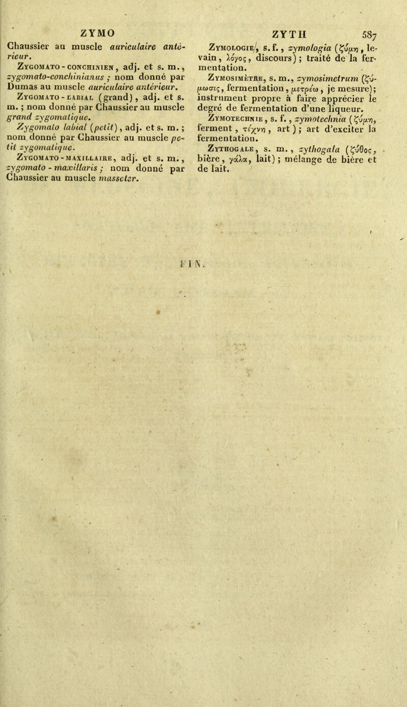 ZYMO Chaussier au muscle auriculaire anté- rieur. Zygomato- conchinien , adj. et s. m., zygomato-conchinianus ; nom donné par Dumas au muscle auriculaire antérieur. Zygomato - jubial (grand), adj. et s. m. ; nom donné par Chaussier au muscle grand zygomatique. Zygomato labial (petit), adj. et s. m. ; nom donné par Chaussier au muscle pe- tit zygomatique. Zygomato-maxillaire, adj. et s. m., zygomato - maxillaris ; nom donné par Chaussier au muscle masseter. ZYTH 58; Zymologie', s.f., zymologia (Çupj, le- vain , Aoyoç, discours); traité de la fer- mentation. Zymosimètre, s. m., zymosimetrum (Çy- fwacrcç, fermentation, ^erpe», je mesure); instrument propre à faire apprécier le degré de fermentation d’une liqueur. Zymotechnie, s. f., zymoteclinia (Çvp.?), ferment, t/^vvj , art ) ; art d’exciter la fermentation. Zythogale, s. m., zythogala (ÇvQoç, bière, ydloc, lait); mélange de bière et de lait.