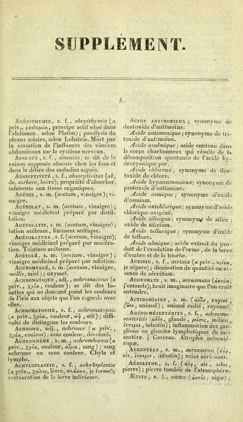 AbÉpîthymie, s. f., abepithymia {et priv., sîr»0vyu<flt, principe actif situé dans l’abdomen, selon Platon); paralysie du plexus solaire, selon Lobstein. Mort par la cessation de l’influence des viscères abdominaux sur le système nerveux. Absence , s. f. , amenda; se dit de la raison supposée absente chez les fous et dans le délire des maladies aiguës. Absorptivité , s. f., absorptivitas {ab, de, sorbere, boire); propriété d’absorber, inhérente aux tissus organiques. Acétol , s. m. (acetum, vinaigre ) ; vi- naigre. Acétolat , s. m. (acetum , vinaigre) ; vinaigre médicinal préparé par distil- lation. Acétolatif, s. m. {acetum, vinaigre) 5 lotion acéteuse, Uniment acétique. Acétolature , s. f. {acetum, vinaigre); vinaigre médicinal préparé par macéra- tion. Teinture acéteuse. Acétolé , s. m. {acetum, vinaigre ) ; vinaigre médicinal préparé par solution. Acétomellé, s. m. {acetum, vinaigre, mellis, miel) ; oxymel. Achromatique , adj., acliromadcus {et priv., Xpô*, couleur); se dit des lu- nettes qui 11e donnent point les couleurs de l’iris aux objets que l’on regarde avec elles. Achromatopsie , s. f., achromatcpsis (si priv., XP°a’> couleur, ^ œ^) 5 diffi- culté de distinguer les couleurs. Achrome, adj., achroma {et priv., %soet, couleur) ; sans couleur, décoloré. Achromhème , s. m., achromhæma {et priv., Xpôct, couleur, ctîpet, sang) ; sang achrome ou sans couleur. Chyle et lymphe. Achyloplastie , s. f., achyloplastia {et priv., lèvre, 7tt<tcra-'je, je forme); restauration de la lèvre inférieure. A. Acide antimonieux ; synonyme de dentoxide d’antimoine. Acide antimonique ; synonyme de tri- toxide d’antimoine. Acide azulmique ; acide contenu dans le corps charbonneux qui résuite de la décomposition spontanée de l’acide hy- drocyanique pur. Acide chloreux ; synonyme de déu- loxide de chlore. Acide hyp antimonieux; synonyme de protoxide d’antimoine. Acide osmique ; synonyme d’oxide d’osmium. Acide oxichlorique; synonyme d’acide chlorique oxigéné. Acide silicique ; synonyrpp de silice ; oxide de siiiciura. Acide tellurique; synonyme d’oxide de tellure. Acide ulmique ; acide extrait du pro- duit de l’exudation de l’orme , de la terre d’ombre et de la tourbe. Acrinie, s. f., acrinia {et priv., xpiyos, je sépare) ; diminution de quantité ou ab- sence de sécrétion. Acousmate , s. m., acousmata {ÀxoCn j’entends); bruit imaginaire que l’on croit entendre. Actinozoaîre , s. m. ( àxi'tv, rayon , f®OV, animal) ; animal radié , rayonné.’ Adéno-mésentértte , s. f. , adenome- senteritis (àcfav, glande, milieu , hnripoy, intestin) ; inflammation des gan- glions ou glandes lymphatiques du mé- sentère. J Carreau. Atrophie mésenté- rique. . Aerentère, s. m., aerenteron («o)p, air, evrepov , intestin) ; voies aériennes. . Aérolithe, s. f. {edi p, air, xiQ os,, pierre) ; pierre tombée de l’atmosphère. Ætite , s. f., cetites («sTof, aigle) ;