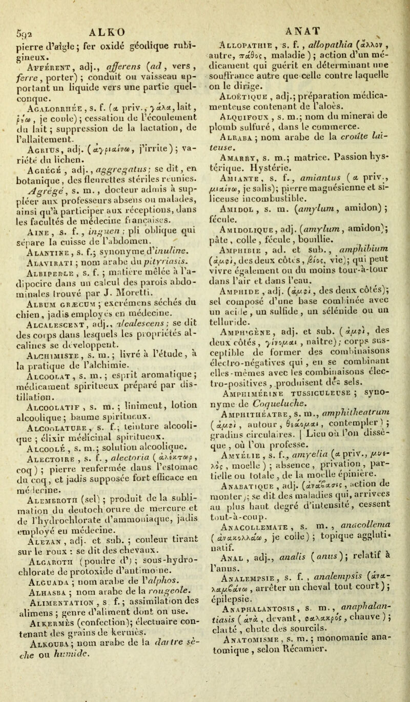 pierre d’aigle ; fer oxidé géodique rubi- gineux. Afférent, adj., ajjerens (ad, vers, ferre, porter) ; conduit ou vaisseau ap- portant un liquide vers une partie quel- conque. Agalorrhée , s. f. fat priv.,-yéiKA, lait, f, je coule) ; cessation de l’écoulement du lait; suppression de la lactation, de l’allaitement. Aguitjs, adj. (Àypictim, j’irrite); va- riété du lichen. Agrégé , adj., aggregalus; se dit, en botanique, des fleurettes stérilesrtunies. Agrégé, s. m., docteur admis à sup- pléer aux professeurs absens ou malades, ainsi qu’à participer aux réceptions, dans les facultés de médecine fiançaises. Aine , s. f., in guéri ; pli oblique qui sépare la cuisse de l’abdomen. ' Alàntine, s. f.; synonyme tfinuline. Alavirati ; nom arabe du pityriasis. Albiperle , s. f. ; matière mêlée à l’a- dipocirc dans un calcul des parois abdo- minales trouvé par J. Moretti. Album græcüm ; excrémens séchés du chien, jadis employés en médecine. Alcalescekt , adj., alcales cens ; se dit des corps dans lesquels les propriétés al- calines se développent. Alchimiste, s. m. ; livré à l’étude, à la pratique de l’alchimie. Alcoolat , s. m. ; esprit aromatique; médicament spiritueux préparé par dis- tillation. Alcoolatif , s. m. ; Uniment, lotion alcoolique; baume spiritueux. Alcoolature , s. f.; teinture alcooli- que ; élixir médicinal spiritueux. AlcoolÉ , s. m.; solution alcoolique. Alectoire , s. f. , alectoria ( a>p , coq ) ; pierre renfermée dans l’estomac du coq, et jadis supposée fort eflicace eu médecine. ALEMBROTn (sel) ; produit de la subli- mation du deutoch orure de mercure et de rhydroehlorate d’ammoniaque, jadis employé en médecine. Alezan, adj. et sub. ; couleur tirant sur le roux : se dit des chevaux. Algaroth (poudre d’j ; sous-hydro- chlorate de protoxide d’antimoine. Alguada ; nom arabe de Valphos. Alhasba ; nom arabe de la rougeole. Alimentation , s f. ; assimilation des alimens ; genre d’aliment dont on use. Alkermès (confection); électuaire con- tenant des grains de kermès. Alkouba; nom arabe de la dartre sè- che ou humide. A NAT \ Allopathie , s. f. , allopathia (atXAov , autre, tutôoç, maladie); action d’un mé- dicament qui guérit en déterminant une souffrance autre que celle contre laquelle on le dirige. Aloétique , adj.; préparation médica- menteuse contenant de l’aloès. Alquifoux , s. m.; nom du minerai de plomb sulfuré , dans le commerce. Alraba; nom arabe de la croûte lai- teuse. Amarrt, s. m.; matrice. Passion hys- térique. Hystérie. Amiante, s. f., amiantus (cl priv., /umiva), je salis); pierre magnésienne et si- liceuse incombustible. Amidol , s. ra. (amylum, amidon); fécule. Amidolique, adj. (amylum, amidon); pâte , colle , fécule , bouillie. Amphibie , ad. et sub., amphihium (àpif 'i, des deux côtes, /2«o«, vie); qui peut vivre également ou du moins tour-à-tour dans l’air et dans l’eau. Amphide , adj. (oip.fi, des deux côtes); sel composé d’une base combinée avec un acide , un sulfide , un sélénide ou un telluride. ^ x Amph’gène, adj. et sub. (ctpfi, des deux côtés, yiwy.&i , naître); corps sus- ceptible de former des combinaisons éleclro-négatives qui, en se combinant elles-mêmes avec les combinaisons elec- tro-positives , .produisent des sels. Amphimérine tussiculeuse ; syno- nyme de Coqueluche. Amphithéâtre, s. m., amphitheatrum ( àpù , autour , 0îsto//st», contempler ) ; gradins circulaires. | Lieu où l’on dissè- que , où l’on professe. AmyÉlie , s. f., amyelia (cl priv., put- hoç, moelle ) ; absence , privation , par- tielle ou totale , de la moelle épinière. Anabatique , adj. (sivtt£W*ç, action de monter y se dit des maladies qui , arrivées au plus haut degré d’intensite, cessent tout-à-coup. Anacollemate , s. m. , amicollema (dvxKoXA&œ, je colle); topique aggluti* natif. Anal, adj., analis (anus)] relatif à l’anus. . . Analempsie, s. f. , analempsis (am- hetp.Cd,\ia>, arrêter un cheval tout court ) ; épilepsie. Anaphalantosts , s. m., anaphatan- tiasis ( cl, devant, aetXstxfos, chauve ) ; claité , chute des sourcils. Anatomisme , s. m. ; monomanie ana- tomique , selon Récamier.