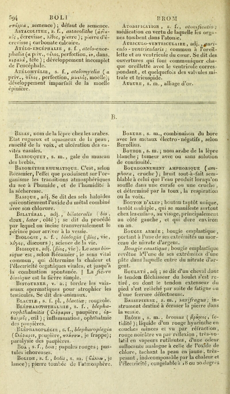 crnippa., semence); défaut de semence. Astacolitiie, s. f. , astacolithe (àcflx- xiç , écrevisse, ai'Ôg ç, pierre); pierre d’é- crevisse ; carbonate calcaire. Atélo-encéphalie , s. f., atelo-ence- pJialia (ûipi iv., TêAoç, perfection, êv, dans, xiçaxti, tète ) ; développement incomplet de l’encéphale. Atélomyélie, s. f., atelomyelici ( a. priv., tIxoç , perfection, juuixoi, moelle); développement imparfait de la moelle épinière. Atosificahon , s. f., atonificatià ; médication en vertu de laquelle les orga- nes tombent dans l’atonie. Auriculo-ventriculaire , adj. ,f.uri- culo - venlricularis ; commun à l’oreil- lette et au ventricule du cœur. Se dit îles ouvertures qui font communiquer cha- que oreillette avec le ventricule corres- pondant, et quelquefois des valvules mi- trale et tricuspide. Aurure, s. m., alliage d’or. B. Babas , nom de la lèpre chez les arabes. Etat rugueux et squameux de la peau , raucité de la voix, et ulcération des ca- vités nasales. Barboüquet , s. m., gale du museau des brebis. Barométrierhumatique. C’est, selon Récamier, l’effet que produisent sur l’or- ganisme les transitions atmosphériques du sec à l’humide , et de l’humidité à la sécheresse. Basique , adj. Se dit des sels haloïdes qui contiennent l’oxide du métal combiné avec son chlorure. Bilatéral, adj., bdateralis (bis, deux , laier , côté ) ; se dit du procédé par lequel on incise transversalement le périnée pour arriver à la vessie. Biologie, s. f. , biologici (jS/oç,vie, xôyoç, discours ); science de la vie. Biosique, adj. (fitos, vie). ILe sens bio- sique est, selon Récamier , le sens vital commun, qui détermine la chaleur et l’électricité organiques vitales, et jusqu’à la combustion spontanée. | La fièvre biosique est la lièvre simple. Ristourner, v. a.; tordre les vais- seaux spermatiques pour atrophier les testicules. Se dit des-animaux. Rlacti.p, s. f. pi. , blacliœ ; rougeole. Blépharophthalmie , s. f. , blcpha- rophthalmitis ( Cas pet p ov, paupière, op- ôetA/*oç, œil ) ; inflammation, ophthaimie des paupières. Elépharoplégie , s. f., blepharôplegia ( Caspatpev, paupière, ttxÛo-o-* , je frappe) ; paralysie des paupières. Boa , s. f., boa ; papules rouges ; pus- tules ichoreuses. Bolide , s. f., botis , s. m. ( C«taà<v , je lance); pierre tombée de l’attfeosphère. Borure , s. m., combinaison du bore avec les métaux électro - négatifs , selon Berzélius. Bothor , s. m. ; nom arabe de la lèpre blanche ; tumeur avec ou sans solution de continuité. Bourdonnement amphorique (am- phora, cruche); bruit tout-à-fait sem- blable à celui que l’eau produit lorsqu’on souffle dans une carafe ou une cruche , et déterminé par la toux , la respiration ou la voix. Bouton d’alep ; bouton tantôt unique, tantôt multiple, qui se manifeste surtout chez lesenfans, au visage, principalement au côté gauche, et qui dure environ un an. Bougie armée; bougie emplastique, portant à i’une de ses extrémités un mor- ceau de nitrate d’argent. Bougie caustique ; bougie emplastique revêtue àel’une de ses extrémités d’une pâte dans laquelle entre du nitrate d’ar- gent. Bouleté , adj ; se dit d’un cheval dont le tendon fléchisseur du boulet s’est re- tiré , ou dont le tendon extenseur du pied s’est relâché par suite de fatigue ou d’une ferrure défectueuse. Brisepierre, s. m., saxifragus ; in- strument destiné à écraser la pierre dans la vessie. Brome , s. m., bronius ( fyasptoç, fé- tidité ) ; liquide d’un rouge hyacinthe eri couches minces et vu par réfraction, rouge noirâtre vu par réflexion , Irès-vo- latil en vapeurs rutilantes, d’une odeur suffocante analogue à celle de l’oxîde de chlore, tachant ta peau en jaune, très- pesant , indécomposable par la chaleur et l’électricité, congelableà i8ou 20,degr<s