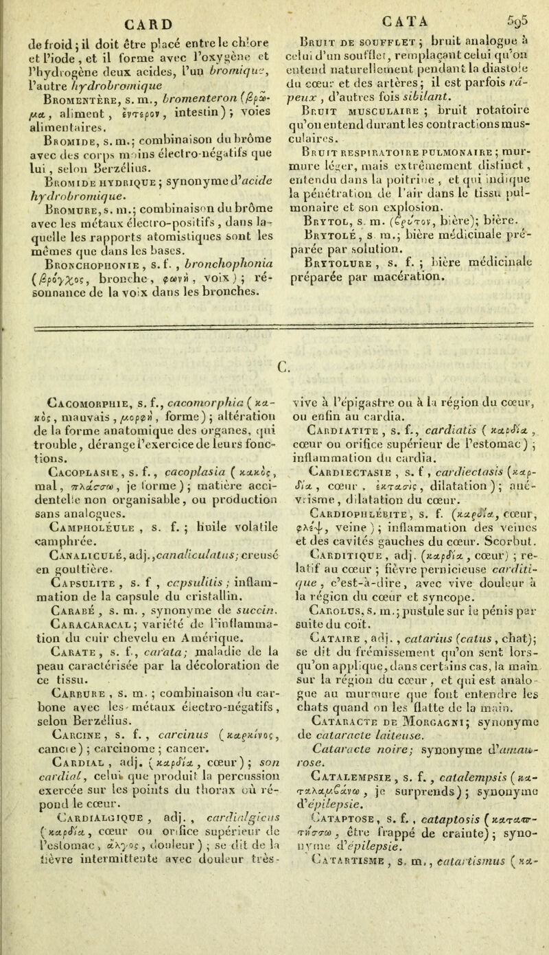 GARD de froid; il doit être placé entre le chlore et l’iode , et il forme avec l’oxygène et l’hydrogène deux acides, l’un bromique, l’autre hydrobrornique Bromentère, s. m., bromenteron (/£/>£>- pet, aliment, hnpov, intestin); voies alimentaires. Bromide, s.m.; combinaison dubrôme avec des corps moins électro-négatifs que lui, selon Berzélius. Bromide hydrique; synonymed'acide hydrobrornique. Bromure, s. m.; combinaison du brome avec les métaux électro-positifs , dans la- quelle les rapports atomistiques sont les mêmes que dans les bases. Bronchophonie, s.f. , bronchophonia (fip ôyZ°s, bronche, , voix ) ; ré- sonnance de la voix dans les bronches. CATA 5<j5 Bruit de soufflet ; bruit analogue à celui d’un soufflet, remplaçant celui qu’on entend naturellement pendant la diastole du cœur et des artères; il est parfois râ- peux , d’autres fois sibilant. Bruit musculaire ; bruit rotatoire qu’on entend durant les contractions mus- culaires. Bruit respiratoire pulmonaire ; mur- mure léger, mais extrêmement distinct, entendu dans la poitrine , et qui indique la pénétration de l’air dans le tissu pul- monaire et son explosion. Brytol, s. m. (Cf Jtov, bière); bière. Brytolé, s m.; bière médicinale pré- parée par solution. Brytolure , s. f. ; bière médicinale préparée par macération. c. Cacomorphie, s. f., cacomorphia ( )cu- kos , mauvais , peppn , forme) ; altération de la forme anatomique des organes, qui trouble, dérange l’exercice de leurs fonc- tions. Cacoplasie , s. f., çacoplasia ( hclkoç , mal, TrXAc-cr», je forme ) ; matière acci- dentelle non organisable, ou production sans analogues. Campholéule , s. f. ; huile volatile camphrée. Canaliculé, ad], ycanaliculatus; creusé en gouttière. Capsulite , s. f , ccpsulitis ; inflam- mation de la capsule du cristallin. Carabe , s. m., synonyme de succin. Caracaracal; variété de l’inflamma- tion du cuir chevelu en Amérique. Carate , s. f., car'ala; maladie de la peau caractérisée par la décoloration de ce tissu. Carbure , s. m. ; combinaison du car- bone avec les - métaux électro-négatifs, selon Berzéiius. Carcine , s. f. , carcinus (xa-fiuvos, cancie) ; carcinome ; cancer. Cardial, adj. (xstpef/st, cœur); son cardial, celui, que produit la percussion exercée sur les points du thorax où ré- pond le cœur. CardiAlgique , adj. , cardialgieu s ('KctpJ'lct, cœur ou orifice supérieur de l’estomac > ài\yvç, douleur) ; se dit de la lièvre intermittente avec douleur très- vive à l’épigastre ou à la région du coeur, ou enfin au cardia. Cardiatite , s. f-, cardiatis ( xctùJ'ia. , cœur ou orifice supérieur de l’estomac) ; inflammation du cardia. Cardiectasie , s. f , cardieclasis (xetp- J'/a., cœur. htTOLo-'iç, dilatation); ané- vrisme, dilatation du cœur. Cardiophlébite, s. f. (xaçJ'le/., cœur, 4j veine); inflammation des veines et des cavités gauches du cœur. Scorbut. Garditique, adj. (xctpJ'iu., cœur) ; re- latif au cœur ; fièvre pernicieuse carditi- que , c’est-à-dire, avec vive douleur à la région du cœur et syncope. Carolus, s. m.;pustule sur ie pénis par suite du coït. Cataire , adj., catarius (calus, chat); se dit du frémissement qu’on sent lors- qu’on applique, dans certains cas, la main sur la région du cœur , et qui est analo- gue au murmure que font entendre les chats quand on les flatte de la main. Cataracte de Morgagni; synonyme de cataracte laiteuse. Cataracte noire; synonyme d'amau- rose. Catalempsie , s. f., catalempsis (ast- , je surprends) ; synonyme d'épilepsie. Cataptose, s. f. , cataptosis ( jesn-sttr- TifcrTCû y être frappé de crainte) ; syno- nyme d'épilepsie. Catartisme, s, m., catartismus («st-