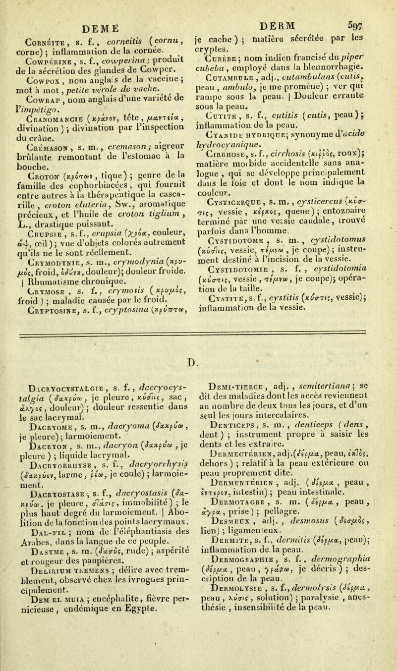 DEME Cornéite , s. f., corneitis [cornu, corne) ; inflammation de la cornée. Cowpérine , s. f., cowperina -, produit de la sécrétion des glandes de Cowper. Cowpox, nom anglais de la vaccine; mot à mot, petite vérole de vache., , Cowrap , nom anglais d’une variété de Y impétigo. Cranomancie (xpâ.vov, tête , /ActvTtiu , divination ) ; divination par l’inspection du crâne. Crémason, s. m., cremason; aigreur brûlante remontant de l’estomac à la bouche. Croton (xpoTCDV, tique) ; genre de la famille des euphorbiacées, qui fournit entre autres à la thérapeutique la casca- rille , croton eluteria, Sw., aïomalique précieux, et l’huile de croton tiglium , L., drastique puissant. Crupsie , s. f., crupsia (%pox, couleur, «4, œil); vue d’objets colorés autrement qu’ils ne le sont réellement. Crymodynie, s. m., crymodynia [xpv- (jlos, froid, 5Moi, douleur); douleur froide, j Rhumatisme chronique. Grymose , s. f., cryrnosis [xpuyoç, froid ) ; maladie causée par le froid. Çryptosjne, s. f., cryptosina [xpm», DERM 597 je cache ) ; matière sécrétée par les cryptes. Cubèbe ; nom indien francisé du piper cuheba , employé dans la blennorrhagie. Cutambcle , adj., cutambulans (cutis> peau , ambulo, je me promène) ; ver qui rampe sous la peau. | Douleur errante sous la peau. Cutite , s. f., cutitis [cutis, peau);, inflammation de la peau. Cyanide hydrique; synonyme décide liydrocyanique. Cirrhose, s. f., cirrhosis (xippog, roux); matière morbide accidentelle sans ana- logue , qui se développe principalement dans le toie et dont le nom indique la couleur. Cysticerçue , s. m., cysticercus [xL<r- rriç, vessie, xlpxoç, queue ); entozoaire terminé par une vessie caudale, trouvé parfois dans l’homme. Cystidotome , s. m. , cystidotomus [xûcrUç, vessie, niy.va>, je coupe) ; instru- ment destiné à l’incision de la vessie. Cystidotomie , s. f. , cystidolomia (jté<mî, vessie , tiyvoo, je coupe); opéra- tion de la taille. Cystite, s. f., cystilis [xu<rt/ç, vessie); inflammation de la vessie. D. Dacryocystalgie , s. f., dacryocys- talgia [J'a.npùoû, je pleure, xierliç, sac, oLxyoç, douleur); douleur ressentie dans le sac lacrymal. Dacryome , s. m., dacryoma [J'stxpéce , je pleure); larmoiement. Dacryon , s. m., dacryon [J'xxpva , je pleure ) ; liquide lacrymal. Dacryorriiyse , s. f., dacryorrhysis [SdLupùov, larme, jU», je coule) ; larmoie- ment. Dacryostase-, s. f., dacryoslasis [S'x- xpûcù, je pleure, <fl&nç, immobilité) ; le plus haut degré du larmoiement. | Abo- lition de la fonction des points lacrymaux. Dal-fil ; nom de l’éiéphantiasis des Arabes, dans la langue de ce peuple. D asyme , s. m. [J'xvùç, rude) ; aspérité et rougeur des paupières. Delirium tremens ; délire avec trem- blement, observé chez les ivrognes prin- cipalement. Dem el muia ; encéphalite, fièvre per- nicieuse , endémique en Egypte. Demi-tierce, adj., semitertiana ; se dit des maladies dont les accès reviennent au nombre de deux tous les jours, et d’un seul les jours intercalaires. Dewticeps , s. m. , denliceps ( dens , dent ) ; instrument propre à saisir les dents et les extraire. Dermectérien, adj.(«rê/iit/.£t, peau, ixl0?, dehors) ; relatif à la peau extérieure ou peau proprement dite. Dermentérien , adj. ( J'ipjux , peau , êVTê/Jov, intestin) ; peau intestinale. Dermotagre , s. m. ( Sipyet, peau , ciypA, prise ) ; pellagre. Desmeux , adj., desmosus [J'aryos, lien) ; ligamenieux. Dermite, s. f., dermitis [Mpyct, peau); inflammation de la peau. Dermographie , s. f., dermographia [S'îpy.d , peau, ypâ<t>u>: je décris) ; des- cription de la peau. Dermolysie , s. fdermolysis [Slpya., peau , \Co-tc, solution) ; paralysie , anes- thésie , insensibilité de la peau.