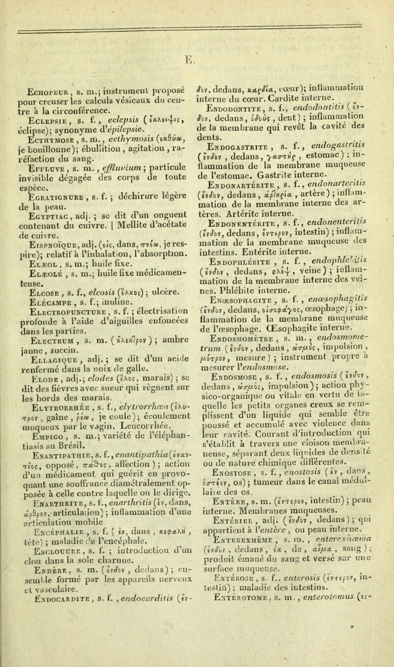 E. Echopeur, s. m.; instrument proposé pour creuser les calculs vésicaux du cen- tre à la circonférence. Eclepsie, s. f., eclepsis éclipse); synonyme d'épilepsie. Ecthymose , s. m., ecthymosis (ex.8ùa>, je bouillonne); ébullition, agitation , ra- réfaction du sang. Effluve , s. m., effluvium ; particule invisible dégagée des corps de toute espèce. Egratignure , s. f. ; déchirure légère de la peau. Egypttac , adj. ; se dit d’un onguent contenant du cuivre. | Mellite d’acétate de cuivre. Eispnoïque, adj. (êiç, dans, ?rv!a>, je res- pire); relatif à l’inhalation, l’absorption. Elæol , s. m.; huile fixe. Elæolé , s. m.; huile fixe médicamen- teuse. Elcose , s. f., elcosis (saxos) ; ulcère. Elécampe , s. f.; inuline. Electropuncture , s. f. ; électrisation profonde à l’aide d’aiguilles enfoncées dans les parties. Electrum , s. m. ( Zxuü'pov ) ; ambre jaune, succin. Ellagique , adj.; se dit d’un acide renfermé dans la noix de galle. Elode , adj.; elodes (sxoç, marais) ; se dit des fièvres avec sueur qui régnent sur les bords des marais. Elytrorrhée , s. f., elytrorrhcea Çixu- «rpov , gaine , piee , je coule); écoulement muqueux par le vagin. Leucorrhée. Empigo , s. m.; variété de l’éléphan- tîasîs au Brésil. Enantipathie, s. ï., enantipathia(ivav- t/oç, opposé, TreL&og, affection); action d’un médicament qui guérit en provo- quant une souffrance diamétralement op- posée à celle contre laquelle on le dirige. Enarthrite, s. f,,enarthritis(h, dans, ei'fôpov,-articulation) ; inflammation d’une articulation mobile Ewcéphalie , s. f. ( sv, dans , , tète) ; maladie de l’encéphale. Ekcloutjre , s. f. ; introduction d'un clou dans la sole charnue. Endère, s. m. (héov , dedans); en- semble formé par les appareils nerveux et vasculaire. Endocardite, s. f. , endocarditis (sv- dbv, dedans, «*?<#*, cœur); inflammation interne du cœur. Cardite interne. Endodontïte, s. fendodontitis (sv- <Fov, dedans, iéoùç, dent) ; inflammation de la membrane qui revêt la cavité des dents. Endogastrite , s. f., endogastritis ( hébv , dedans, yotrniç , estomac) ; in- flammation de la membrane muqueuse de l’estomac. Gastrite interne. Endonarterite , s. f., endonarteritis (héov, dedans , à/7»?** , artère) ; inflam- mation de la membrane interne des ar- tères. Artérite interne. Endonentérite , s. f., endonenterilis (êvJov, dedans, sWspov, intestin) ; inflam- mation de la membrane muqueuse des intestins. Entérite interne. Endophlébite , s. f. , endophlebilis (svcfov, dedans, <, veine); inflam- mation de la membrane interne des vei- nes. Phlébite interne. Enoesophagite , s. f. , enœsophagitis fsvJov, dedans, oîo-opdyoç, œsophage) ; in- flammation de la membrane muqueuse de l’œsophage. Œsophagite interne. Endosmomètre , s. m., endosmome- truni (hoov, dedans, dry.oç, impulsion , y.ÎTpov, mesure) ; instrument propre à mesurer l’endosmose. Endosmose , s. f., endosmosis (&véov, dedans, àa-y.hy impulsion); action phy- sico-organique ou vitale en vertu de la- quelle les petits organes creux se rem- plissent d’un liquide qui semble être poussé et accumulé avec violence dans leur cavité. Courant d’introduction qui s’établit à travers une cloison membra- neuse, séparant deux liquides de densile ou de nature chimique différentes. Enostose , s. f., enostosis ( sv, dans » êirrsov, os) ; tumeur dans le canal médul- laire des os. Entère, s. m. (IWêûov, intestin) ; peau interne. Membranes muqueuses. Entériel , adj. (svJov, dedans); qui appartient à l'entère , ou peau interne. Enterexhème , s. m. , enterexaœnia (svJov , dedans , in , de , **//* , sang ) ; produit émané du sang et versé sur une surface muqueuse. Enté rose , s- f., enterosis (sv'rsfov, in- testin) ; maladie des intestins. Entèrotome, s. m., enteroiomus (sv-