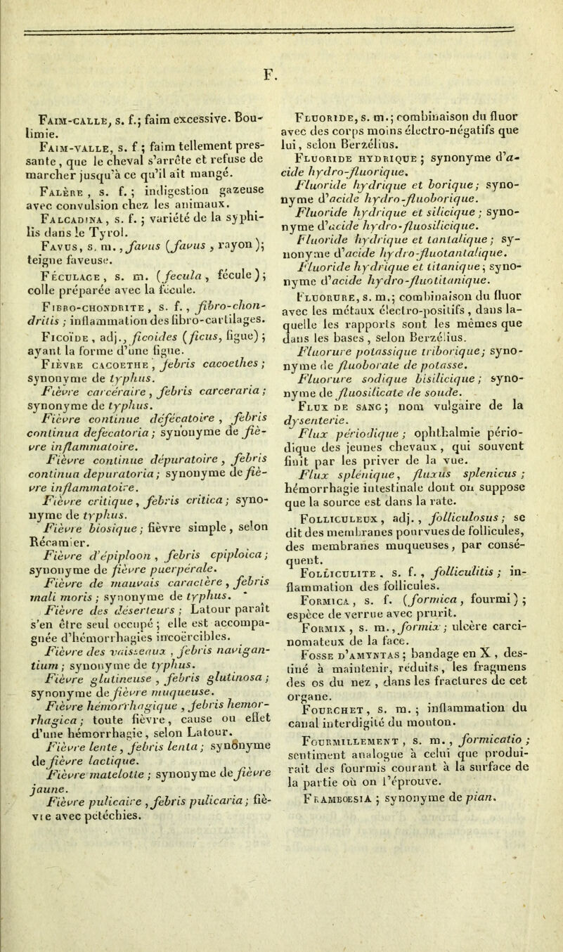 F. Faim-galle, s. f.; faim excessive. Bou- limie. Faim-valle, s. f ; faim tellement pres- sante , que le cheval s’arrête et refuse de marcher jusqu’à ce qu’il ait mangé. Falère , s. f. ; indigestion gazeuse avec convulsion chez les animaux. Falcadina, s. f. ; variété de la syphi- lis dans le Tyrol. Favus, s, m. ,Javus (fiavus y rayon); teigne faveuse. Féculace, s. m. {Jecula, fécule); colle préparée avec la fécule. Fibbo-chondrite , s. f., fibro-chon- dritis ; inflammation des (ibro-carlilages. Ficoïde , adj.ficoides ( ficus, figue) ; ayant la forme d’une figue. Fièvre cacoethe , Jebris cacoelhes ; synonyme de typhus. Fièvre carcéraire, Jebris carceraria ; synonyme de typhus. Fièvre continue dcjécatoire , Jebris continua dejecatoria ; synonyme d^ fiè- vre inflammatoire. Fièvre continue dépuratoire, Jebris continua depuratoria ; synonyme de fiè- vre inflammatoire. Fièvre critique, Jebris critica; syno- nyme de trphus. Fièvre biosique ; fièvre simple, selon Récamier. Fièvre d’épiploon , Jebris epiploica ; synonyme de fièvre puerpérale. Fièvre de mauvais caractère , Jebris rnali moris ; synonyme de typhus. Fièvre des déserteurs ; Latour paraît s’en être seul occupé; elle est accompa- gnée d’hémorrhagies incoercibles. Fièvre des vaisseaux , Jebris navigan- tium ; synonyme de typhus. Fièvre glulineuse , Jebris glutinosa ; synonyme de fièvre muqueuse. Fièvre hémo l'illogique , Jebris hemor- rhagica ; toute fièvre, cause ou efïet d’une hémorrhagie, selon Latour. Fièvre lente, Jebris lenta ; synSnyme de fièvre lactique. Fièvre matelolie ; synonyme de fièvre jaune. Fièvre pulicaire , Jebris pulicaria ; fie- vi e avec pétéchies. Fluoride, s. m.; combinaison du fluor avec des corps moins électro-négatifs que lui, selon Berzélius. Fluoride hydrique; synonyme dé- cide hydro-Jluorique. Fluoride hydrique et borique; syno- nyme d’acide hydro -Jluoboriquc. Fluoride hydrique et silicique ; syno- nyme diacide hydro-fluosilicique. Fluoride hydrique et lanlalique ; sy- nonyme dé acide hydro fiuotantalique. Fluoride hydrique et. titanique ; syno- nyme d'acide hydro-fluotitanique. Fluorure, s. m.; combinaison du fluor avec les métaux électro-positifs , dans la- quelle les rapports sont les mêmes que dans les bases , selon Berzélius. Fluorure potassique triborique; syno- nyme de fluoborate de potasse. Fluorure sodique bisilicique ; syno- nyme de Jluosilicate de soude. Flux de sang; nom vulgaire de la dysenterie. ~ Flux périodique ; ophthalmie pério- dique des jeunes chevaux, qui souvent finit par les priver de la vue. Flux splénique, fluxüs splenicus ; hémorrhagie intestinale dont on suppose que la source est dans la rate. Folliculeux , adj., Jolliculosus ; se dit des membranes pourvues de follicules, des membranes muqueuses, par consé- quent. Folliculite . s. f. , Jolliculitis ; in- flammation des follicules. Formica, s. f. (Jormica, fourmi); espèce de verrue avec prurit. Formix , s. m.,Jormix ; ulcère carci- nomateux de la tace. Fosse d’amyntas ; bandage en X , des- tiné à maintenir, réduits, les fragraens des os du nez , dans les fractures de cet organe. Fourchet, s. m. ; inflammation du canal interdigité du mouton. Fourmillement, s. m., Jormicatio; sentiment analogue à celui que produi- rait des fourmis courant à la surface de la partie où on l’éprouve. FkamboesiA ; synonyme de pian.