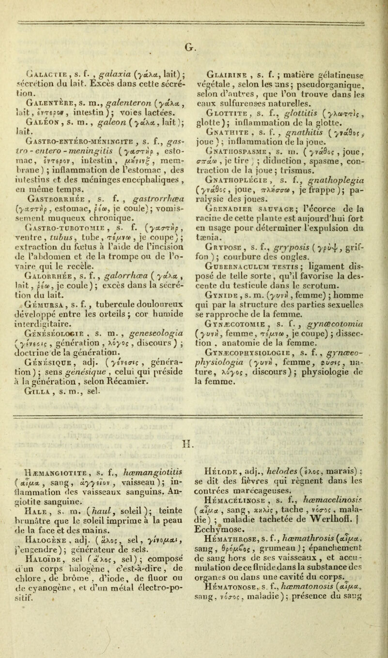 G. Galactie , s. f. , galaxia {yd\ct, lait) ; «écrétion du lait. Excès dans cette sécré- tion. Galentère, s. ra., galenteron {yeixo., lait, gvTspo# , intestin); voies lactées. Galéon,s. m., galeon (yct\cL,]a.it); lait. Gastro-entéro-mÉningite , s. f., gas- tro - entero - meningitis (y&o-rrip , esto- mac, îVTêpov, intestin, (Uh'vjvç , mem- brane ) ; inflammation de l’estomac , des intestins et des méninges encéphaliques , eri meme temps. Gastrorrhée , s. f. , gastrorrhœa (ycirrrip , estomac, pico, je couie); vomis- sement muqueux chronique. Gastro-tuboto?æie , s. f. (ycto-Ttip, ventre , tubus, tube , tépice , je coupe) ; extraction du fœtus à l’aide de l’incision de l’abdomen et de la trompe ou de l’o- vaire qui le recèle. Galorrhée, s. f., galorrhœa ( yâ.\et, lait, p’iu>, je coule) ; excès dans la sécré- tion du lait. Gémursa, s. f., tubercule douloureux développé entre les orteils; cor humide interdigitaire. Généséologie , s. m. , geneseologia (yîviaç, génération , Xoyoç, discours ) ; doctrine de la génération. Génésique, adj. ( yévurt; , généra- tion ) ; sens génésique , celui qui préside à la génération , selon Récamier. Gilla , s. m., sel. Glairine , s. f. ; matière gélatineuse végétale, selon les uns; pseudorganique, selon d’autres, que l’on trouve dans les eaux sulfureus-es naturelles. Glottite , s. f., glotlitis (yXct'T'r'iç , glotte); inflammation de la glotte. Gnathite , s. f. , gnathilis (^»aôos,- joue } ; inflammation de la joue. Gnatiiospasme , s. m. ( yvâôoç , joue , fTaffl , je tire . ; diduction, spasme, con- traction de la joue; trismus. Gnathoplégie , s. f., gnaihoplegia (yvctQoç, joue, 7rxHo-cra>, je frappe); pa- ralysie des joues. Grenadier sauvage; l’écorce de la racine de cette plante est aujourd’hui fort en usage pour déterminer l’expulsion du tænia. Grypose , s. f., gryposis ( ypù-^, grif- fon ) ; courbure des ongles. Gubernaculum testis ; ligament dis- posé de telle sorte, qu’il favorise la des- cente du testicule dans le scrotum. Gynide , s. m. (yuvi\, femme) ; homme qui par la structure des parties sexuelles se rapproche de la femme. Gynæcotomie , s. f. , gynœcotomia ( yuv», femme, n-ê/zvw, je coupe) ; dissec- tion . anatomie de la femme. Gynæcophysiologie , s. f., gynceco- physiologia (‘yuv», femme, zûo-iç, na- ture, \Cyoi, discours); physiologie de la femme. II. Hæmangiotite , s. f., hœmangiolitis {olyo., sang, dyyeîov , vaisseau); in- flammation des vaisseaux sanguins. An- giotite sanguine. Hale , s. m. (haut, soleil); teinte brunâtre que le soleil imprime à la peau de la face et des mains. Halogène , adj. (cîxo;, sel, ylvopa.i, j’engendre); générateur de sels. Haloïde, sel («.'xoç, sel); composé d'un corps halogène, c’est-à-dire, de chlore , de brome , d’iode, de fluor ou de cyanogène, et d’un métal électro-po- sitif. Hélode , adj., helodes (éxoç, marais) ; se dit des fièvres qui régnent dans les contrées marécageuses. Hémacélinose , s. f., hcemacelinosis ( cuy.a , sang , a«xiç, tache , vôsroç, mala- die) ; maladie tachetée de Werlhofï. | Ecchymose. Hémàthrose, s. f., hœmathrosis (ctly.ct. sang, OpopCoç, grumeau); épanchement de sang hors de ses vaisseaux , et accu- mulation de ce fluide dans la substance des organes ou dans une cavité du corps.^ HÉmATonose, s. f., hœm.at.onosis (yipet, sang, vGoç, maladie); présence du sang