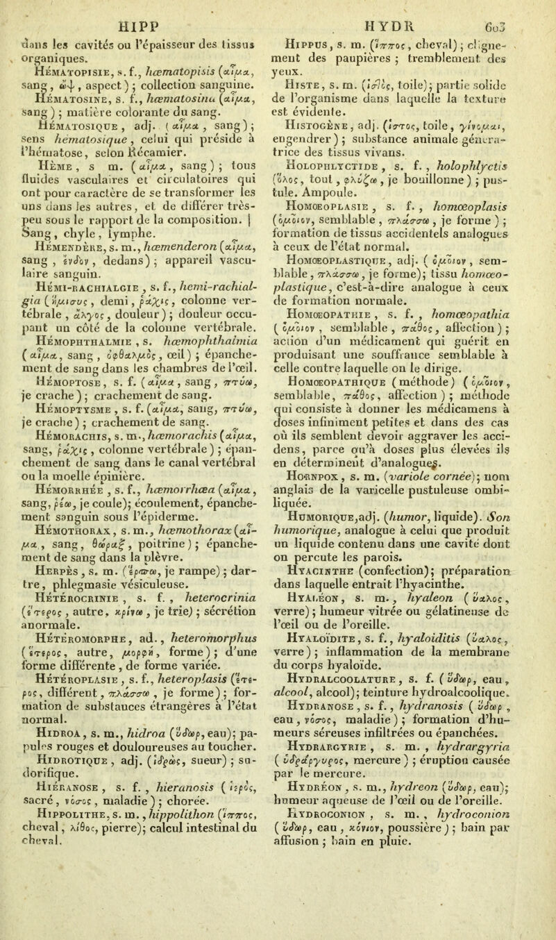 HIP P dans les cavités ou l’épaisseur des tissus organiques. Hématopisie, s. f., hœmatopisis (aîysi., sang , , aspect ) ; collection sanguine. Hématosine, s. f., hœmatosinu (aîjaa, sang ) ; matière colorante du sang. Hématosique, adj. { auya y sang); sens hématosique, celui qui préside à l’hématose, selon itécamier. Hème , s m. {ulysty sang); tous fluides vasculaires et circulatoires qui ont pour caractère de se transformer les uns dans les autres, et de différer très- peu sous le rapport de la composition. | Sang , chyle , lymphe. Hémendère, s. m., hœmenderon {cuyct, sang, év«Tov, dedans); appareil vascu- laire sanguin. Hémi-rachialgie , s. f., hcmi-rachial- gia ( 'Ji/aiuuç , demi, p*Xls > colonne ver- tébrale , ôixyoç, douleur) ; douleur occu- pant un côté de la colonne vertébrale. Hémophthalmie , s. hœmophthaimia (cape*,, sang , o<p6cchyoçy œil) ; épanche- ment de sang dans les chambres de l’œil. Hémoptose, s. f. (ulyet, sang, ti'tÛo», je crache ) ; crachement de sang. Hémoptysme , s. f. (tuy&y sang, tt'tCcc, je crache) ; crachement de sang. Hémorachis, s. m., hœmorachis {atya, sang, pxX‘s > colonne vertébrale) ; épan- chement de sang dans le canal vertébral ou la moelle épinière. Hémorrhée , s. f., hœmorrhcea {cuya.y sang, pia>y je coule); écoulement, épanche- ment sanguin sous l’épiderme. Hémothorax, s.m., liœmoihorax{cu- ya.y sang, Qcépa.%, poitrine); épanche- ment de sang dans la plèvre. Herpès , s. m. (gp®-®, je rampe) ; dar- tre , phlegmasie vésiculeuse. Hétérocrinie , s. f. , heterocrinia (s Têfoç , autre, , je trie) ; sécrétion anormale. Hétèromorphe, ad., heteromorplius (ïnpoç, autre, yoppa, forme); d'une forme différente , de forme variée. Hétéroplàsie , s. f., heteroplasis (ê<r«- poc, différent, ^«tcro-w , je forme); for- mation de substauces étrangères à l’état normal. Hidroa, s. m., hidroa (oJùp, eau); pa- pules rouges et douloureuses au toucher. Kidrotique , adj. (»cffàç, sueur) ; su- dorifique. Hiéranose , s. f. , hieranosis ( hpoçy sacré , vgo-gç, maladie ) ; chorée. Hippolithe, s. m., liippolitlion Çittttoç, cheval, a/Ôqc, pierre); calcul intestinal du cheval. H Y D K 6o3 Hippus, s. m. ÇIttttoçy cheval); cligne- ment des paupières ; tremblement des yeux. Histe, s. m. (»V?cç, toile); partie solide de l’organisme dans laquelle la texture est évidente. Histogène, adj. (jVto?, toile, ylvoyat, engendrer); substance animale généra- trice des tissus vivans. Holophlyctide , s. f. , holophlyctis (oâoç, tout, , je bouillonne) ; pus- tule. Ampoule. Homoeoplasie , s. f. , homoeoplasis (oyoïtVy semblable , nhoiro-œ , je forme ) ; formation de tissus accidentels analogues à ceux de l’état normal. Homoeoplastiqtje, adj. ( ôyôiov , sem- blable, 7r\cto-<roù, je forme); tissu homoeo- plastique, c’est-à-dire analogue à ceux de formation normale. Homoeopathie , s. f. , homœopatliia. ( ô^Ô»oy , semblable, sraôoç, affection); acîion d’un médicament qui guérit en produisant une souffrance semblable à celle contre laquelle on le dirige. Homœopathique (méthode) ( lyôiov , semblable, iretôoç, affection); méthode ui consiste à donner les médicamens à oses infiniment petites et dans des cas ou ils semblent devoir aggraver les acci- dens, parce qu’à doses plus élevées ils en déterminent d’analogue^. Ho«rnpox, s. m. {variole cornée); nom anglais de la varicelle pustuleuse ombi» liquée. HüMORiQUE,adj. (/mmor, liquide). Son humorique, analogue à celui que produit un liquide contenu dans une cavité dont on percute les parois. Hyacinthe (confection); préparation dans laquelle entrait l’hyacinthe. HyAi.éon, s. m., hyaleon (vx\oçy verre) ; humeur vitrée ou gélatineuse de l’œil ou de l’oreille. Hyaloïdite, s. f., hyaloiditis verre); inflammation de la membrane du corps byaloïde. Hydralcoolature , s. f. (vJ'eep, eau, alcool y alcool); teinture hydroalcoolique. Hydranose , s. f., hydranosis ( ué'cop , eau,vôcoç, maladie); formation d’hu- meurs séreuses infiltrées ou épanchées. Hydrargyrie , s. m. , hydrargyria ( i/J'çctpyvçoçy mercure) ; éruption causée par le mercure. Hydréon, s. m., hydreon {uS'oap, eau); humeur aqueuse de J’œil ou de l’oreille. Hydroconion , s. m. , hydroconion ( ï/J'copy eau , xôvtov, poussière ) ; bain par affusion ; bain en pluie.