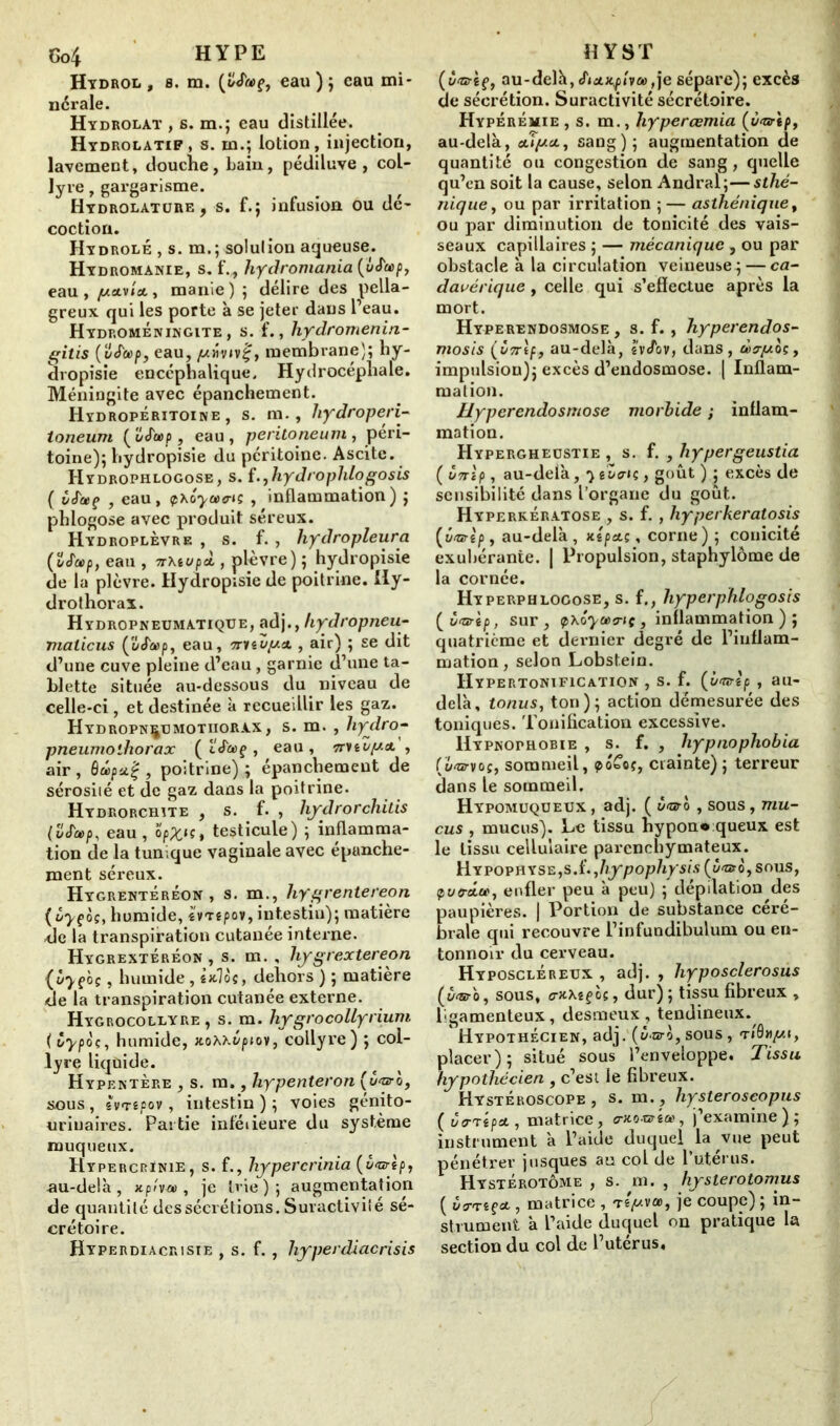 Hydrol, 8. m. eau); eau mi* ncrale. Hydrolàt , b. m.; eau distillée. Hydrolatif, s. m.; lotion, injection, lavement, douche, bain, pédiluve , col- lyre , gargarisme. HYDROLATunE, s. f.; infusion ou dé- coction. Hydrolé , s. m.; solulion aqueuse. Hydromanie, s. f.„ hydromania (vS'cep, eau, juaivlcty manie) ; délire des pella- greux qui les porte à se jeter dans l’eau. Hydromeningite , s. f., hydromenin- gitis (vJcep, eau, giiv»v£, membrane); hy- dropisie encéphalique. Hydrocéphale. Méningite avec épanchement. Hydropéritoine , s. m., hydroperi- toneum (uJetp, eau, peritoneum y péri- toine); hydropisie du péritoine. Ascite. Hydrophlogose, s. f. ,liy drophlo gosis ( vS'etç , eau, <p\iyuvis , inflammation) ; phlogose avec produit séreux. Hydroplèvre , s. f. , hydropleura (îSa>p} eau , 7rXiupài, plèvre) ; hydropisie de la plèvre. Hydropisie de poitrine. Uy- drothorax. Hydropneumatique, adjhydropneu- maiieus ('âJa>p, eau, 'mtup.tt. , air) ; se dit d’une cuve pleine d’eau, garnie d’une ta- blette située au-dessous du niveau de celle-ci, et destinée à recueillir les gaz. Hydropn^umotiiorax, s. m. , liydro- pneumothorax ( ÏJ'aç , eau, n'nvy.cL , air , , poitrine) ; épanchement de sérosiié et de gaz dans la poitrine- Hydrorchîte , s. f. , hydrorchitis eau, opXu, testicule) ; inflamma- tion de la tumque vaginale avec épanche- ment séreux. Hygrentéréon , s. m., hygrentereon ( ùyçô?, humide, ivrepov, intestin); matière <le la transpiration cutanée interne. Hygrextéréon , s. m. , hygrextereon (ùyç'oçy humide, sxlos, dehors); matière de la transpiration cutanée externe. Hygrocollyre , s. m. hygrocollyrium { Cypoç, humide, xoxxépiov, collyre) ; col- lyre liquide. Hypentère , s. m,, liypenteron sous , svTêpov, intestin ) ; voies génito- urinaires. Partie inféiieure du système muqueux. Hypercrinie, s. f., hypercrinia (ixwèp, au-delà, xph-a , je trie); augmentation de quantité des sécrétions. Suractivité sé- crétoire. Hyperdiacrisie , s. f. , hyperdiacrisis (ÙGrtç, au-delà, Sictxplvu,je sépare); excès de sécrétion. Suractivité sécrétoire. Hyperémie, s. m., hyperœmia (é<arip, au-delà, cuy-ct, sang); augmentation de quantité ou congestion de sang, quelle qu’en soit la cause, selon Andral;—sthé- nique, ou par irritation ;— asthénique, ou par diminution de tonicité des vais- seaux capillaires ; — mécanique , ou par obstacle à la circulation veineuse ; — ca- davérique , celle qui s’eflectue après la mort. Hyperendosmose , s. f. , hyperendos- mosis (vTrtf, au-delà, tvJ1ov, dans, ùcry.oç, impulsion); excès d’endosmose. | Inflam- mation. Hyperendosmose morbide ; inflam- mation. Hypergheüstie , s. f. , hypergeustia ( Ù7rip, au-delà, gZcrtç, goût ) ; excès de sensibilité dans l’organe du goût. Hyperkératose , s. f. , hyperkeratosis (ôvrtp , au-delà , nipa.;, corne) ; conicité exubérante, j Propulsion, staphylôme de la cornée. Hyperphlogose, s. f., hyperphlogosis sur, ipxôyoeo-iç, inflammation); quatrième et dernier degré de l’inflam- mation , selon Lobstein. IIypertonification , s. f. (b<wtp , au- delà, tonus, ton); action démesurée des toniques. Tonification excessive. Hypnophobie , s. f. , hypnophobia (ü<otvoî, sommeil, po£o{, crainte); terreur dans le sommeil. Hypomuqueux , adj. ( ô<aro , sous, mu- cus , mucus). Le tissu hypon* queux est le tissu cellulaire parenchymateux. H.YPOPHXS£yS.i.yhypophysis (û'ntèySouSy çuo-oin, enfler peu à peu) ; dépilation des Kières. | Portion de substance céré- qui recouvre l’infuudibulum ou en- tonnoir du cerveau. Hyposcléreux , adj. , hyposclerosus (ù<&ro, sous, o-JtXîf os, dur) ; tissu fibreux , Igamenteux, desmeux, tendineux. HyPOTHÉCIEN, adj. (à-aro, SOUS , TI0»//!, placer); situé sous l’enveloppe. Tissu hypothécien , c’est le fibreux. Hystéroscope , s. m. , hystéroscopies (vtrrépet, matrice, o-xo-oté», j’examine); instrument à l’aide duquel la vue peut pénétrer jusques au col de l’utérus. Hystérotôme , s. m. , hysterotomus ( ùa-'rzçct, matrice , tip.va>, je coupe) ; in- strument à l’aide duquel on pratique la section du col de l’uterus.