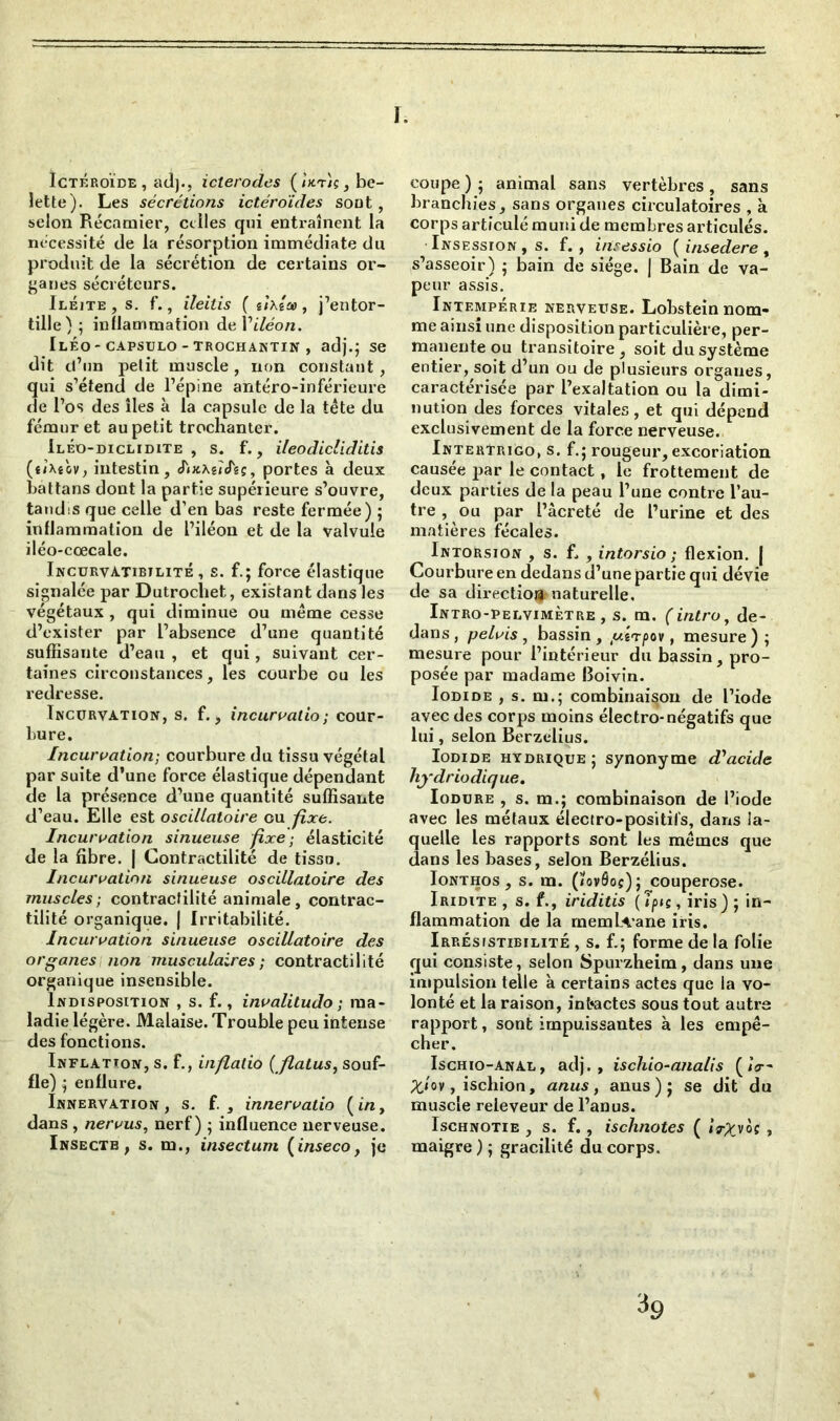 I. Ïctéroïde, ad}., icterodes ( «t){ , be- lette). Les sécrétions ictéroïdes sont, selon Récamier, celles qui entraînent la nécessité de la résorption immédiate du produit de la sécrétion de certains or- ganes sécréteurs. Iléjte, s. f., ileitis ( iixîco, j’entor- tille) ; inflammation de Yiléon. Iléo- capsulo - trochantin , adj.; se dit d’un petit muscle , non constant , qui s’étend de l’épine antéro-inférieure de l’os des îles à la capsule de la tête du fémur et au petit trochanter. Ileo-diclidite , s. f., ileodicliditis (uXeov, intestin, cTixXêieTgç, portes à deux battans dont la partie supérieure s’ouvre, tandis que celle d’en bas reste fermée) ; inflammation de l’iléon et de la valvule iléo-cœcale. IncurvAtibilité , s. f.; force élastique signalée par Dutrochet, existant dans les végétaux , qui diminue ou même cesse d’exister par l’absence d’une quantité suffisante d’eau , et qui, suivant cer- taines circonstances, les courbe ou les redresse. Incurvation, s. f., incurvalio; cour- bure. Incurvation-, courbure du tissu végétal par suite d’une force élastique dépendant de la présence d’une quantité suffisante d’eau. Elle est oscillatoire ou fixe. Incurvation sinueuse 'fixe; élasticité de la fibre. J Contractilité de tissu. Incurvation sinueuse oscillatoire des muscles; contractilité animale, contrac- tilité organique. | Irritabilité. Incurvation sinueuse oscillatoire des organes non musculaires ; contractilité organique insensible. Indisposition , s. f., invalitudo ; ma- ladie légère. Malaise. Trouble peu intense des fonctions. Inflation, s. f., inflalio ( flatus, souf- fle) ; enflure. Innervation, s. f. , innervatio [in, dans , nervus, nerf) ; influence nerveuse. Insectb , s. m., insectum [inseco, je coupe ) ; animal sans vertèbres , sans branchies, sans organes circulatoires , à corps articulé muni de membres articulés. Insession, s. f. , iiisessio ( insedere, s’asseoir) ; bain de siège. J Bain de va- peur assis. Intempérie nerveuse. Lobstein nom- me ainsi une disposition particulière, per- manente ou transitoire, soit du système entier, soit d’un ou de plusieurs organes, caractérisée par l’exaltation ou la dimi- nution des forces vitales, et qui dépend exclusivement de la force nerveuse. Interïrigo, s. f.; rougeur, excoriation causée par le contact, le frottement de deux parties de la peau l’une contre l’au- tre , ou par l’âcreté de l’urine et des matières fécales. Intorsion , s. f, , intorsio ; flexion, j Courbure en dedans d’une partie qui dévie de sa direction naturelle. Intro-pelvimètre , s. m. ( intro, de- dans , pelvis, bassin , juirpov, mesure ) ; mesure pour l’intérieur du bassin, pro- posée par madame Boivin. Iodide , s. m.; combinaison de l’iode avec des corps moins électro-négatifs que lui, selon Berzelius. Iodide hydrique; synonyme d'acide hydriodique. Iodure , s. m.; combinaison de l’iode avec les métaux électro-positifs, dans !a- uelle les rapports sont les mêmes que ans les bases, selon Berzélius. Ionthos , s. m. (/ovôos) ; couperose. Iridite , s. f., iriditis (Tpis, iris) ; in- flammation de la rnemlA’ane iris. Irrésistibilité , s. f.; forme de la folie qui consiste, selon Spurzheim, dans une impulsion telle à certains actes que la vo- lonté et la raison, intactes sous tout autre rapport, sont impuissantes à les empê- cher. Ischio-anal, adj. , ischio-analis ( /V- P'/ov, ischion, anus, anus); se dit du muscle releveur de l’anus. Ischnotie , s. f., ischnotes ( iV^voî , maigre ) ; gracilité du corps. ^9