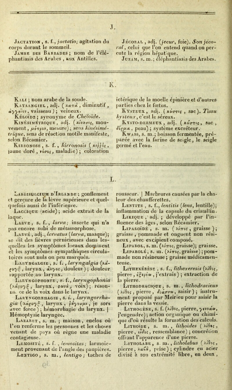 J. Jactation , s. f., jactatio; agitation du corps durant le sommeil. Jambe des Barbades; nom de l’élé- phantiasis des Arabes , aux Antilles. Jécoral , adj. (jecur, foie). Sonjéco- ral, celui que l’on entend quand on per- cute la région hépatique. Jüzam, s. m.; éléphantiasis des Arabes. K. Kali ; nom arabe de la soude. Kataangiel , adj. ( hclt-oL , diminutif, àyytïov, vaisseau ) ; veineux. Kéloïds ; synonyme de Chéloïde. KinÊsimétrique , adj. ( x/vhc-iç, mou- vement, y.1 Tpov, mesure); sens kinésimé- trique, sens de réaction motile manifeste, selon Récamier. Kirronose , s. f. , kirronosis ( Ki'ppôç, laune doré , loo-aç, maladie) ; coloration ictérique de la moelle épinière et d’autres parties chez le fœtus. Kysteux, adj. { hCo-tis , sac). Tissu kysleux, c’est le séreux. Kysto-dermeux , adj. ( kuo-th , sac, J'îçy.A . peau) ; système excréteur. Kwass, s. m.; boisson fermentée, pré- parée avec la farine de seigle, le seigle germé et l’eau. L. Labrisi/.gciiim d’Irlande; gonflement et, gerçure de la lèvre supérieure et quel- quefois aussi de l’inférieure. Lacciqüe (acide) ; acide extrait de la laque. Larve, s. f. , larva; insecte qui n’a pas encore subi de métamorphose. Larvé , adj., larvatus {Larva, masque); se dit des fièvres pernicieuses dans les- quelles les symptômes locaux dominent et les symptômes sympathiques circula- toires sont nuis ou peu marqués. Laryngalgie , s. L , laryngalgia (xa- çvy%, larynx, àixyoç, douleur) ; douleur rapportée au larynx. Laryngophonie , s. f., laryngophonia (\â.puy£, larynx, p<wvh , voix); réson- na ce de la voix dans le larynx. Laryngorrhagie , s. f., laryngorrlia- gia {’Ka-çuyÇ , larynx, fnywy.i, je sors avec force); hémorrhagie du larynx. | Hémoptysie laryngée. Lazaret, s. m. ; maison, enclos où L’on renferme les personnes et les choses venant de pays où règne une maladie contagieuse. Lemosité , s. f. , lemosilas ■ larmoie- ment provenant de l’angle des paupières. Lentigo , s. m., lentigo ; taches de rousseur. | Marbrures causées par la cha- leur des chaufferettes. Lentite , s. f., lentilis {le/is, lentille); inflammation de la capsule du cristallin. Likique adj. ; développé par l’in- fluence des âges, selon Récamier. Liparoïdé , s. m. ( x»Voç , graisse ) ; graisse, pommade et onguent non rési- neux , avec excipient composé. Lipakol, s. m. (xLro«, graisse); graisse. Liparolé, s. m. (xittoç, graisse) ; pom- made non résineuse ; graisse médicamen- teuse. Lithexérèse , s. f., lithexeresis (x/flot7 pierre , iÇepice , j’extrais) ; extraction de la pierre. Lithodracique , s. m., lithodracicus ( xiôoç, pierre , S'paura-a), saisir ) ; instru- ment. proposé par Meirieu pour saisir la pierre dans la vessie. Lithogène, s. f. (x/0oç, pierre, ytwoice, j’engendre) ; action organique ou chimi- que d’où résulte la formation des calculs. Lithoïde , s. m. , Liihoides ( x/ô«ç , pierre , êTJoc , ressemblance) ; concrétion offrant l’apparence d’une pierre. Litholabe , s, m. , lilholabus ( x/âoç, pierre, XaCù, prise) ; cylindre en acier divisé K son extrémité libre, en deux,