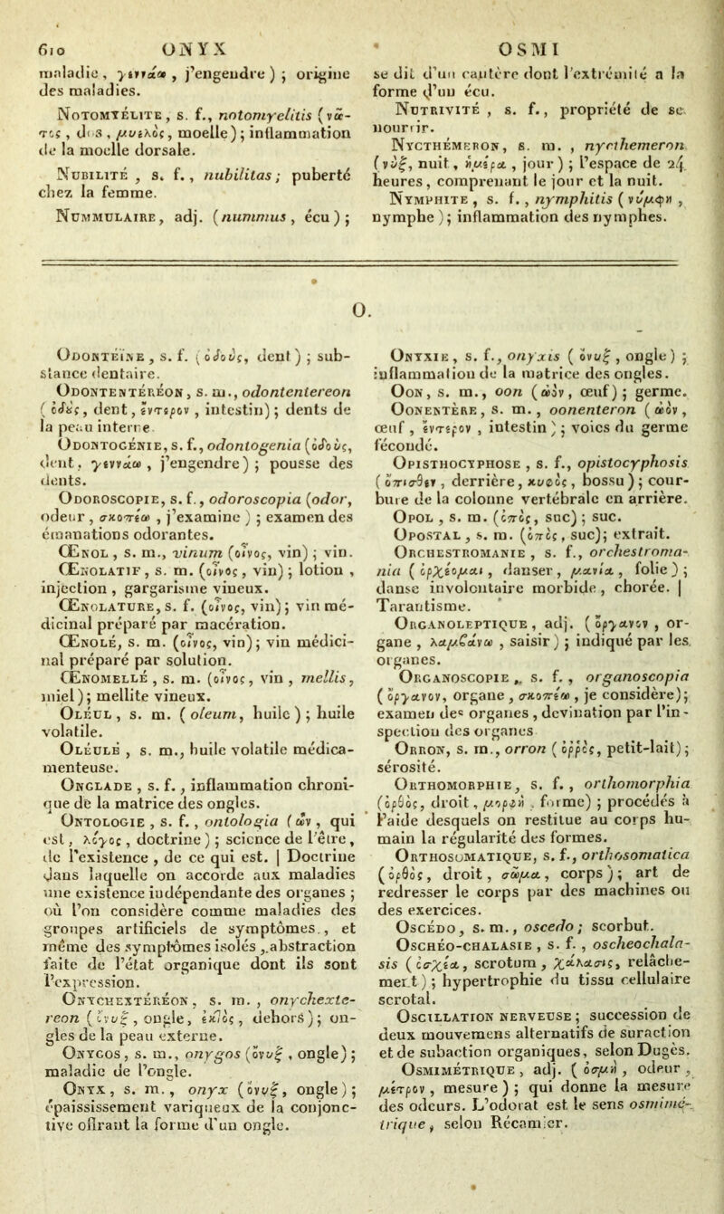 maladie, ytvva» , j’engendre ) ; origine des maladies. Notomyélite, s. f., notomyelitis (vâ- Tts, d< s , [Aui\oc, moelle ) ; inflammation de la moelle dorsale. Nubilité, s. f., nubililas ; puberté chez la femme. Nummulaire , adj. (nummus, écu); se dit d’un cautère dont l’extrémité a la forme v!’uu écu. Nutrivité , s. f., propriété de se nourrir. Nycthémeron, s. m. , nycthemeron ( v nuit, nui pu , jour ) ; L’espace de heures, comprenant le jour et la nuit. Nymphite , s. f., nymphitis ( v , nymphe ) ; inflammation des nymphes. O. Odontéïne , s. f. ( oJoî/f, dent.) ; sub- stance dentaire. Odontentéreon> s. m., odontentereon ( ô<féç, dent, Ivt^ov , intestin) ; dents de la peau interne. Odontogénie, s. f., odontogenia (ocfoèç, dent, T'tvvrtû) , j’engendre); pousse des dents. Odoroscopie, s. f., odoroscopia (odor, odeur , «rxo'Trta) , j’examine ) ; examen des émanations odorantes. Œkol , s. m., vinum (oivoç, vin) ; vin. Œnolatif , s. m. (oTvoç, vin) ; lotion , injection , gargarisme vineux. Œrolature,s. f. (oTvoç, vin); vin mé- dicinal préparé par macération. Œnolé, s. m. (oTvoç, vin); vin médici- nal préparé par solution. Œnomellé , s. m. (oTvoç, vin , mellis, miel); mellite vineux. Oléul , s. m. (o/eum, huile); huile volatile. Oléulb , s. m., huile volatile médica- menteuse. Onglade , s. f., inflammation chroni- que de la matrice des ongles. Ontologie , s. f., ontologia ( m , qui est, Xoyoç, doctrine ) ; science de l'être, île l’existence, de ce qui est. | Doctrine dans laquelle on accorde aux maladies une existence indépendante des or ganes ; où l’on considère comme maladies des groupes artificiels de symptômes., et même des symptômes isolés ,.abstraction faite de l’état organique dont iis sont l’expression. Onychextéréon , s. m. , onychexle- reon ( hv% , ongle, êjc<oç, dehors); on- gles de la peau externe. Onygos , s. m., nnygos (ovt/f , ongle) ; maladie de l’ongle. Onyx, s. m., onyx (ov</£, ongle); épaississement variqueux de la conjonc- tive ofirant la forme d’un ongle. Onyxie , s. f., onyxis ( ovi/£ , ongle ) ; inflammation de la matrice des ongles. O on , s. m., oon (àôv, œuf); germe. Oonentère, s. m., oonenteron (àov, œuf , evTêpov , intestin ) ; voies du germe fécondé. Opisthocyphose , s. f., opistocyphosis ( 07n<r9tv , derrière, xt/©oç, bossu ) ; cour- bure de la colonne vertébrale en arrière. Opol , s. m. (cttoç, suc) ; suc. Opostal, s. m. (ôtfcç, suc); extrait. Orchestromanie , s. f., orchestroma- nia ( ipXtopcit, danser, p.a.vict, folie); danse involontaire morbide , chorée. | Tarantisme. Organoleptique, adj. ( ôp^avov , or- gane , Aai/>t£avû! , saisir ) ; indiqué par les. organes. Organoscopie s. f. , organoscopia ( o/jyavov, organe, o-xoTrew , je considère); examen de« organes , devination par l’in- spection des organes Orron, s. rn., orron ( àppes, petit-lait); sérosité. Orthomorphie, s. f. , orthomorphia (opSoç, droit, pipt» , fume) ; procédés à l’aide desquels on restitue au corps hu- main la régularité des formes. Orthosumatique, s. f., orthosomatica (ôfâôç, droit, aûop.a., corps); art de redresser le corps par des machines ou des exercices. Oscédo, s. m., oscedo ; scorbut. Oschéo-chalasie , s. f. , oscheochala- sis (ce-pcî'oe., scrotum, ^axa^ç, relâche- ment) ; hypertrophie du tissu cellulaire scrotal. Oscillation nerveuse ; succession de deux mouvemens alternatifs de suraction et de subaction organiques, selon Dugès. Osmimetrique > adj. ( 6<rp>i, odeur , pLtxpov, mesure ) ; qui donne la mesure des odeurs. L’odorat est le sens osmirné trique, selon Récamier.