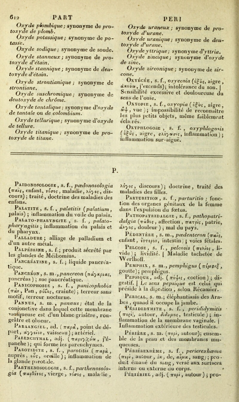 Oxyda plombique ; synonyme de pro* toxyde de plomb. Oxyde potassique ; synonyme de po- tasse. Oxyde sodique ; synonyme de soude. Oxyde stanneux ; synonyme de pro- toxyde d'étain. Oxyde stannique ; synonyme de deu- toxyde d’étain. Oxyde strontianique ; synonyme de strontiane. Oxyde suschromique ; synonyme de dcutoxyde de chrême. Oxyde tanlalique; synonyme d'oxyde de tantale ou de colombium. Oxyde tellurique ; synonyme d'oxyde de tellure. Oxyde titanique ; synonyme de pro- toxyde de titane. PERI Oxyde uraneux ; synonyme de pro- toxyde d'urane. Oxyde uranique ; synonyme de deu- toxyde d'urane. Oxyde y ttrique ; synonyme d'yttria. Oxyde zincique; synonyme d'oxyde de zinc. Oxyde zirconique ; synonyme de zir- cône. OxyécÉe, s. f., oxyecoia (o|èc, aigre , àxot/a», j’entends)j intolérance du son. | Sensibilité excessive et douloureuse du sens de l’ouïe. ^ Oxyopie , s. f., oxyopia ( ti^vç, aigre , vue); impossibilité de reconnaître les plus petits objets, meme faiblement éclairés. Oxyphlogose , s. f. , oxyphlogo*is (otjvç, aigre, inflammation) ; inflammation sur-aiguë. P. Paidonosologie , s. f., pœdonosologia (irAtÇy enfant, voVoç, maladie, X07oç, dis- cours) ; traité, doctrine des maladies des enfans. Palatite , s. f., palatitis (palatium , palais) ; inflammation du voile du palais. Palato-pharyngite , s. f. , palato- pharyngitis ; inflammation du palais et du pharynx. Palladure ; alliage de palladium et d’un autre métal. Palpébrine , s. f.; produit sécrété par les glandes de Méiboraius. Pancréatine, s. f. ; liquide pancréa- tique. Pancréon, s. m. 3 pancreon (ncLyKptaç, pancréas) ; suc pancréatique. Panicophobie , s. f. , panicopliobia (wctv, Pan , péCof, crainte) ; terreur sans- motif, terreur nocturne. Pan nus, s. m. , pannus ; état de la conjonctive dans lequel cette membrane variqueuse est d’un blanc grisâtre , rou- geâtre et obscur. Paraangiel , ad. ( 7rapcl, point de dé- part, ùyyeiov , vaisseau ); artériel. Parenchymal , adj. ( ’vapiyxêu) , j’é- panche ); qui forme les parenchymes. Parotidite , s. f. , parotitis ( vrapÀ, auprès * dès, oreille ); inflammation de la glande parotide. Parthenosologie , s. {., parthenosolo- gia (rcifidî vos, vierge, voVoç , maladie, *ôyo(, discours ) ; doctrine, traité des maladies des filles. Parturition, s. f., parturitio ; fonc- tion des organes génitaux de la femme dans l’expulsion du fœtus. Pathopatridalgie , s. f., pathopatri- datgia (-raôûç, affection , ttatc'is, patrie, à.*y<jç, douleur ) ; mal du pays. Pédentère , s. m., pœdenteron (7ta7ç, enfant, évté/iov, intestin;; voies fétales. Pelcose , s. f., pelcosis (ttéX/o?, li- vide): lividité, j Maladie tachetée de W erlhoff. Pemphix, s. m,, pemphigus (‘nty.çtl' , goutte); pemphigus. Pepsique, adj. ( jré^is, coction); di- gestif. | Le sens pepsu/ue est celui qui préside à la digestion , selon Récaruier. Perical, S. m.; éléphantiasis des Ara- bes , quand il occupe la jambe. Per ididymite , s. f. , perididymitis {mçK, autour, cfuL/^'.oç, testicule); in- flammation de la membrane vaginale, j Inflammation extérieure des testicules. Périère , s. m. (mpi, autour); ensem- ble de la peau et des membranes mu- queuses. Périérexhème , s. f. , perierexhœma [ynp't, autour, ht, de, «uju*, sang;; pro- duit émané du sang , versé aux surfaces interne ou externe du corps. Périèriel , adj. ( 7np't, autour) ; pro-