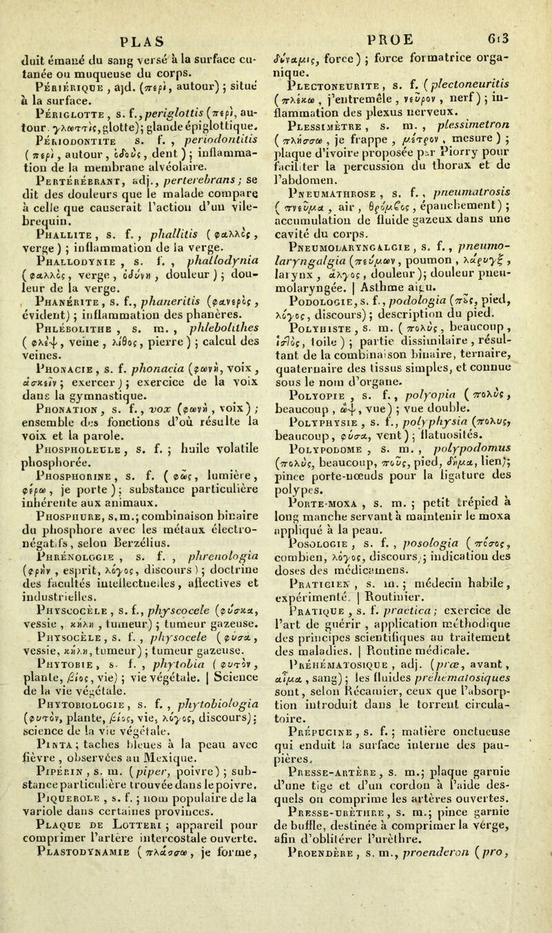 PLAS Juit émané du sang versé à la surface cu- tanée ou muqueuse du corps. Pèriérique , ajd. (flTÉfi, autour) ; situé à la surface. Péjuglotte , s. f., periglottis (mp/, au- tour . yxcerr/c,glotte); glande épiglottique, Périodontite s. f. , periodontitis {Tttfi'i , autour , iuToiîç, dent ) ; inflamma- tion de la membrane alvéolaire. Pertérébrant, adj., perlerebrans ; se dit des douleurs que le malade compare à celle que causerait l’action d’un vile- brequin. Phallite , s. f. , phallitis ( paXXcf , verge ) ; inflammation de ia verge. Phallodynie , s. f. , pliaLlodynia ( paAXcç, verge , oJZ\n , douleur ) ; dou- leur de la verge. Phanérite, s. f., phaneritis (<pa.vtpoç, évident) ; inflammation des phanères. Phlébolithe , s. m. , ph/ebohlhes ( eXê-vf/, veine , ?J9os, pierre) ; calcul des veines. Phonàcie, s. f. phonacia (?a>v», voix, àa-Kih \ exercer); exercice de la voix dans la gymnastique. Phonation , s. f., vox (pœv» , voix) ; ensemble des fonctions d’où résulte la voix et la parole. Phospholeule , s. f. ; huile volatile pliosphorée. Phosphorine , s. f. ( car, lumière, 9fpa , je porte); substance particulière inhérente aux animaux. Phospiiure, s,m.; combinaison binaire du phosphore avec les métaux électro- négatifs, selon Berzélius. Phrénologie , s. f. , phrenologia [fpriv , esprit, kôyos, discours); doctrine des facultés imeilectneiles, affectives et industrielles. Physcocèle , s. f., physcocele (pt/Vx*, vessie , jcmâm , tumeur) ; tumeur gazeuse. Piiysocèle , s. f. , physocele [pZcrx, vessie, jcjjah, tumeur) ; tumeur gazeuse. Phytobie, s- f. , phytnbia (pütov, plante, /2/oc, vie) ; vie végétale. | Science de la vie végétale. Phytobiologie , s. f. , phytobiologia (pt/Tov, plante, /S/oç, vie, kôyos, discours); science de la vie végétale. I3inta; taches bleues à la peau avec fièvre , observées au Mexique. Pipérin , s. m. [piper, poivre) ; sub- stance particulière trouvée dans le poivre, Piquerole , s. f. ; nom populaire de la variole dans certaines provinces. Plaque de Lotteri ; appareil pour comprimer l’artère intercostale ouverte. Plastodynamie [7T\dLç<ra>, je forme, PROE 6i3 <r»v*fciÇ, force) ; force formatrice orga- nique. Plectoneurite , s. f. ( plectoneuritis ( irMHU), j’entremêle , vevpov , nerf) ; in- flammation des plexus nerveux. Plessimètre , s. m. , plessimetron ( îtXjW» , je frappe , y.i<rfov , mesure ) ; plaque d’ivoire proposée pü' Piorry pour faciliter la percussion du thorax et de l’abdomen. X’neumathrose , s. f. , pneumatrosis ( rrvtZyai , air , QçoyCos, épanchement) ; accumulation de fluide gazeux dans une cavité du corps. Pneumolaryngalgie , s. f., pneumo- laryngalgia , poumon , , larynx , cLkyos, douleur); douleur pneu- molaryngée. | Asthme aigu. I3odologie, s. f., podologia (ttsç, pied, xoyoç, discours); description du pied. Polyhiste , s. m. ( vo\vç, beaucoup , itJoç, toile ) ; partie dissimilaire , résul- tant de la combinaison binaire, ternaire, quaternaire des tissus simples, et connue sous le nom d’organe. Polyopie , s. f., polyopia ( Trokuç , beaucoup , a4> vue) ; vue double. I^olyphysie , s. f., poLyphysin (ttoXüç, beaucoup, <pu<r&, vent); flatuosités. I^olypodome , s. m. , polypodomus [ttoXÙç, beaucoup, ttoZç, pied, Siiya., lien); pince porte-nœuds pour la ligature des polypes. 1jorte-moxa , s. m. ; petit trépied à long manche servant à maintenir le moxa appliqué à la peau. Posologie, s. f. , posologia (nôo-oç, combien, kôyos, discours;; indication des doses des médicamens. Praticien, s. m. ; médecin habile, expérimenté. | Routinier. Pratique , s. f. practica ; exercice de l’art de guérir , application méthodique des principes scientifiques au traitement des maladies. | Routine médicale. Prehématosique , adj. (prœ, avant, oLtya., sang) ; les fluides préhématosiques sont, selon Récarnier, ceux que l’absorp- tion introduit dans le torrent circula- toire. I^répucine , s. f. ; matière onctueuse qui enduit la surface interne des pau- pières. Presse-artère, s. m.; plaque garnie d’une tige et d’un cordon à l’aide des- quels on comprime les artères ouvertes. Presse-urèthre, s. m.; pince garnie de buffle, destinée à comprimer la vérge, afin d’oblitérer l’urèthre. 1jroendère , s. m., proenderon (pro,